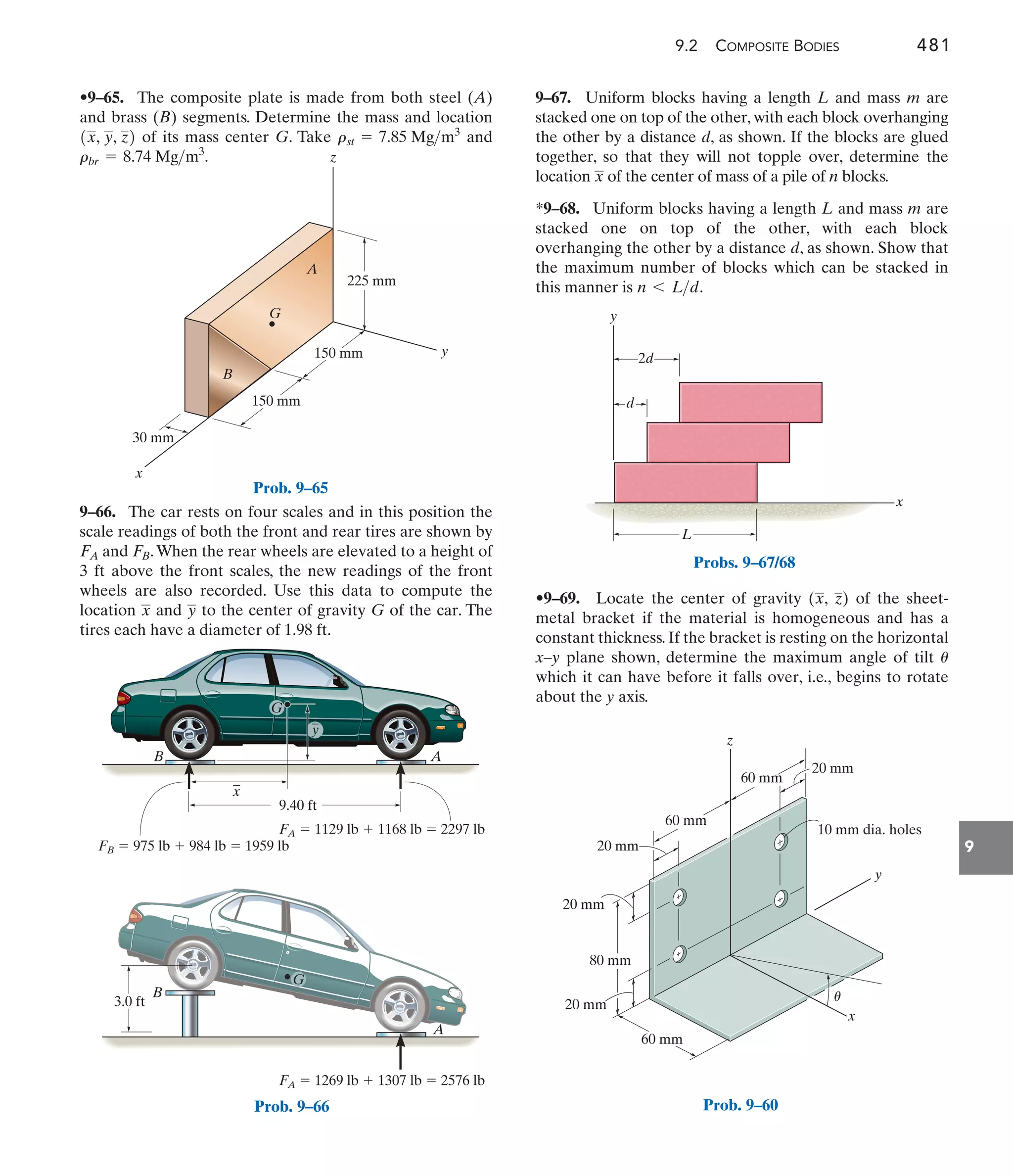 9.2 COMPOSITE BODIES 481
9
9–67. Uniform blocks having a length L and mass m are
stacked one on top of the other, with each block overhanging
the other by a distance d, as shown. If the blocks are glued
together, so that they will not topple over, determine the
location of the center of mass of a pile of n blocks.
*9–68. Uniform blocks having a length L and mass m are
stacked one on top of the other, with each block
overhanging the other by a distance d, as shown. Show that
the maximum number of blocks which can be stacked in
this manner is .
n 6 Ld
x
y
x
z
G
B
A
225 mm
150 mm
150 mm
30 mm
Prob. 9–65
FA  1129 lb  1168 lb  2297 lb
FA  1269 lb  1307 lb  2576 lb
FB  975 lb  984 lb  1959 lb
A
_
x
B
9.40 ft
3.0 ft
G
_
y
B
G
A
Prob. 9–66
L
d
2d
y
x
Probs. 9–67/68
z
y
x
60 mm
60 mm
20 mm
20 mm
20 mm
20 mm
60 mm
10 mm dia. holes
80 mm
u
Prob. 9–60
9–66. The car rests on four scales and in this position the
scale readings of both the front and rear tires are shown by
and .When the rear wheels are elevated to a height of
3 ft above the front scales, the new readings of the front
wheels are also recorded. Use this data to compute the
location and to the center of gravity G of the car. The
tires each have a diameter of 1.98 ft.
y
x
FB
FA
•9–65. The composite plate is made from both steel (A)
and brass (B) segments. Determine the mass and location
of its mass center G. Take and
rbr = 8.74 Mgm3
.
rst = 7.85 Mgm3
1x, y, z2
•9–69. Locate the center of gravity ( , ) of the sheet-
metal bracket if the material is homogeneous and has a
constant thickness. If the bracket is resting on the horizontal
x–y plane shown, determine the maximum angle of tilt
which it can have before it falls over, i.e., begins to rotate
about the y axis.
u
z
x
 