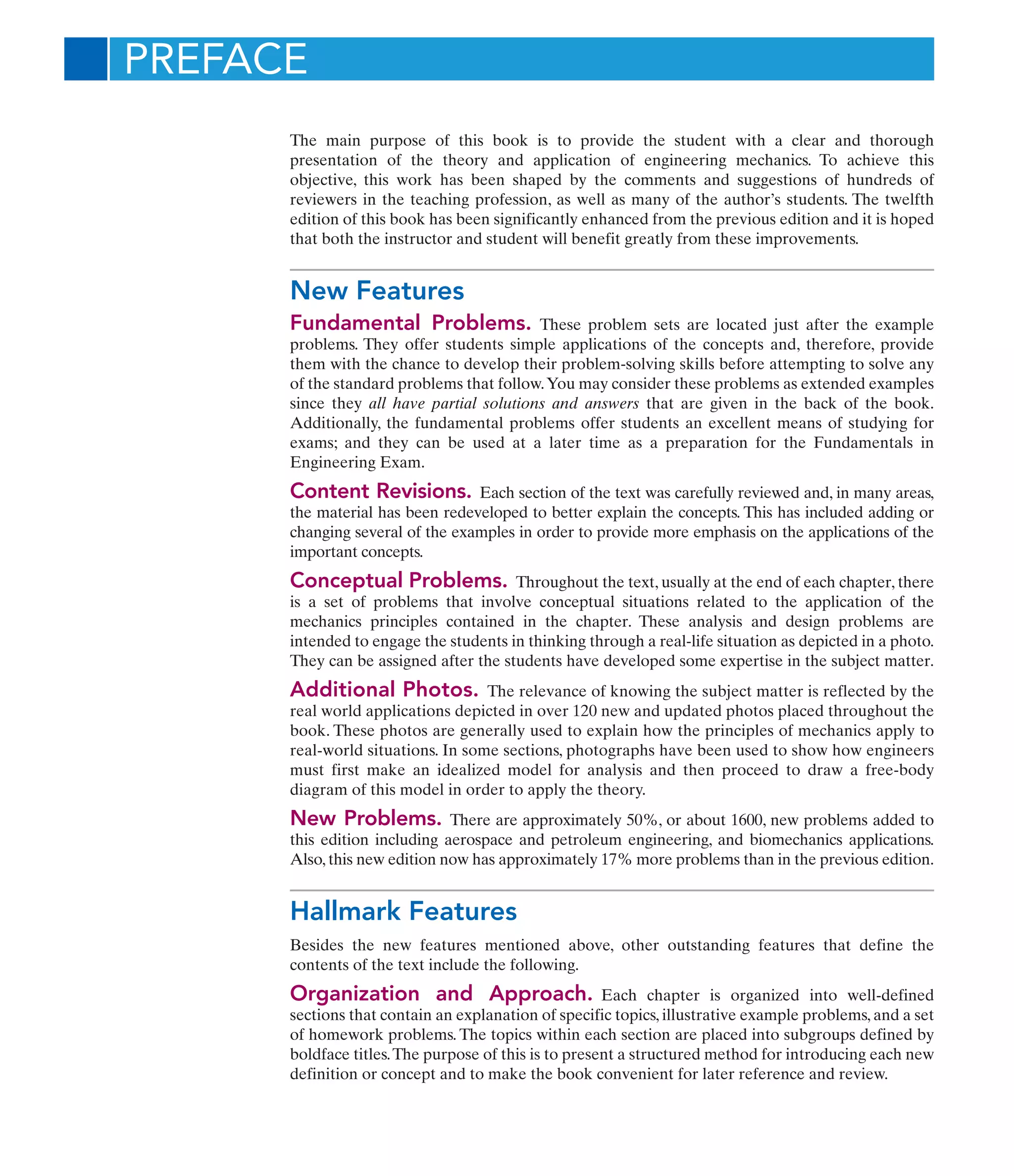 The main purpose of this book is to provide the student with a clear and thorough
presentation of the theory and application of engineering mechanics. To achieve this
objective, this work has been shaped by the comments and suggestions of hundreds of
reviewers in the teaching profession, as well as many of the author’s students. The twelfth
edition of this book has been significantly enhanced from the previous edition and it is hoped
that both the instructor and student will benefit greatly from these improvements.
New Features
Fundamental Problems. These problem sets are located just after the example
problems. They offer students simple applications of the concepts and, therefore, provide
them with the chance to develop their problem-solving skills before attempting to solve any
of the standard problems that follow.You may consider these problems as extended examples
since they all have partial solutions and answers that are given in the back of the book.
Additionally, the fundamental problems offer students an excellent means of studying for
exams; and they can be used at a later time as a preparation for the Fundamentals in
Engineering Exam.
Content Revisions. Each section of the text was carefully reviewed and, in many areas,
the material has been redeveloped to better explain the concepts. This has included adding or
changing several of the examples in order to provide more emphasis on the applications of the
important concepts.
Conceptual Problems. Throughout the text, usually at the end of each chapter, there
is a set of problems that involve conceptual situations related to the application of the
mechanics principles contained in the chapter. These analysis and design problems are
intended to engage the students in thinking through a real-life situation as depicted in a photo.
They can be assigned after the students have developed some expertise in the subject matter.
Additional Photos. The relevance of knowing the subject matter is reflected by the
real world applications depicted in over 120 new and updated photos placed throughout the
book. These photos are generally used to explain how the principles of mechanics apply to
real-world situations. In some sections, photographs have been used to show how engineers
must first make an idealized model for analysis and then proceed to draw a free-body
diagram of this model in order to apply the theory.
New Problems. There are approximately 50%, or about 1600, new problems added to
this edition including aerospace and petroleum engineering, and biomechanics applications.
Also, this new edition now has approximately 17% more problems than in the previous edition.
Hallmark Features
Besides the new features mentioned above, other outstanding features that define the
contents of the text include the following.
Organization and Approach. Each chapter is organized into well-defined
sections that contain an explanation of specific topics, illustrative example problems, and a set
of homework problems. The topics within each section are placed into subgroups defined by
boldface titles.The purpose of this is to present a structured method for introducing each new
definition or concept and to make the book convenient for later reference and review.
PREFACE
 
