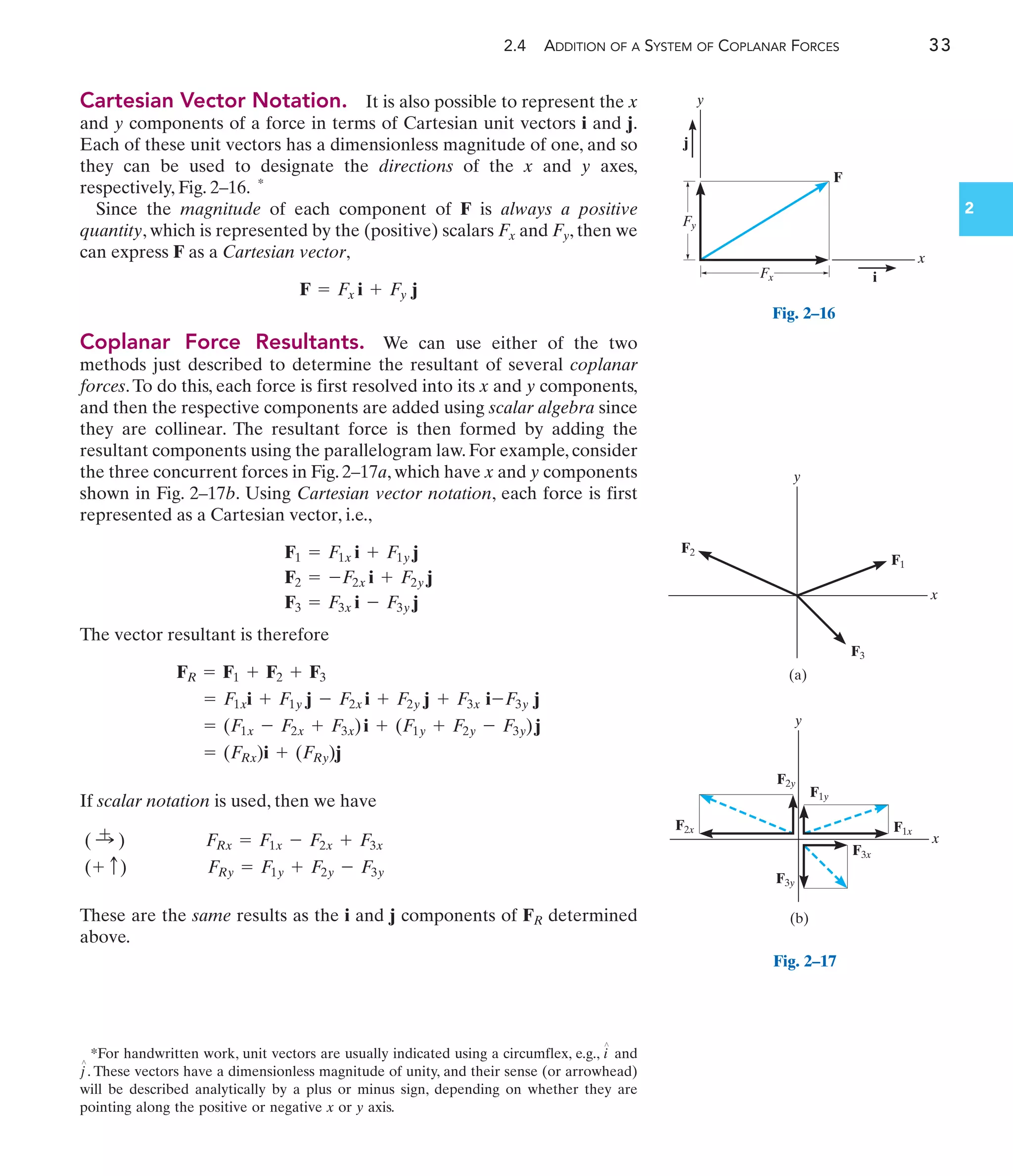 2.4 ADDITION OF A SYSTEM OF COPLANAR FORCES 33
2
Cartesian Vector Notation. It is also possible to represent the x
and y components of a force in terms of Cartesian unit vectors i and j.
Each of these unit vectors has a dimensionless magnitude of one, and so
they can be used to designate the directions of the x and y axes,
respectively, Fig. 2–16. *
Since the magnitude of each component of F is always a positive
quantity, which is represented by the (positive) scalars Fx and Fy, then we
can express F as a Cartesian vector,
Coplanar Force Resultants. We can use either of the two
methods just described to determine the resultant of several coplanar
forces.To do this, each force is first resolved into its x and y components,
and then the respective components are added using scalar algebra since
they are collinear. The resultant force is then formed by adding the
resultant components using the parallelogram law. For example, consider
the three concurrent forces in Fig. 2–17a, which have x and y components
shown in Fig. 2–17b. Using Cartesian vector notation, each force is first
represented as a Cartesian vector, i.e.,
The vector resultant is therefore
If scalar notation is used, then we have
These are the same results as the i and j components of FR determined
above.
(+ c) FRy = F1y + F2y - F3y
( :
+ ) FRx = F1x - F2x + F3x
= (FRx)i + (FRy)j
= (F1x - F2x + F3x)i + (F1y + F2y - F3y)j
= F1xi + F1y j - F2x i + F2y j + F3x i-F3y j
FR = F1 + F2 + F3
F1 = F1x i + F1y j
F2 = -F2x i + F2y j
F3 = F3x i - F3y j
F = Fx i + Fy j
F
Fx
Fy
y
x
i
j
Fig. 2–16
F3
F1
F2
(a)
x
y
(b)
x
y
F2x
F2y
F1y
F1x
F3x
F3y
Fig. 2–17
*For handwritten work, unit vectors are usually indicated using a circumflex, e.g., and
. These vectors have a dimensionless magnitude of unity, and their sense (or arrowhead)
will be described analytically by a plus or minus sign, depending on whether they are
pointing along the positive or negative x or y axis.
j
¿
i
¿
 