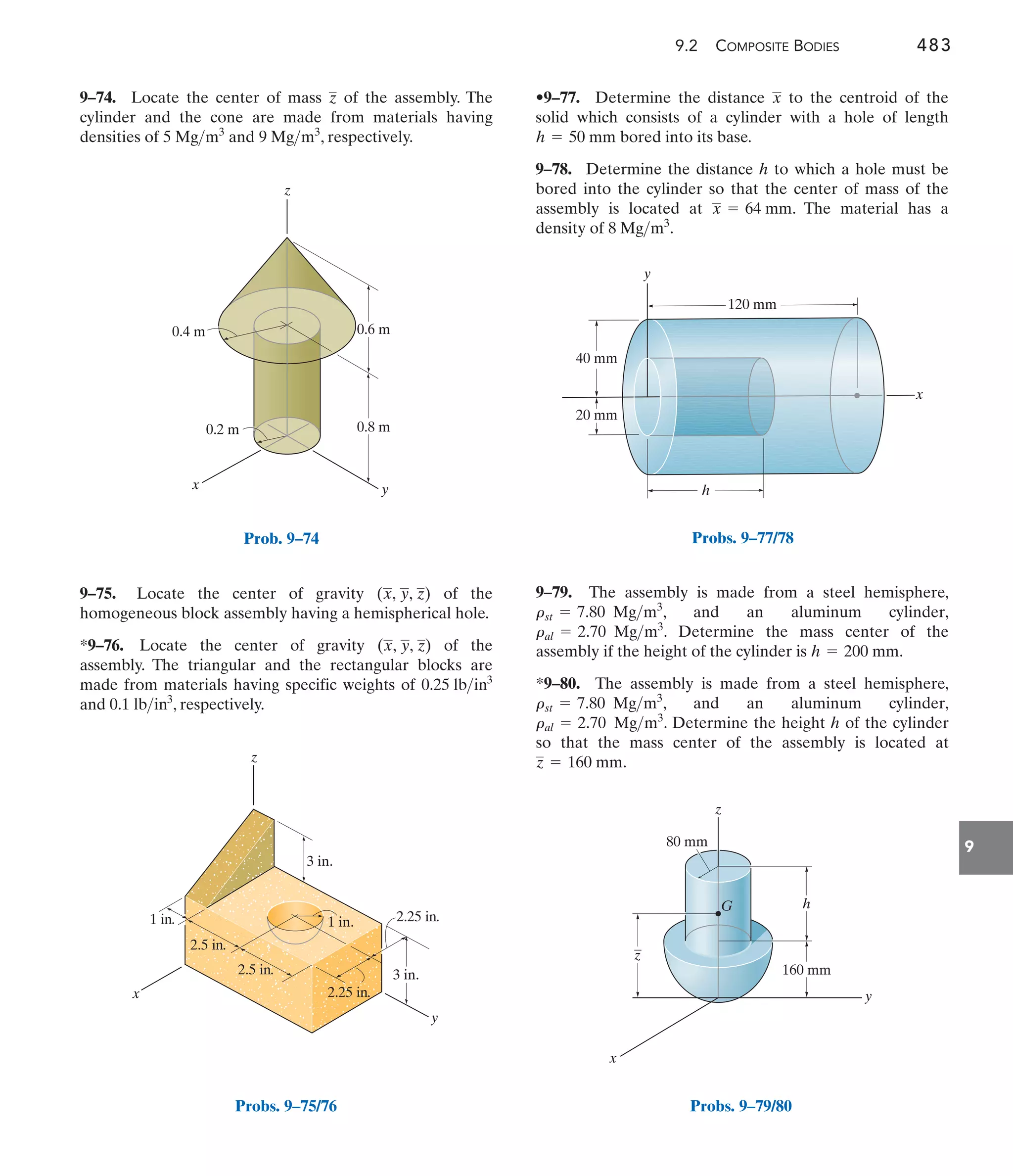 9.2 COMPOSITE BODIES 483
9
•9–77. Determine the distance to the centroid of the
solid which consists of a cylinder with a hole of length
bored into its base.
9–78. Determine the distance h to which a hole must be
bored into the cylinder so that the center of mass of the
assembly is located at . The material has a
density of .
8 Mgm3
x = 64 mm
h = 50 mm
x
9–75. Locate the center of gravity of the
homogeneous block assembly having a hemispherical hole.
*9–76. Locate the center of gravity of the
assembly. The triangular and the rectangular blocks are
made from materials having specific weights of
and , respectively.
0.1 lbin3
0.25 lbin3
(x, y, z)
(x, y, z)
9–74. Locate the center of mass of the assembly. The
cylinder and the cone are made from materials having
densities of and , respectively.
9 Mgm3
5 Mgm3
z
9–79. The assembly is made from a steel hemisphere,
, and an aluminum cylinder,
. Determine the mass center of the
assembly if the height of the cylinder is .
*9–80. The assembly is made from a steel hemisphere,
, and an aluminum cylinder,
. Determine the height h of the cylinder
so that the mass center of the assembly is located at
.
z = 160 mm
ral = 2.70 Mgm3
rst = 7.80 Mgm3
h = 200 mm
ral = 2.70 Mgm3
rst = 7.80 Mgm3
y
x
h
120 mm
40 mm
20 mm
Probs. 9–77/78
160 mm
h
z
y
x
80 mm
z
G
_
Probs. 9–79/80
z
x
0.8 m
0.6 m
0.4 m
0.2 m
y
Prob. 9–74
y
z
x
1 in.
3 in.
2.25 in.
2.25 in.
2.5 in.
2.5 in.
1 in.
3 in.
Probs. 9–75/76
 