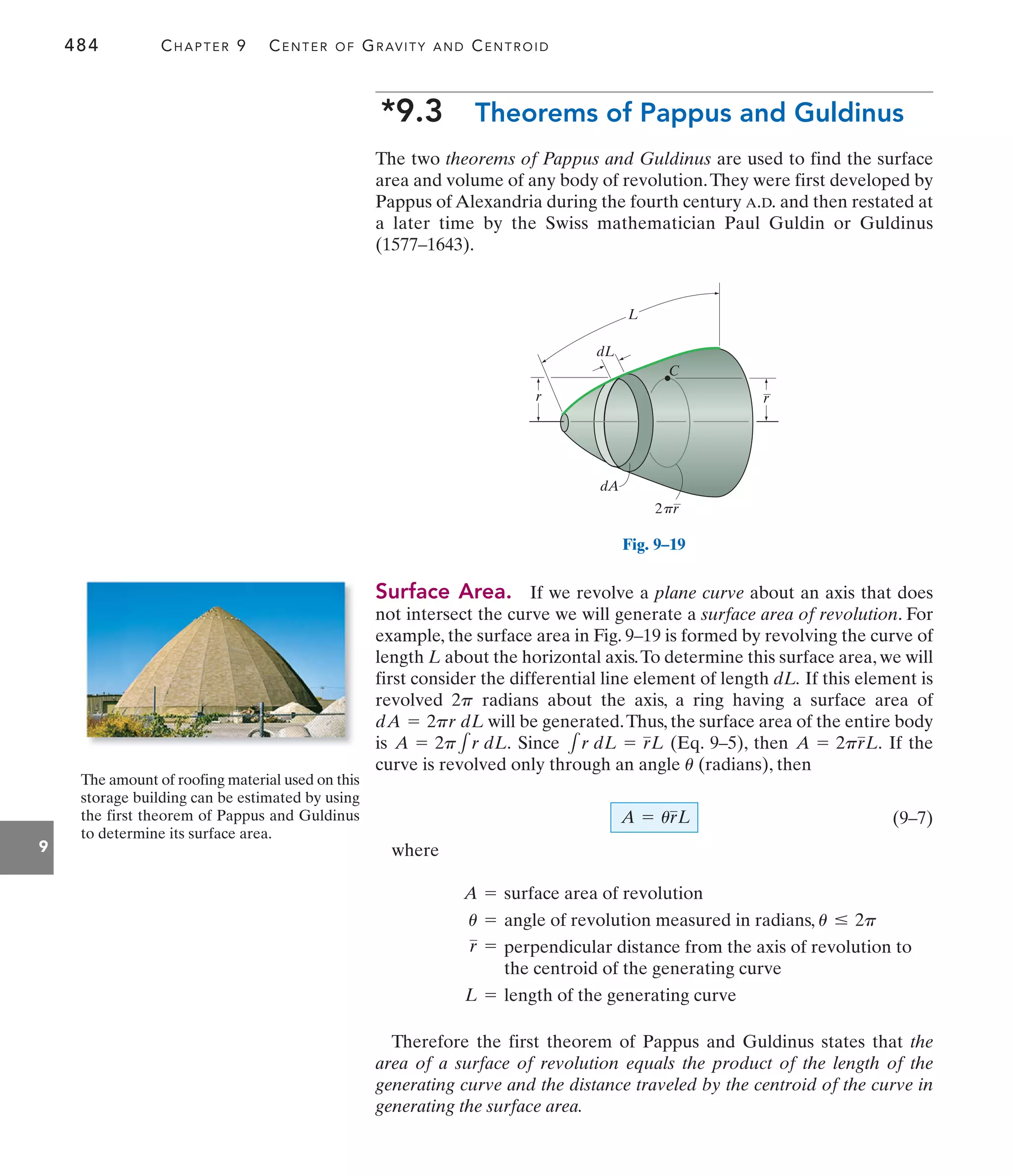 484 CHAPTER 9 CENTER OF GRAVITY AND CENTROID
9
*9.3 Theorems of Pappus and Guldinus
The two theorems of Pappus and Guldinus are used to find the surface
area and volume of any body of revolution.They were first developed by
Pappus of Alexandria during the fourth century A.D. and then restated at
a later time by the Swiss mathematician Paul Guldin or Guldinus
(1577–1643).
Therefore the first theorem of Pappus and Guldinus states that the
area of a surface of revolution equals the product of the length of the
generating curve and the distance traveled by the centroid of the curve in
generating the surface area.
A = surface area of revolution
u = angle of revolution measured in radians, u … 2p
r = perpendicular distance from the axis of revolution to
the centroid of the generating curve
L = length of the generating curve
The amount of roofing material used on this
storage building can be estimated by using
the first theorem of Pappus and Guldinus
to determine its surface area.
2 r
p
r
L
C
dL
dA
r
Surface Area. If we revolve a plane curve about an axis that does
not intersect the curve we will generate a surface area of revolution. For
example, the surface area in Fig. 9–19 is formed by revolving the curve of
length L about the horizontal axis.To determine this surface area, we will
first consider the differential line element of length dL. If this element is
revolved radians about the axis, a ring having a surface area of
will be generated.Thus, the surface area of the entire body
is Since (Eq. 9–5), then If the
curve is revolved only through an angle (radians), then
(9–7)
where
A = urL
u
A = 2prL.
1r dL = rL
A = 2p1r dL.
dA = 2pr dL
2p
Fig. 9–19
 
