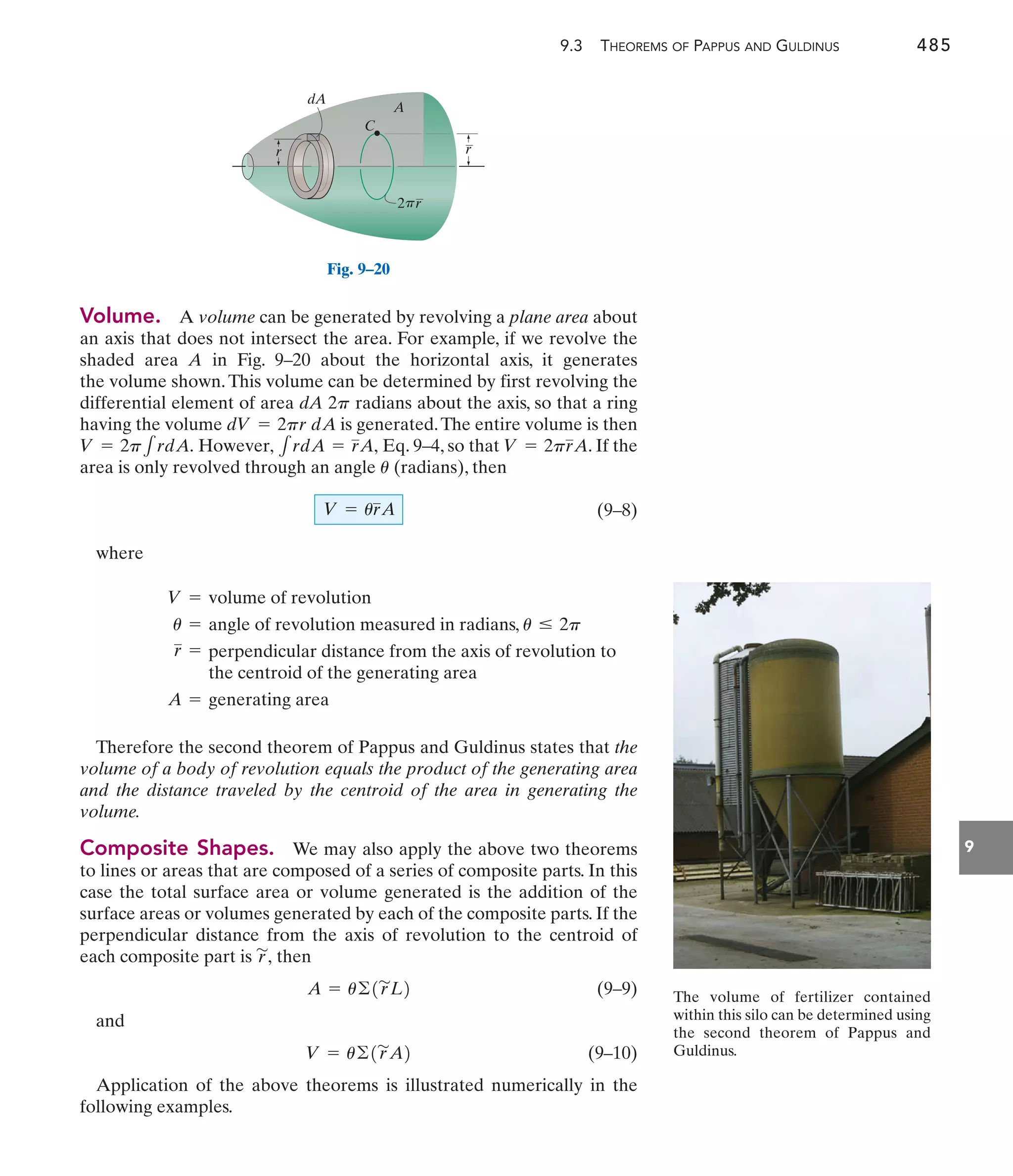 9.3 THEOREMS OF PAPPUS AND GULDINUS 485
9
Volume. A volume can be generated by revolving a plane area about
an axis that does not intersect the area. For example, if we revolve the
shaded area A in Fig. 9–20 about the horizontal axis, it generates
the volume shown.This volume can be determined by first revolving the
differential element of area dA 2 radians about the axis, so that a ring
having the volume is generated.The entire volume is then
However, Eq. 9–4, so that . If the
area is only revolved through an angle (radians), then
(9–8)
where
V = urA
u
V = 2prA
1rdA = rA,
V = 2p1rdA.
dV = 2pr dA
p
Therefore the second theorem of Pappus and Guldinus states that the
volume of a body of revolution equals the product of the generating area
and the distance traveled by the centroid of the area in generating the
volume.
Composite Shapes. We may also apply the above two theorems
to lines or areas that are composed of a series of composite parts. In this
case the total surface area or volume generated is the addition of the
surface areas or volumes generated by each of the composite parts. If the
perpendicular distance from the axis of revolution to the centroid of
each composite part is then
(9–9)
and
(9–10)
Application of the above theorems is illustrated numerically in the
following examples.
V = u©1r
'
A2
A = u©1r
'
L2
r
'
,
dA
2 r
C
A
r
r
p
Fig. 9–20
V = volume of revolution
u = angle of revolution measured in radians, u … 2p
r = perpendicular distance from the axis of revolution to
the centroid of the generating area
A = generating area
The volume of fertilizer contained
within this silo can be determined using
the second theorem of Pappus and
Guldinus.
 