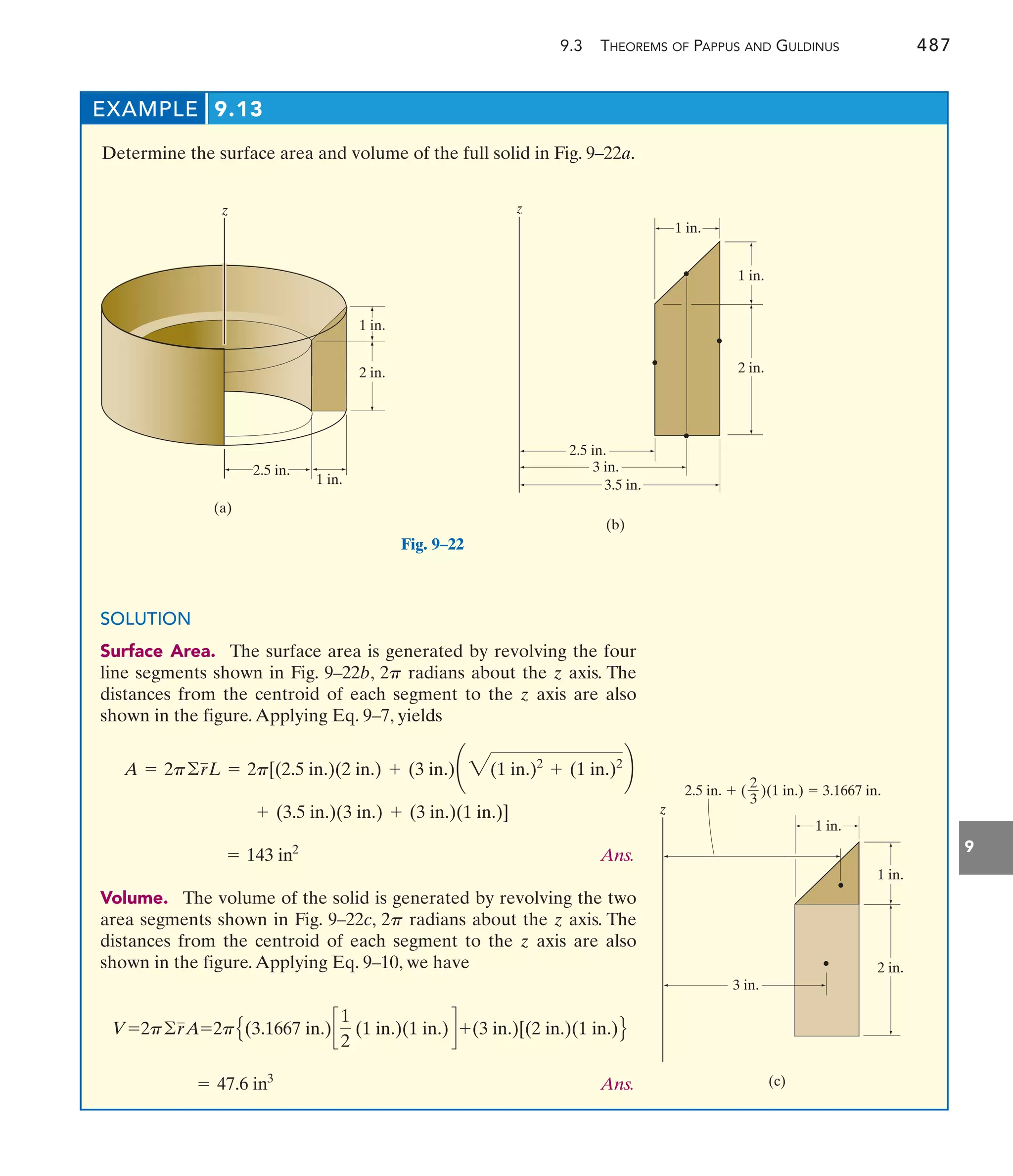9.3 THEOREMS OF PAPPUS AND GULDINUS 487
9
EXAMPLE 9.13
Determine the surface area and volume of the full solid in Fig. 9–22a.
1 in.
1 in.
2 in.
(a)
2.5 in.
z
Fig. 9–22
(b)
z
1 in.
3.5 in.
3 in.
2.5 in.
1 in.
2 in.
1 in.
2 in.
1 in.
(c)
z
3 in.
2.5 in.  ( )(1 in.)  3.1667 in.
2
3
SOLUTION
Surface Area. The surface area is generated by revolving the four
line segments shown in Fig. 9–22b, radians about the z axis. The
distances from the centroid of each segment to the z axis are also
shown in the figure.Applying Eq. 9–7, yields
Ans.
Volume. The volume of the solid is generated by revolving the two
area segments shown in Fig. 9–22c, 2 radians about the z axis. The
distances from the centroid of each segment to the z axis are also
shown in the figure.Applying Eq. 9–10, we have
Ans.
= 47.6 in3
V=2p©rA=2pE(3.1667 in.)c
1
2
(1 in.)(1 in.) d +(3 in.)[(2 in.)(1 in.)F
p
= 143 in2
+ (3.5 in.)(3 in.) + (3 in.)(1 in.)]
A = 2p©rL = 2p[(2.5 in.)(2 in.) + (3 in.)¢ 3(1 in.)2
+ (1 in.)2
≤
2p
 