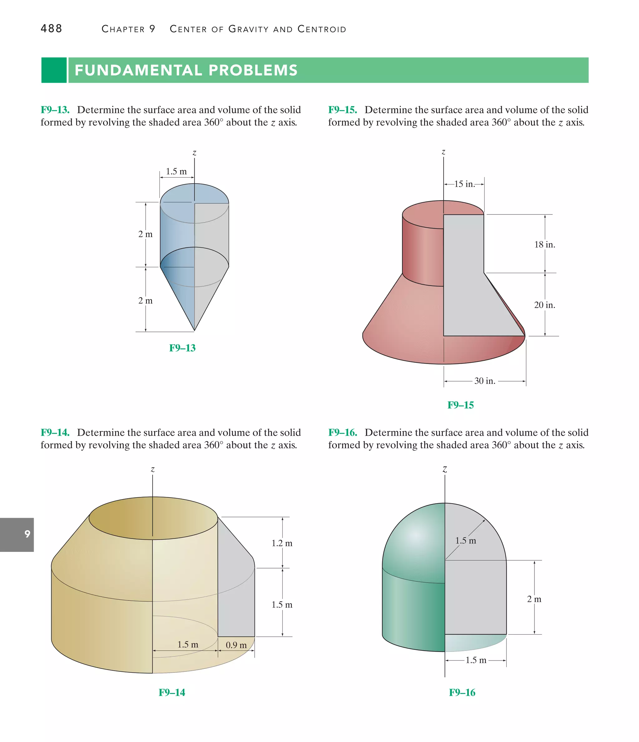 488 CHAPTER 9 CENTER OF GRAVITY AND CENTROID
9
z
1.5 m
2 m
2 m
F9–13
1.2 m
0.9 m
1.5 m
1.5 m
z
F9–14
z
18 in.
15 in.
20 in.
30 in.
F9–15
z
2 m
1.5 m
1.5 m
F9–16
FUNDAMENTAL PROBLEMS
F9–15. Determine the surface area and volume of the solid
formed by revolving the shaded area about the z axis.
360°
F9–14. Determine the surface area and volume of the solid
formed by revolving the shaded area about the z axis.
360°
F9–13. Determine the surface area and volume of the solid
formed by revolving the shaded area about the z axis.
360°
F9–16. Determine the surface area and volume of the solid
formed by revolving the shaded area about the z axis.
360°
 