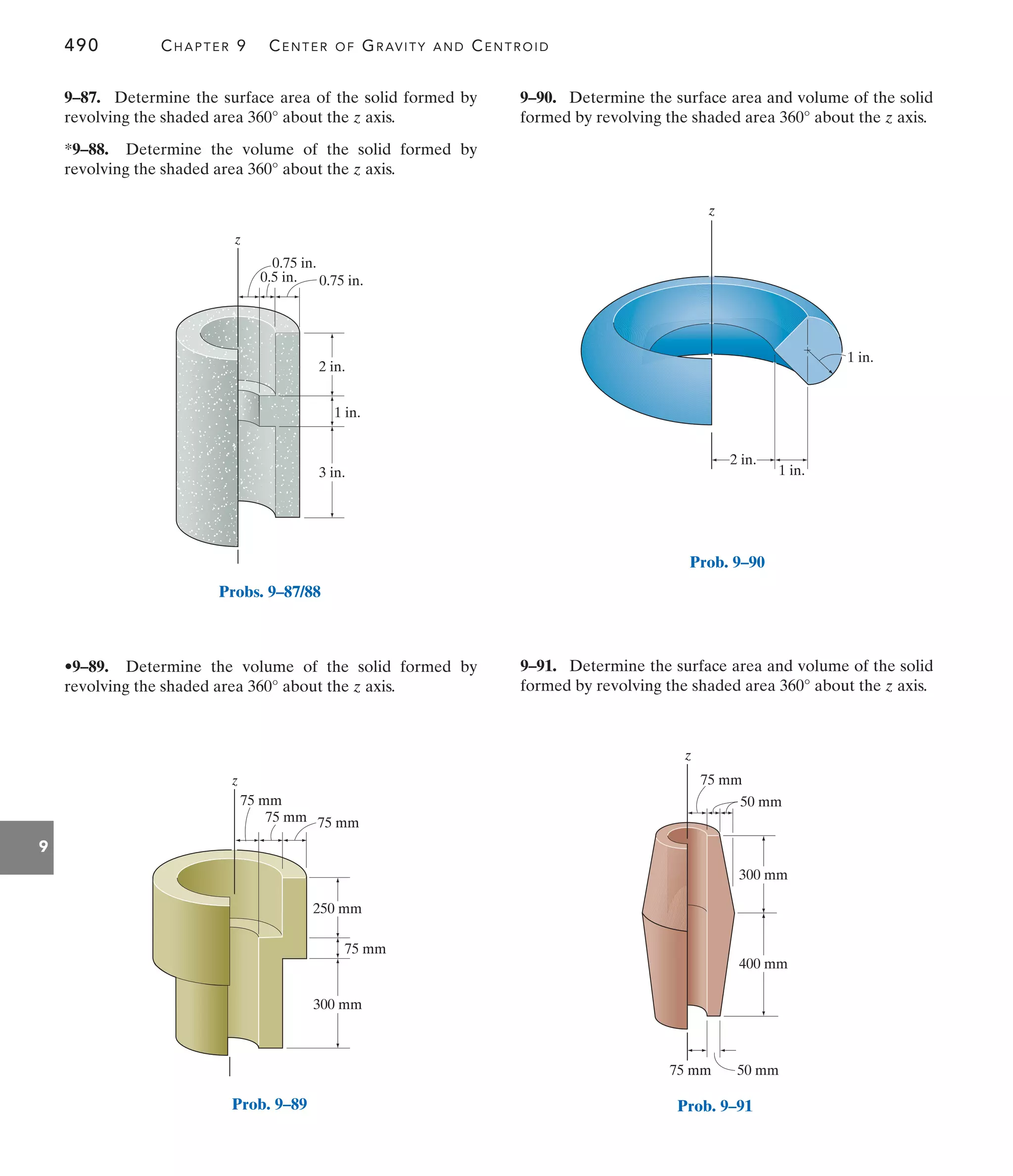490 CHAPTER 9 CENTER OF GRAVITY AND CENTROID
9
2 in.
3 in.
z
0.75 in.
0.75 in.
1 in.
0.5 in.
Probs. 9–87/88
75 mm
75 mm
75 mm
75 mm
250 mm
z
300 mm
Prob. 9–89
9–90. Determine the surface area and volume of the solid
formed by revolving the shaded area about the z axis.
360°
•9–89. Determine the volume of the solid formed by
revolving the shaded area about the z axis.
360°
9–87. Determine the surface area of the solid formed by
revolving the shaded area about the z axis.
*9–88. Determine the volume of the solid formed by
revolving the shaded area about the z axis.
360°
360°
9–91. Determine the surface area and volume of the solid
formed by revolving the shaded area about the z axis.
360°
1 in.
z
2 in.
1 in.
Prob. 9–90
z
75 mm 50 mm
400 mm
300 mm
50 mm
75 mm
Prob. 9–91
 