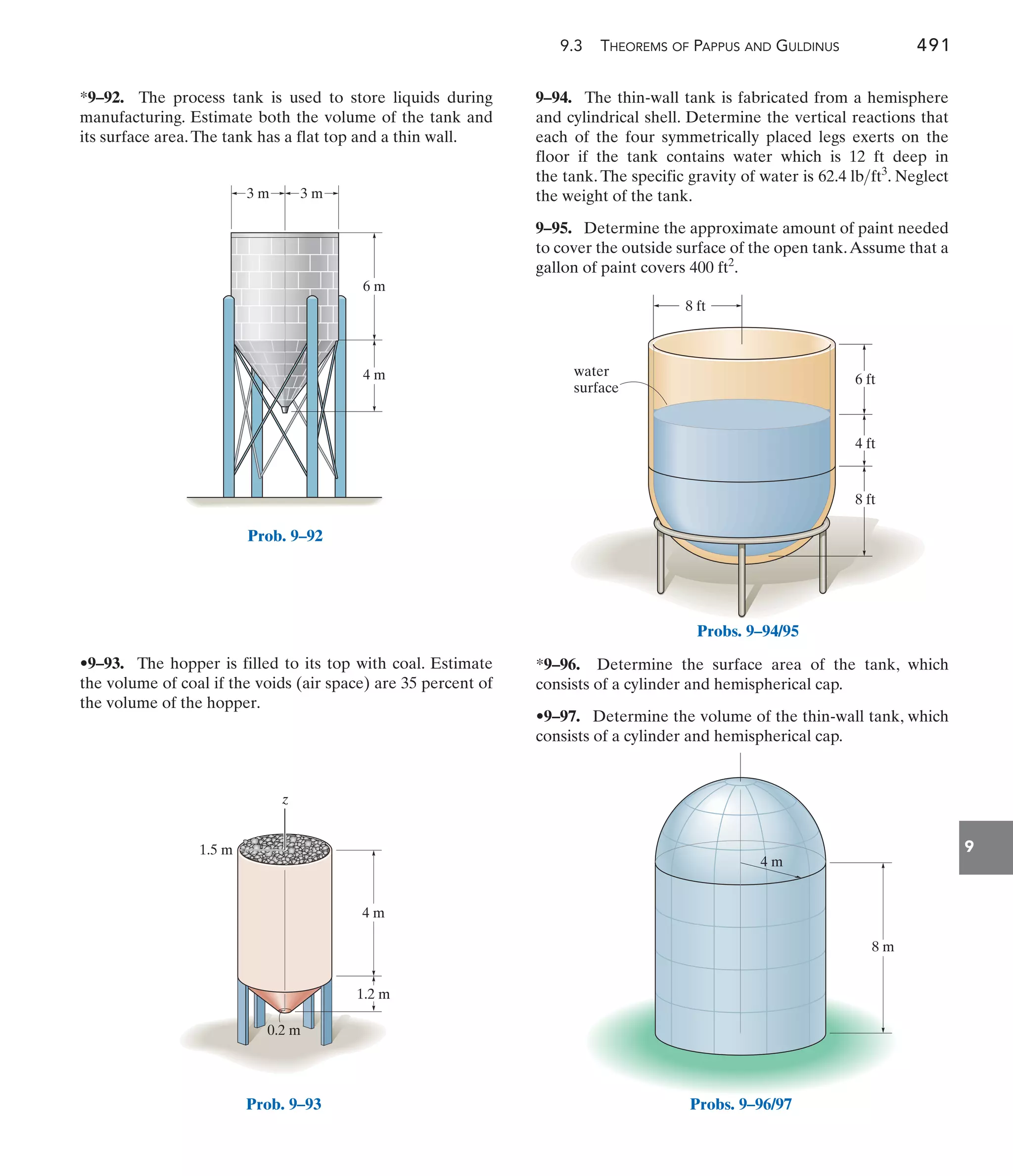 9.3 THEOREMS OF PAPPUS AND GULDINUS 491
9
9–94. The thin-wall tank is fabricated from a hemisphere
and cylindrical shell. Determine the vertical reactions that
each of the four symmetrically placed legs exerts on the
floor if the tank contains water which is 12 ft deep in
the tank. The specific gravity of water is . Neglect
the weight of the tank.
9–95. Determine the approximate amount of paint needed
to cover the outside surface of the open tank.Assume that a
gallon of paint covers .
400 ft2
62.4 lbft3
•9–93. The hopper is filled to its top with coal. Estimate
the volume of coal if the voids (air space) are 35 percent of
the volume of the hopper.
*9–92. The process tank is used to store liquids during
manufacturing. Estimate both the volume of the tank and
its surface area.The tank has a flat top and a thin wall.
*9–96. Determine the surface area of the tank, which
consists of a cylinder and hemispherical cap.
•9–97. Determine the volume of the thin-wall tank, which
consists of a cylinder and hemispherical cap.
3 m 3 m
6 m
4 m
Prob. 9–92
0.2 m
4 m
z
1.2 m
1.5 m
Prob. 9–93
water
surface
8 ft
4 ft
6 ft
8 ft
Probs. 9–94/95
8 m
4 m
Probs. 9–96/97
 