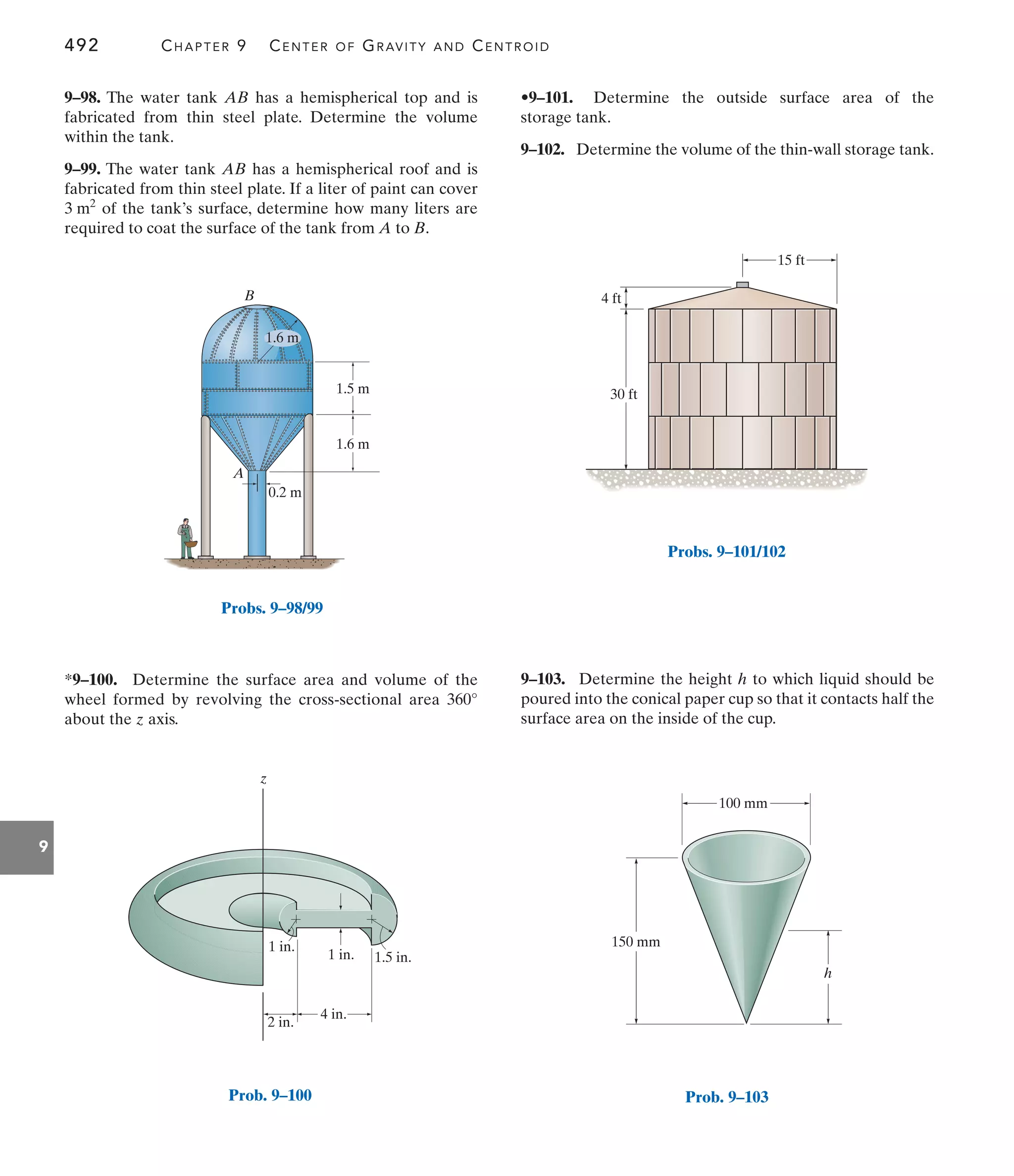 492 CHAPTER 9 CENTER OF GRAVITY AND CENTROID
9
•9–101. Determine the outside surface area of the
storage tank.
9–102. Determine the volume of the thin-wall storage tank.
*9–100. Determine the surface area and volume of the
wheel formed by revolving the cross-sectional area
about the z axis.
360°
9–98. The water tank AB has a hemispherical top and is
fabricated from thin steel plate. Determine the volume
within the tank.
9–99. The water tank AB has a hemispherical roof and is
fabricated from thin steel plate. If a liter of paint can cover
of the tank’s surface, determine how many liters are
required to coat the surface of the tank from A to B.
3 m2
9–103. Determine the height h to which liquid should be
poured into the conical paper cup so that it contacts half the
surface area on the inside of the cup.
15 ft
4 ft
30 ft
Probs. 9–101/102
100 mm
h
150 mm
Prob. 9–103
1.5 m
1.6 m
0.2 m
B
A
1.6 m
Probs. 9–98/99
4 in.
2 in.
1 in.
1 in.
1.5 in.
z
Prob. 9–100
 