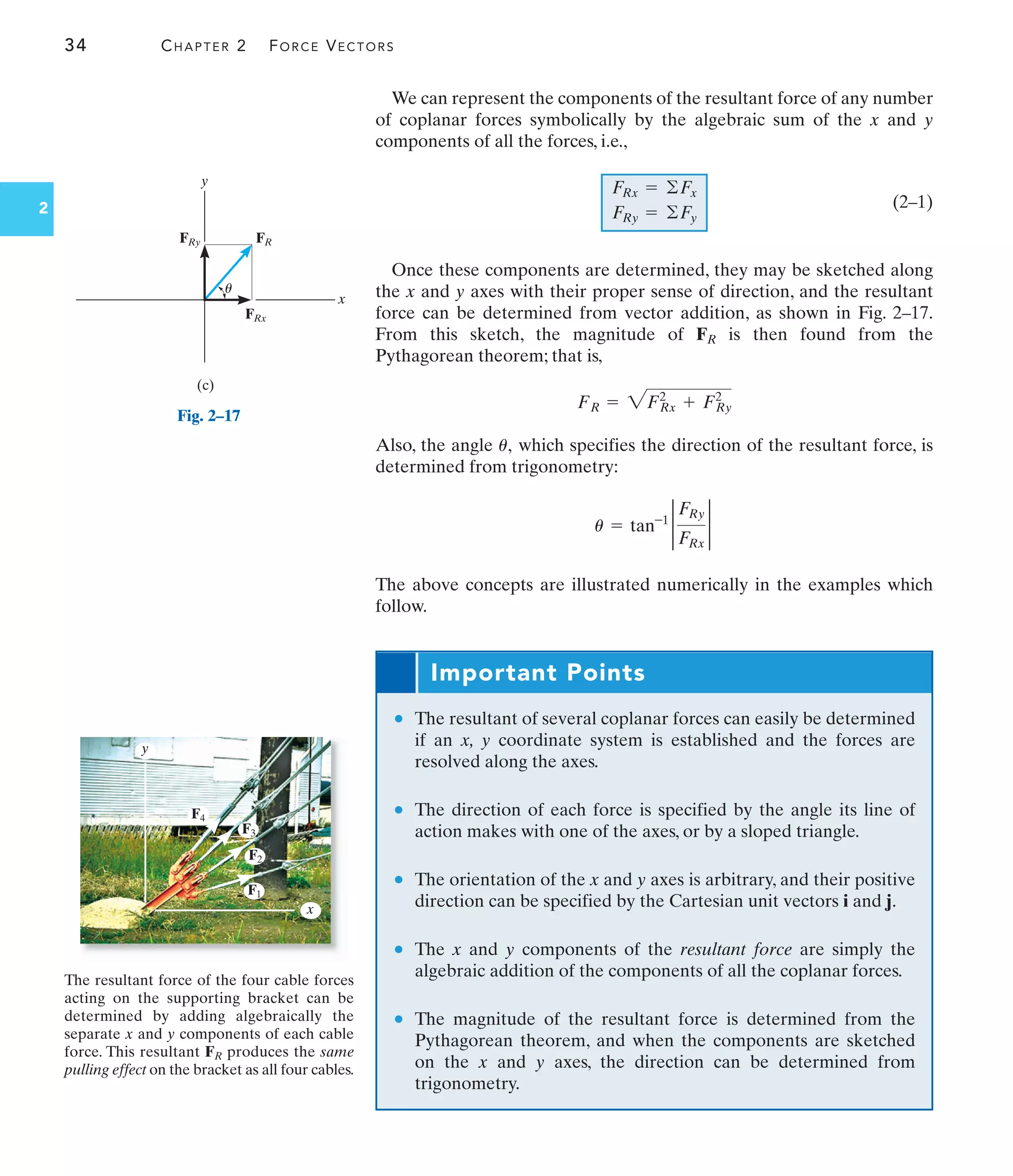 34 CHAPTER 2 FORCE VECTORS
2
We can represent the components of the resultant force of any number
of coplanar forces symbolically by the algebraic sum of the x and y
components of all the forces, i.e.,
(2–1)
Once these components are determined, they may be sketched along
the x and y axes with their proper sense of direction, and the resultant
force can be determined from vector addition, as shown in Fig. 2–17.
From this sketch, the magnitude of FR is then found from the
Pythagorean theorem; that is,
Also, the angle , which specifies the direction of the resultant force, is
determined from trigonometry:
The above concepts are illustrated numerically in the examples which
follow.
u = tan-1 2
FRy
FRx
2
u
FR = 2F2
Rx + F2
Ry
FRx = ©Fx
FRy = ©Fy
The resultant force of the four cable forces
acting on the supporting bracket can be
determined by adding algebraically the
separate x and y components of each cable
force. This resultant FR produces the same
pulling effect on the bracket as all four cables.
Important Points
• The resultant of several coplanar forces can easily be determined
if an x, y coordinate system is established and the forces are
resolved along the axes.
• The direction of each force is specified by the angle its line of
action makes with one of the axes, or by a sloped triangle.
• The orientation of the x and y axes is arbitrary, and their positive
direction can be specified by the Cartesian unit vectors i and j.
• The x and y components of the resultant force are simply the
algebraic addition of the components of all the coplanar forces.
• The magnitude of the resultant force is determined from the
Pythagorean theorem, and when the components are sketched
on the x and y axes, the direction can be determined from
trigonometry.
F1
F2
F3
F4
x
y
(c)
x
y
FR
FRy
FRx
u
Fig. 2–17
 