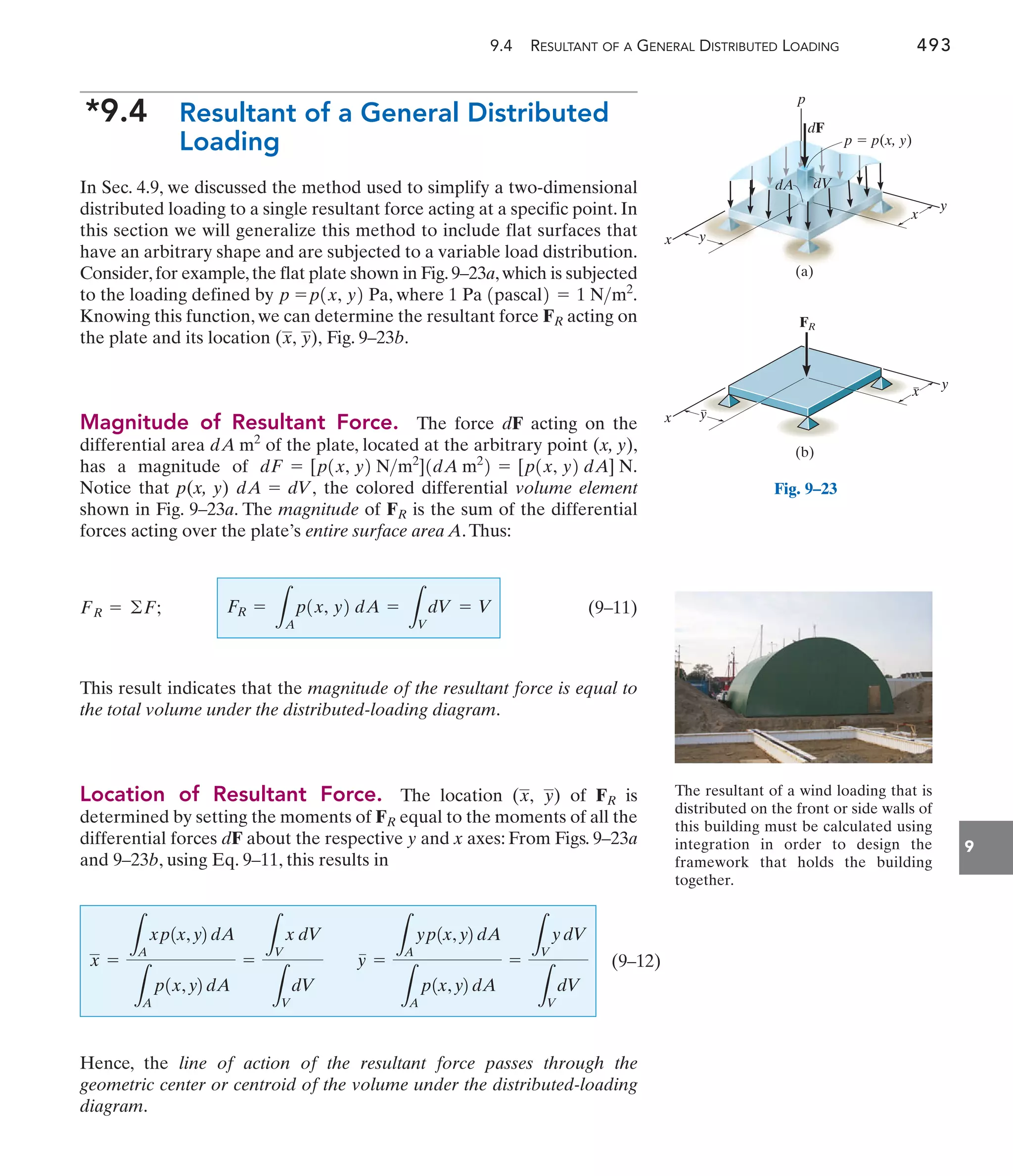 9.4 RESULTANT OF A GENERAL DISTRIBUTED LOADING 493
9
*9.4 Resultant of a General Distributed
Loading
In Sec. 4.9, we discussed the method used to simplify a two-dimensional
distributed loading to a single resultant force acting at a specific point. In
this section we will generalize this method to include flat surfaces that
have an arbitrary shape and are subjected to a variable load distribution.
Consider,for example,the flat plate shown in Fig.9–23a,which is subjected
to the loading defined by Pa, where 1
Knowing this function, we can determine the resultant force acting on
the plate and its location Fig. 9–23b.
Magnitude of Resultant Force. The force dF acting on the
differential area of the plate, located at the arbitrary point (x, y),
has a magnitude of
Notice that p(x, y) the colored differential volume element
shown in Fig. 9–23a. The magnitude of is the sum of the differential
forces acting over the plate’s entire surface area A.Thus:
(9–11)
This result indicates that the magnitude of the resultant force is equal to
the total volume under the distributed-loading diagram.
Location of Resultant Force. The location ( ) of is
determined by setting the moments of equal to the moments of all the
differential forces dF about the respective y and x axes: From Figs. 9–23a
and 9–23b, using Eq. 9–11, this results in
FR
FR
y
x,
FR =
L
A
p1x, y2 dA =
L
V
dV = V
FR = ©F;
FR
dA = dV,
dF = [p1x, y2 Nm2
]1dA m2
2 = [p1x, y2 dA] N.
dA m2
(x, y),
FR
Pa 1pascal2 = 1 Nm2
.
p1x, y2
p =
The resultant of a wind loading that is
distributed on the front or side walls of
this building must be calculated using
integration in order to design the
framework that holds the building
together.
x y
y
x
(a)
dF
p
p  p(x, y)
dA dV
Fig. 9–23
x y
y
x
(b)
FR
(9–12)
x =
L
A
xp1x,y2dA
L
A
p1x,y2dA
=
L
V
x dV
L
V
dV
y =
L
A
yp1x,y2dA
L
A
p1x,y2dA
=
L
V
ydV
L
V
dV
Hence, the line of action of the resultant force passes through the
geometric center or centroid of the volume under the distributed-loading
diagram.
 