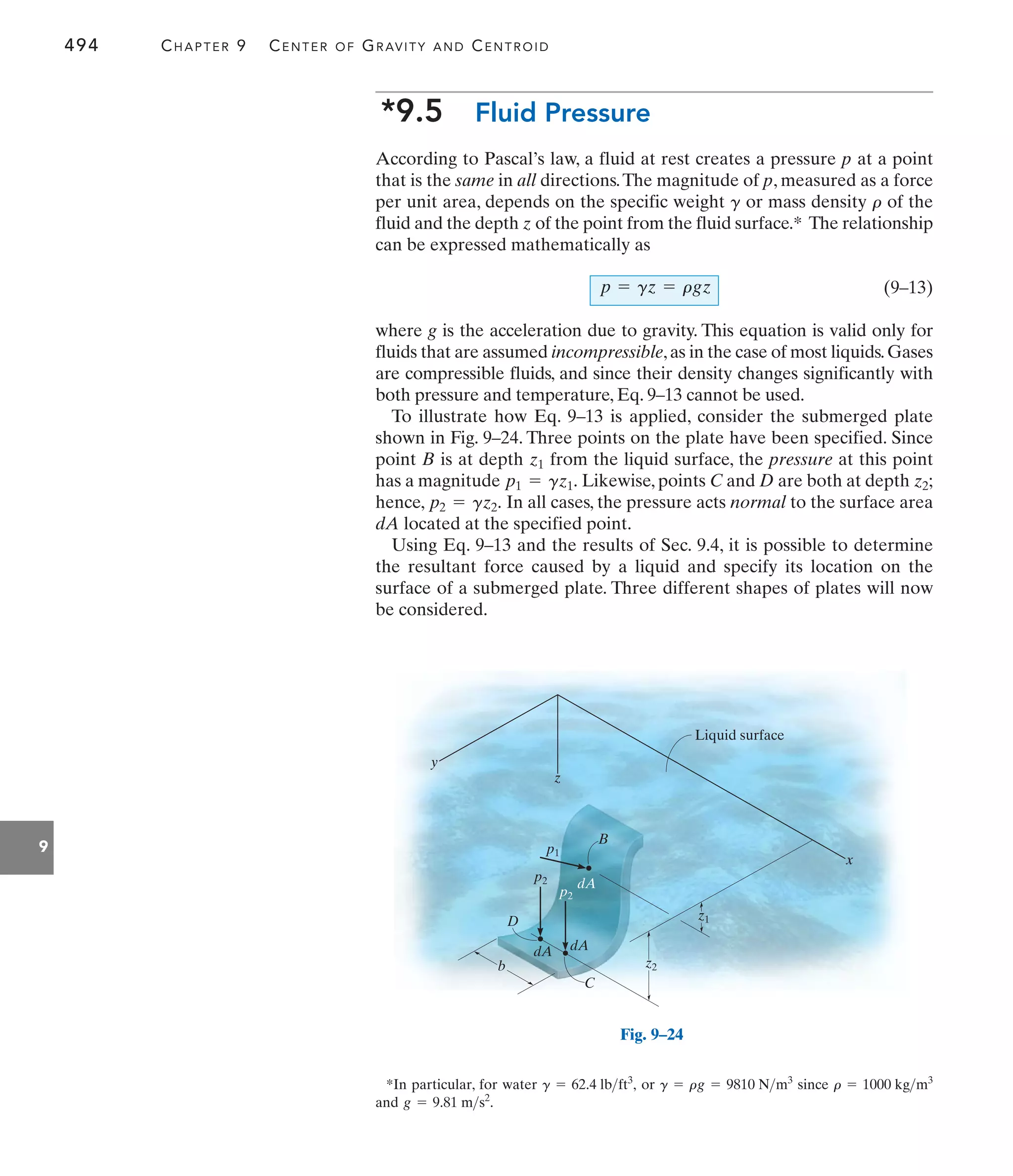 494 CHAPTER 9 CENTER OF GRAVITY AND CENTROID
9
*9.5 Fluid Pressure
According to Pascal’s law, a fluid at rest creates a pressure p at a point
that is the same in all directions.The magnitude of p, measured as a force
per unit area, depends on the specific weight or mass density of the
fluid and the depth z of the point from the fluid surface.* The relationship
can be expressed mathematically as
(9–13)
where g is the acceleration due to gravity. This equation is valid only for
fluids that are assumed incompressible,as in the case of most liquids.Gases
are compressible fluids, and since their density changes significantly with
both pressure and temperature, Eq. 9–13 cannot be used.
To illustrate how Eq. 9–13 is applied, consider the submerged plate
shown in Fig. 9–24. Three points on the plate have been specified. Since
point B is at depth from the liquid surface, the pressure at this point
has a magnitude Likewise, points C and D are both at depth
hence, In all cases, the pressure acts normal to the surface area
dA located at the specified point.
Using Eq. 9–13 and the results of Sec. 9.4, it is possible to determine
the resultant force caused by a liquid and specify its location on the
surface of a submerged plate. Three different shapes of plates will now
be considered.
p2 = gz2.
z2;
p1 = gz1.
z1
p = gz = rgz
r
g
z
y
x
b
dA dA
C
z2
z1
Liquid surface
dA
p1
p2
p2
D
B
Fig. 9–24
*In particular, for water or since
and g = 9.81 ms2
.
r = 1000 kgm3
g = rg = 9810 Nm3
g = 62.4 lbft3
,
 