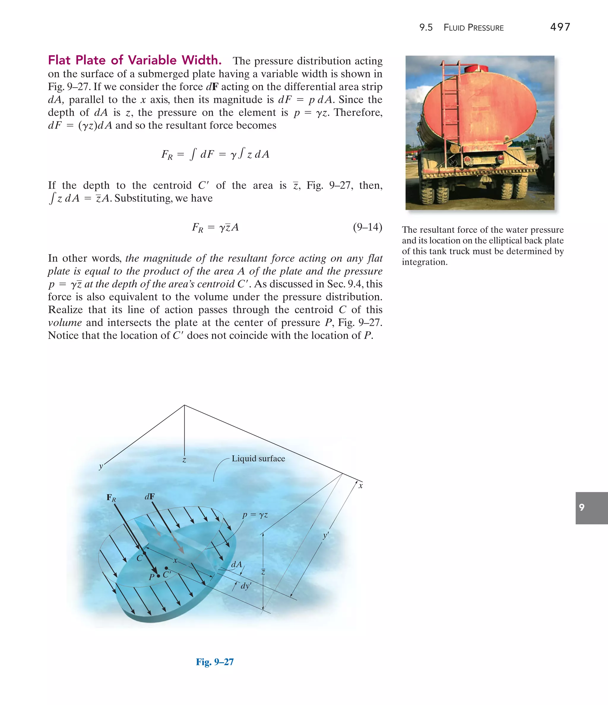 9.5 FLUID PRESSURE 497
9
Flat Plate of Variable Width. The pressure distribution acting
on the surface of a submerged plate having a variable width is shown in
Fig. 9–27. If we consider the force dF acting on the differential area strip
dA, parallel to the x axis, then its magnitude is . Since the
depth of dA is z, the pressure on the element is . Therefore,
and so the resultant force becomes
If the depth to the centroid of the area is , Fig. 9–27, then,
. Substituting, we have
(9–14)
In other words, the magnitude of the resultant force acting on any flat
plate is equal to the product of the area A of the plate and the pressure
at the depth of the area’s centroid As discussed in Sec. 9.4, this
force is also equivalent to the volume under the pressure distribution.
Realize that its line of action passes through the centroid C of this
volume and intersects the plate at the center of pressure P, Fig. 9–27.
Notice that the location of does not coincide with the location of P.
C¿
C¿.
p = gz
FR = gzA
1z dA = zA
z
C¿
FR = 1 dF = g1 z dA
dF = (gz)dA
p = gz
dF = p dA
y
x
y¿
Liquid surface
z
FR
p  gz
dy¿
dA
dF
C¿
P
x
z
C
Fig. 9–27
The resultant force of the water pressure
and its location on the elliptical back plate
of this tank truck must be determined by
integration.
 