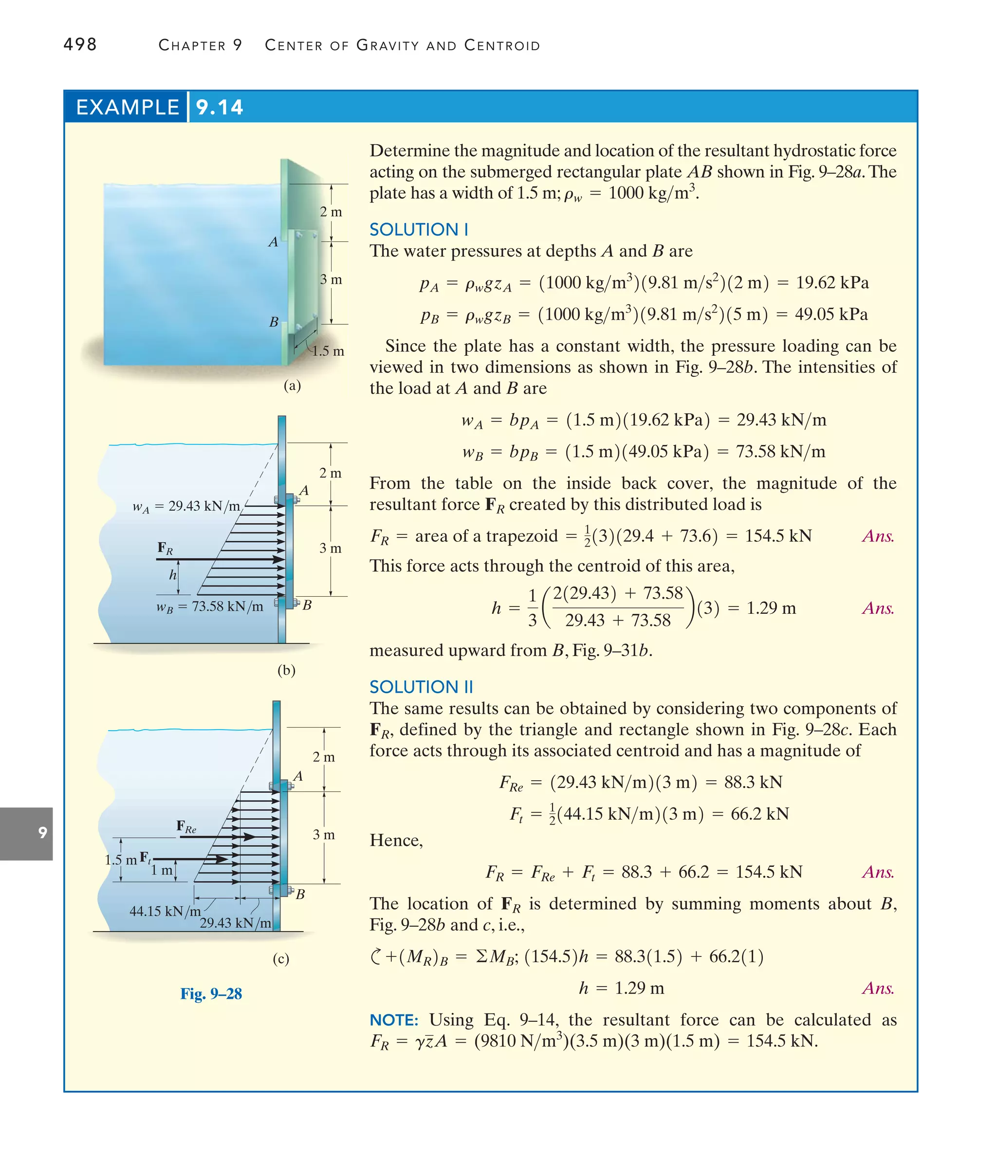 498 CHAPTER 9 CENTER OF GRAVITY AND CENTROID
9
Determine the magnitude and location of the resultant hydrostatic force
acting on the submerged rectangular plate AB shown in Fig. 9–28a.The
plate has a width of 1.5 m;
SOLUTION I
The water pressures at depths A and B are
Since the plate has a constant width, the pressure loading can be
viewed in two dimensions as shown in Fig. 9–28b. The intensities of
the load at A and B are
From the table on the inside back cover, the magnitude of the
resultant force created by this distributed load is
Ans.
This force acts through the centroid of this area,
Ans.
measured upward from B, Fig. 9–31b.
SOLUTION II
The same results can be obtained by considering two components of
, defined by the triangle and rectangle shown in Fig. 9–28c. Each
force acts through its associated centroid and has a magnitude of
Hence,
Ans.
The location of is determined by summing moments about B,
Fig. 9–28b and c, i.e.,
c
Ans.
NOTE: Using Eq. 9–14, the resultant force can be calculated as
FR = gzA = (9810 Nm3
)(3.5 m)(3 m)(1.5 m) = 154.5 kN.
h = 1.29 m
1154.52h = 88.311.52 + 66.2112
+1MR2B = ©MB;
FR
FR = FRe + Ft = 88.3 + 66.2 = 154.5 kN
Ft = 1
2144.15 kNm213 m2 = 66.2 kN
FRe = 129.43 kNm213 m2 = 88.3 kN
FR
h =
1
3
a
2129.432 + 73.58
29.43 + 73.58
b132 = 1.29 m
FR = area of a trapezoid = 1
2132129.4 + 73.62 = 154.5 kN
FR
wB = bpB = 11.5 m2149.05 kPa2 = 73.58 kNm
wA = bpA = 11.5 m2119.62 kPa2 = 29.43 kNm
pB = rwgzB = 11000 kgm3
219.81 ms2
215 m2 = 49.05 kPa
pA = rwgzA = 11000 kgm3
219.81 ms2
212 m2 = 19.62 kPa
rw = 1000 kgm3
.
EXAMPLE 9.14
2 m
3 m
1.5 m
A
B
(a)
Fig. 9–28
(b)
2 m
3 m
A
B
h
FR
wB  73.58 kN/m
wA  29.43 kN/m
(c)
2 m
3 m
A
B
Ft
1 m
44.15 kN/m
29.43 kN/m
FRe
1.5 m
 