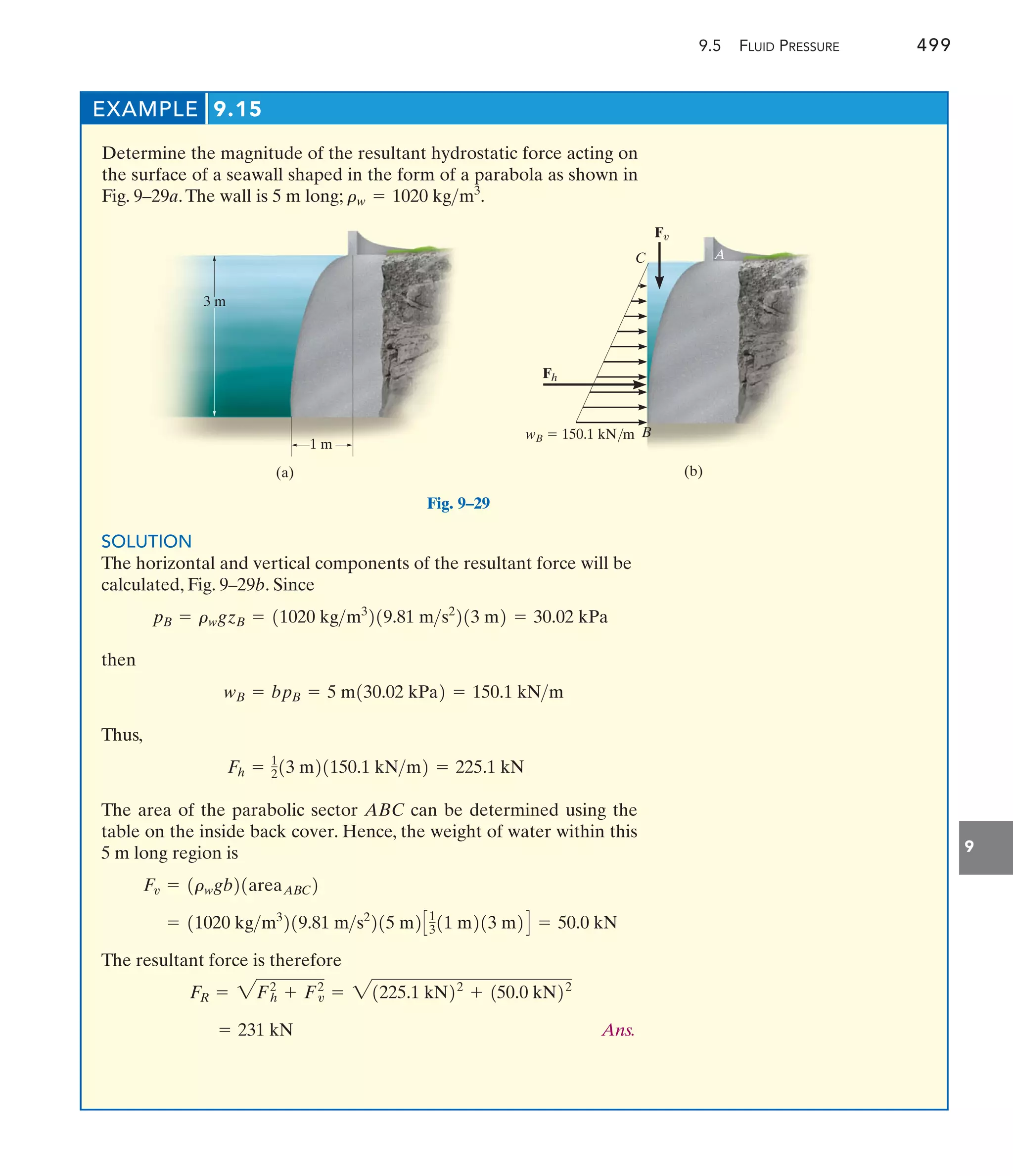 9.5 FLUID PRESSURE 499
9
EXAMPLE 9.15
Determine the magnitude of the resultant hydrostatic force acting on
the surface of a seawall shaped in the form of a parabola as shown in
Fig. 9–29a.The wall is 5 m long; rw = 1020 kgm3
.
3 m
1 m
(a)
Fig. 9–29
Fh
wB  150.1 kN/m
C
Fv
A
B
(b)
SOLUTION
The horizontal and vertical components of the resultant force will be
calculated, Fig. 9–29b. Since
then
Thus,
The area of the parabolic sector ABC can be determined using the
table on the inside back cover. Hence, the weight of water within this
5 m long region is
The resultant force is therefore
Ans.
= 231 kN
FR = 2Fh
2
+ Fv
2
= 21225.1 kN22
+ 150.0 kN22
= 11020 kgm3
219.81 ms2
215 m2C1
311 m213 m2D = 50.0 kN
Fv = 1rwgb21areaABC2
Fh = 1
213 m21150.1 kNm2 = 225.1 kN
wB = bpB = 5 m130.02 kPa2 = 150.1 kNm
pB = rwgzB = 11020 kgm3
219.81 ms2
213 m2 = 30.02 kPa
 