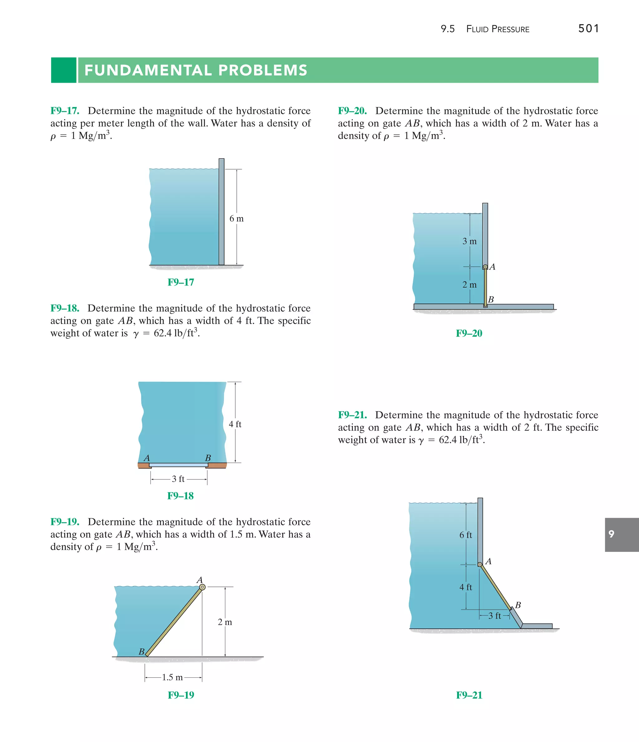 9.5 FLUID PRESSURE 501
9
FUNDAMENTAL PROBLEMS
F9–20. Determine the magnitude of the hydrostatic force
acting on gate AB, which has a width of 2 m. Water has a
density of .
r = 1 Mgm3
F9–18. Determine the magnitude of the hydrostatic force
acting on gate AB, which has a width of 4 ft. The specific
weight of water is .
g = 62.4 lbft3
F9–17. Determine the magnitude of the hydrostatic force
acting per meter length of the wall. Water has a density of
.
r = 1 Mgm3
F9–21. Determine the magnitude of the hydrostatic force
acting on gate AB, which has a width of 2 ft. The specific
weight of water is .
g = 62.4 lbft3
A B
4 ft
3 ft
F9–18
B
A
2 m
1.5 m
F9–19
B
A
2 m
3 m
F9–20
6 m
F9–17
B
A
3 ft
4 ft
6 ft
F9–21
F9–19. Determine the magnitude of the hydrostatic force
acting on gate AB, which has a width of 1.5 m. Water has a
density of .
r = 1 Mgm3
 