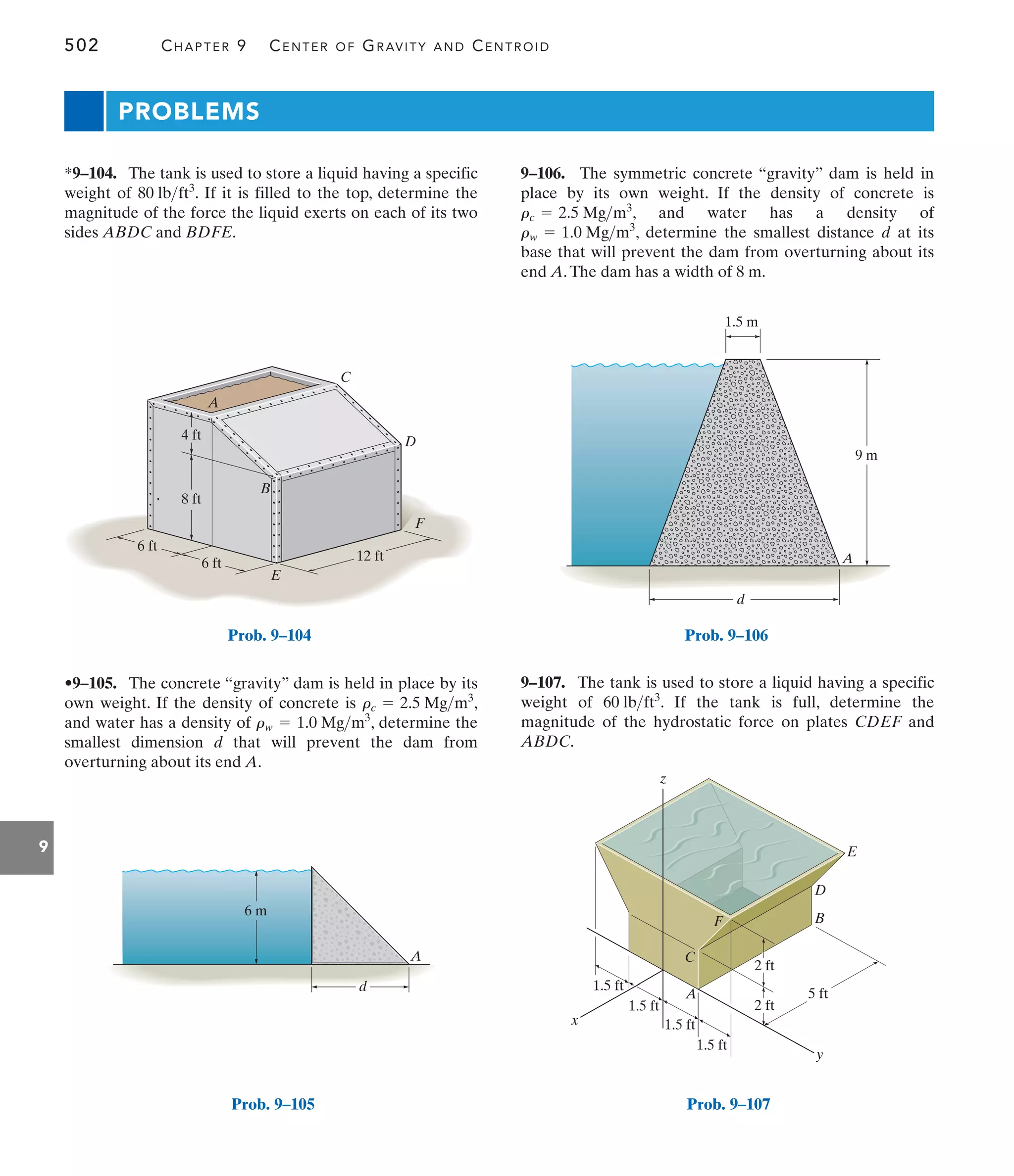 502 CHAPTER 9 CENTER OF GRAVITY AND CENTROID
9
PROBLEMS
9–106. The symmetric concrete “gravity” dam is held in
place by its own weight. If the density of concrete is
, and water has a density of
, determine the smallest distance d at its
base that will prevent the dam from overturning about its
end A.The dam has a width of 8 m.
rw = 1.0 Mgm3
rc = 2.5 Mgm3
•9–105. The concrete “gravity” dam is held in place by its
own weight. If the density of concrete is ,
and water has a density of , determine the
smallest dimension d that will prevent the dam from
overturning about its end A.
rw = 1.0 Mgm3
rc = 2.5 Mgm3
*9–104. The tank is used to store a liquid having a specific
weight of . If it is filled to the top, determine the
magnitude of the force the liquid exerts on each of its two
sides ABDC and BDFE.
80 lbft3
9–107. The tank is used to store a liquid having a specific
weight of . If the tank is full, determine the
magnitude of the hydrostatic force on plates CDEF and
ABDC.
60 lbft3
A
B
E
C
D
F
12 ft
8 ft
4 ft
6 ft
6 ft
Prob. 9–104
A
6 m
d
Prob. 9–105
A
d
1.5 m
9 m
Prob. 9–106
x
B
A
D
E
y
z
5 ft
2 ft
2 ft
1.5 ft
1.5 ft
1.5 ft
1.5 ft
C
F
Prob. 9–107
 