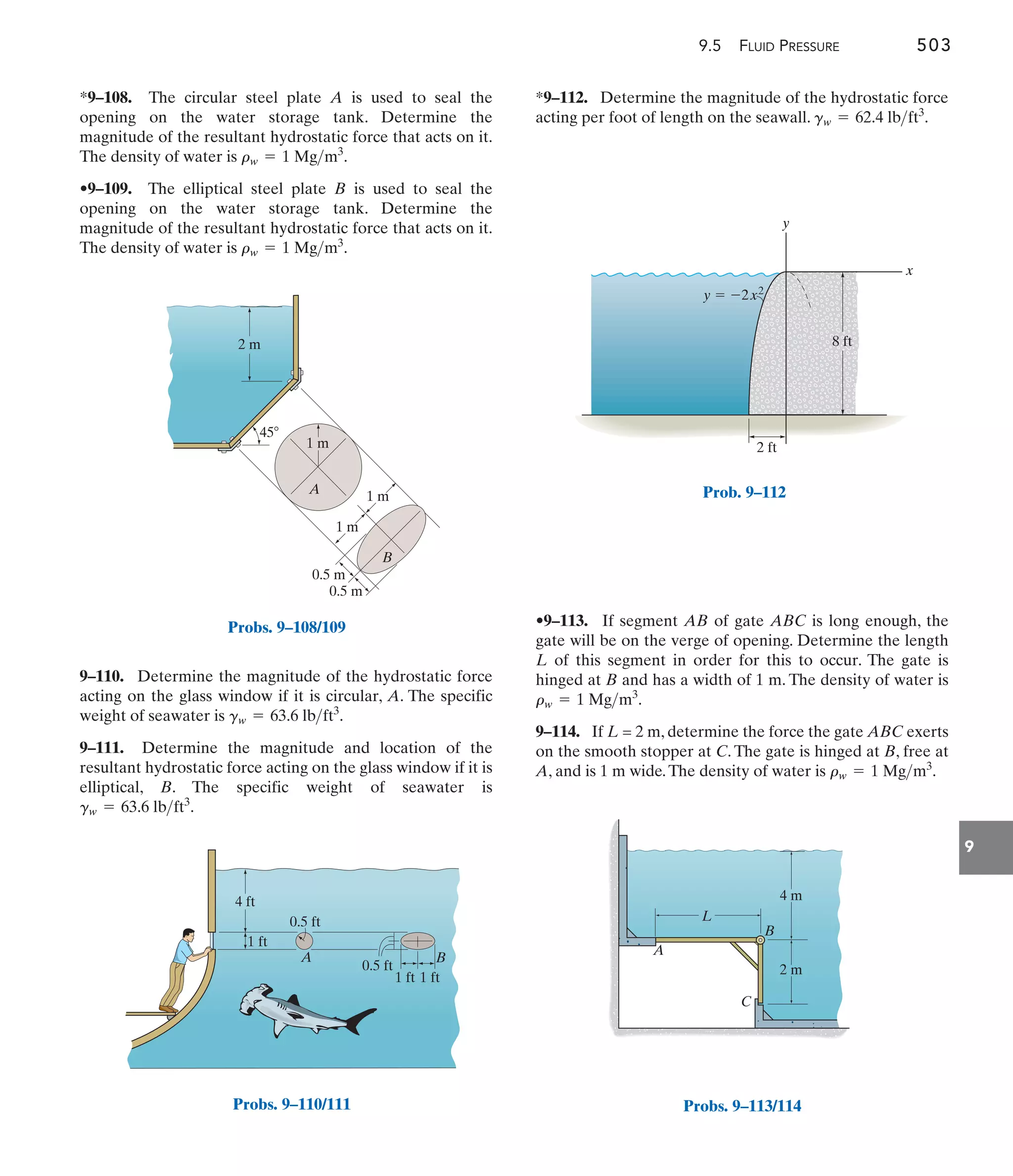 9.5 FLUID PRESSURE 503
9
*9–112. Determine the magnitude of the hydrostatic force
acting per foot of length on the seawall. .
gw = 62.4 lbft3
9–110. Determine the magnitude of the hydrostatic force
acting on the glass window if it is circular, A. The specific
weight of seawater is .
9–111. Determine the magnitude and location of the
resultant hydrostatic force acting on the glass window if it is
elliptical, B. The specific weight of seawater is
.
gw = 63.6 lbft3
gw = 63.6 lbft3
*9–108. The circular steel plate A is used to seal the
opening on the water storage tank. Determine the
magnitude of the resultant hydrostatic force that acts on it.
The density of water is .
•9–109. The elliptical steel plate B is used to seal the
opening on the water storage tank. Determine the
magnitude of the resultant hydrostatic force that acts on it.
The density of water is .
rw = 1 Mgm3
rw = 1 Mgm3
•9–113. If segment AB of gate ABC is long enough, the
gate will be on the verge of opening. Determine the length
L of this segment in order for this to occur. The gate is
hinged at B and has a width of 1 m. The density of water is
.
9–114. If L = 2 m, determine the force the gate ABC exerts
on the smooth stopper at C. The gate is hinged at B, free at
A, and is 1 m wide.The density of water is .
rw = 1 Mgm3
rw = 1 Mgm3
45
1 m
2 m
0.5 m
0.5 m
1 m
A
B
1 m
Probs. 9–108/109
4 ft
0.5 ft
0.5 ft
1 ft 1 ft
1 ft
A B
Probs. 9–110/111
x
y
8 ft
2 ft
y  2x2
Prob. 9–112
C
B
A
L
2 m
4 m
Probs. 9–113/114
 
