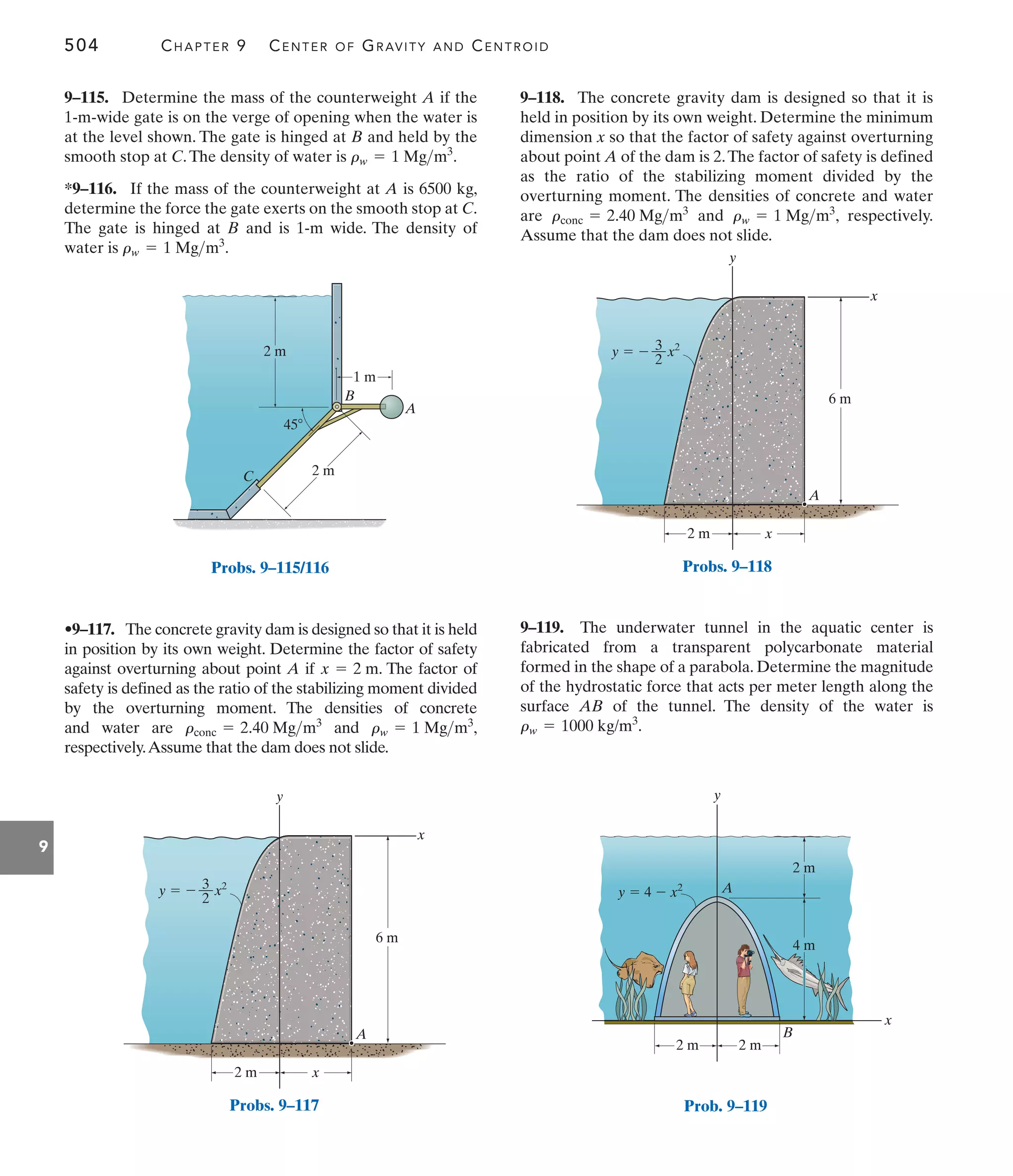 504 CHAPTER 9 CENTER OF GRAVITY AND CENTROID
9
9–118. The concrete gravity dam is designed so that it is
held in position by its own weight. Determine the minimum
dimension x so that the factor of safety against overturning
about point A of the dam is 2.The factor of safety is defined
as the ratio of the stabilizing moment divided by the
overturning moment. The densities of concrete and water
are and , respectively.
Assume that the dam does not slide.
rw = 1 Mgm3
rconc = 2.40 Mgm3
•9–117. The concrete gravity dam is designed so that it is held
in position by its own weight. Determine the factor of safety
against overturning about point A if . The factor of
safety is defined as the ratio of the stabilizing moment divided
by the overturning moment. The densities of concrete
and water are and ,
respectively.Assume that the dam does not slide.
rw = 1 Mgm3
rconc = 2.40 Mgm3
x = 2 m
9–115. Determine the mass of the counterweight A if the
1-m-wide gate is on the verge of opening when the water is
at the level shown. The gate is hinged at B and held by the
smooth stop at C.The density of water is .
*9–116. If the mass of the counterweight at A is 6500 kg,
determine the force the gate exerts on the smooth stop at C.
The gate is hinged at B and is 1-m wide. The density of
water is .
rw = 1 Mgm3
rw = 1 Mgm3
9–119. The underwater tunnel in the aquatic center is
fabricated from a transparent polycarbonate material
formed in the shape of a parabola. Determine the magnitude
of the hydrostatic force that acts per meter length along the
surface AB of the tunnel. The density of the water is
.
rw = 1000 kg/m3
A
B
C
1 m
45
2 m
2 m
Probs. 9–115/116
y
x
x
3
––
2
y   x2
6 m
2 m
A
Probs. 9–118
y
x
x
3
––
2
y   x2
6 m
2 m
A
Probs. 9–117
y
x
2 m 2 m
2 m
4 m
y  4  x2 A
B
Prob. 9–119
 