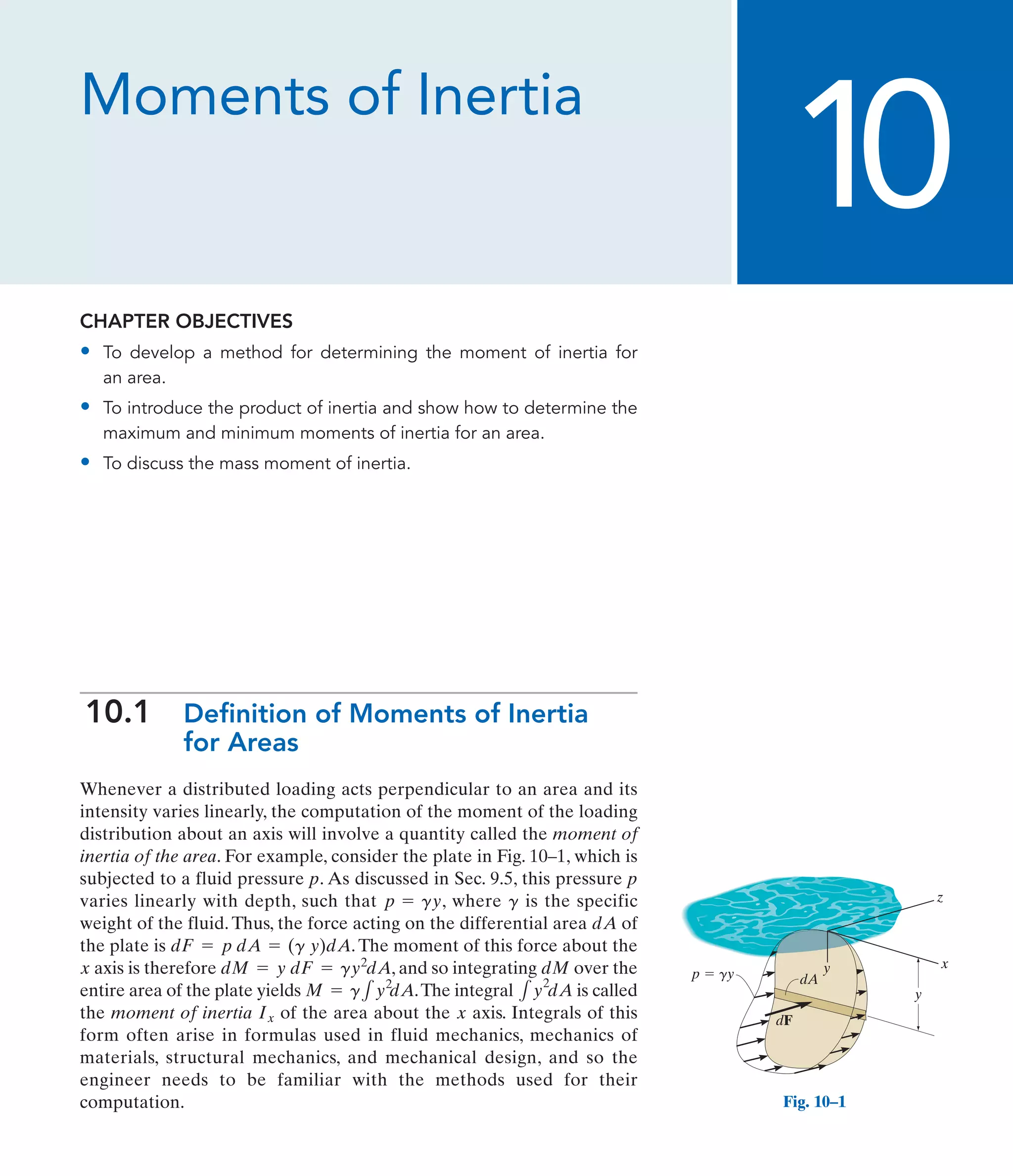 Moments of Inertia
CHAPTER OBJECTIVES
• To develop a method for determining the moment of inertia for
an area.
• To introduce the product of inertia and show how to determine the
maximum and minimum moments of inertia for an area.
• To discuss the mass moment of inertia.
10.1 Definition of Moments of Inertia
for Areas
Whenever a distributed loading acts perpendicular to an area and its
intensity varies linearly, the computation of the moment of the loading
distribution about an axis will involve a quantity called the moment of
inertia of the area. For example, consider the plate in Fig. 10–1, which is
subjected to a fluid pressure p. As discussed in Sec. 9.5, this pressure p
varies linearly with depth, such that , where is the specific
weight of the fluid. Thus, the force acting on the differential area of
the plate is . The moment of this force about the
axis is therefore , and so integrating over the
entire area of the plate yields .The integral is called
the moment of inertia of the area about the axis. Integrals of this
form often arise in formulas used in fluid mechanics, mechanics of
materials, structural mechanics, and mechanical design, and so the
engineer needs to be familiar with the methods used for their
computation.
x
Ix
1y
2
dA
M = g1y2
dA
dM
dM = y dF = gy2
dA
x
dF = p dA = (g y)dA
dA
g
p = gy
10
y
x
z
y
dF
dA
p  gy
Fig. 10–1
 