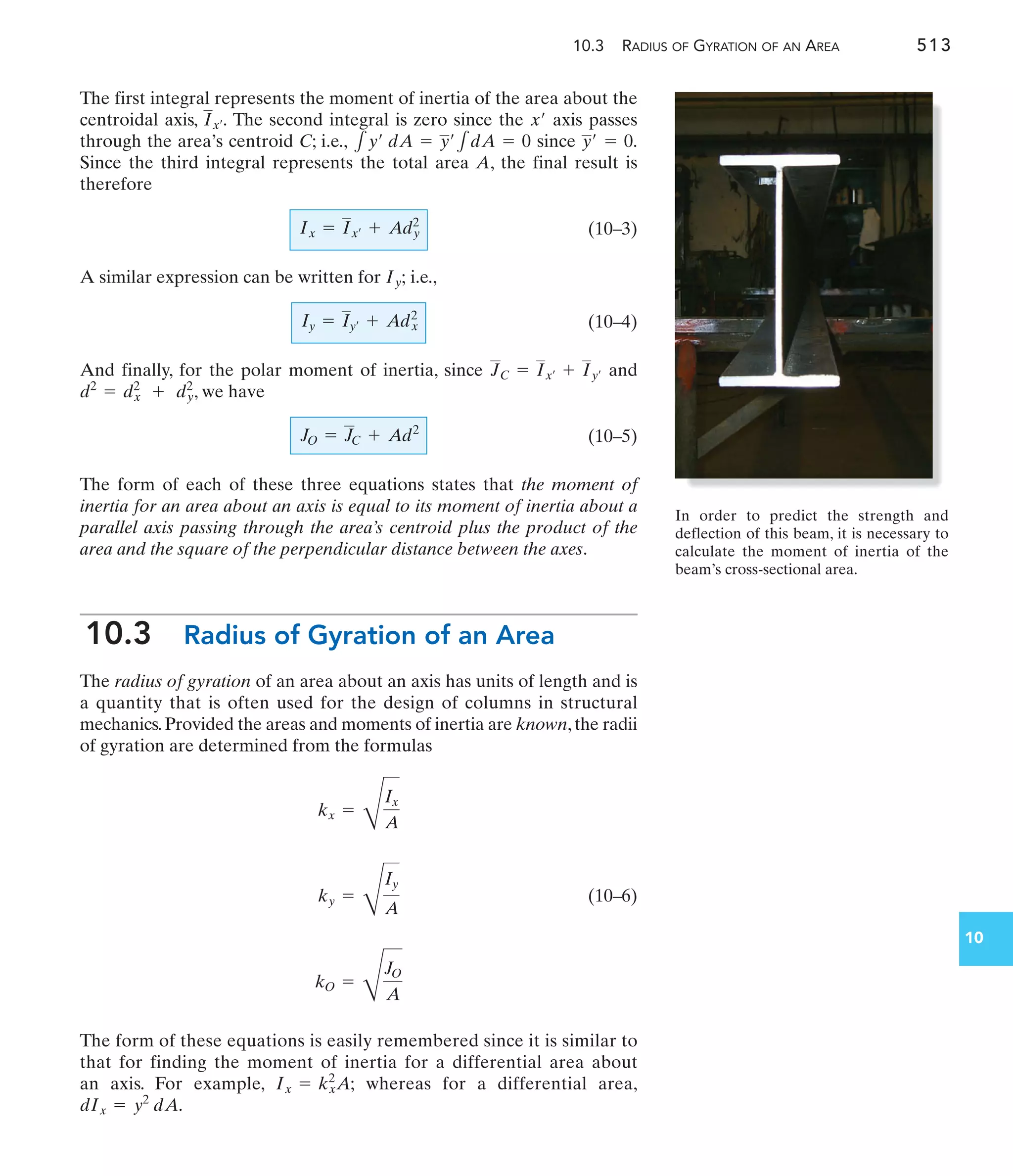 10.3 RADIUS OF GYRATION OF AN AREA 513
10
The first integral represents the moment of inertia of the area about the
centroidal axis, The second integral is zero since the axis passes
through the area’s centroid C; i.e., since
Since the third integral represents the total area A, the final result is
therefore
(10–3)
A similar expression can be written for i.e.,
(10–4)
And finally, for the polar moment of inertia, since and
, we have
(10–5)
The form of each of these three equations states that the moment of
inertia for an area about an axis is equal to its moment of inertia about a
parallel axis passing through the area’s centroid plus the product of the
area and the square of the perpendicular distance between the axes.
10.3 Radius of Gyration of an Area
The radius of gyration of an area about an axis has units of length and is
a quantity that is often used for the design of columns in structural
mechanics.Provided the areas and moments of inertia are known,the radii
of gyration are determined from the formulas
(10–6)
The form of these equations is easily remembered since it is similar to
that for finding the moment of inertia for a differential area about
an axis. For example, whereas for a differential area,
dIx = y2
dA.
Ix = kx
2
A;
kO =
D
JO
A
ky =
D
Iy
A
kx =
D
Ix
A
JO = JC + Ad2
d2
= d2
x + d2
y
JC = Ix¿ + Iy¿
Iy = Iy¿ + Adx
2
Iy;
Ix = Ix¿ + Ady
2
y¿ = 0.
1y¿ dA = y¿1dA = 0
x¿
Ix¿.
In order to predict the strength and
deflection of this beam, it is necessary to
calculate the moment of inertia of the
beam’s cross-sectional area.
 