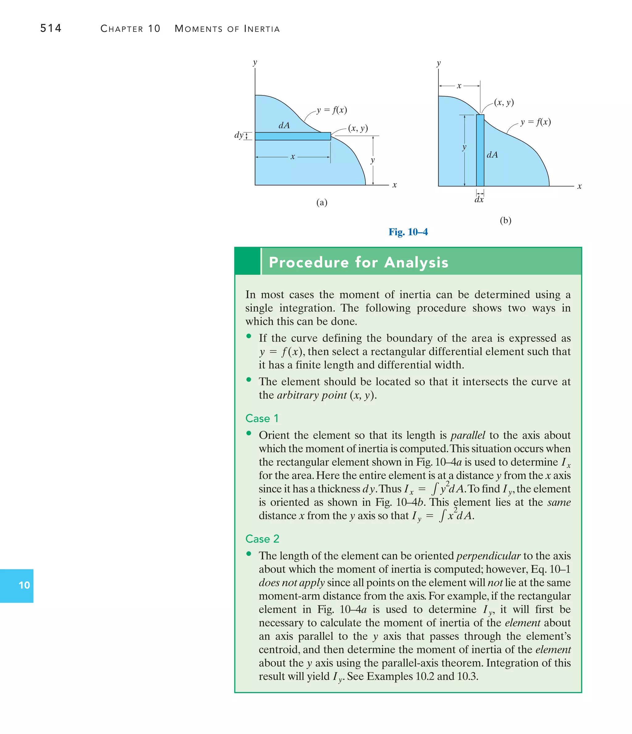 514 CHAPTER 10 MOMENTS OF INERTIA
10
y
(a)
y
x
dy
x
(x, y)
y  f(x)
dA
x
(b)
y
x
y
dx
(x, y)
dA
y  f(x)
Procedure for Analysis
In most cases the moment of inertia can be determined using a
single integration. The following procedure shows two ways in
which this can be done.
• If the curve defining the boundary of the area is expressed as
, then select a rectangular differential element such that
it has a finite length and differential width.
• The element should be located so that it intersects the curve at
the arbitrary point (x, y).
Case 1
• Orient the element so that its length is parallel to the axis about
which the moment of inertia is computed.This situation occurs when
the rectangular element shown in Fig. 10–4a is used to determine
for the area.Here the entire element is at a distance y from the x axis
since it has a thickness .Thus .To find ,the element
is oriented as shown in Fig. 10–4b. This element lies at the same
distance x from the y axis so that .
Case 2
• The length of the element can be oriented perpendicular to the axis
about which the moment of inertia is computed; however, Eq. 10–1
does not apply since all points on the element will not lie at the same
moment-arm distance from the axis. For example, if the rectangular
element in Fig. 10–4a is used to determine , it will first be
necessary to calculate the moment of inertia of the element about
an axis parallel to the y axis that passes through the element’s
centroid, and then determine the moment of inertia of the element
about the y axis using the parallel-axis theorem. Integration of this
result will yield . See Examples 10.2 and 10.3.
Iy
Iy
Iy = 1x
2
dA
Iy
Ix = 1y
2
dA
dy
Ix
y = f(x)
Fig. 10–4
 