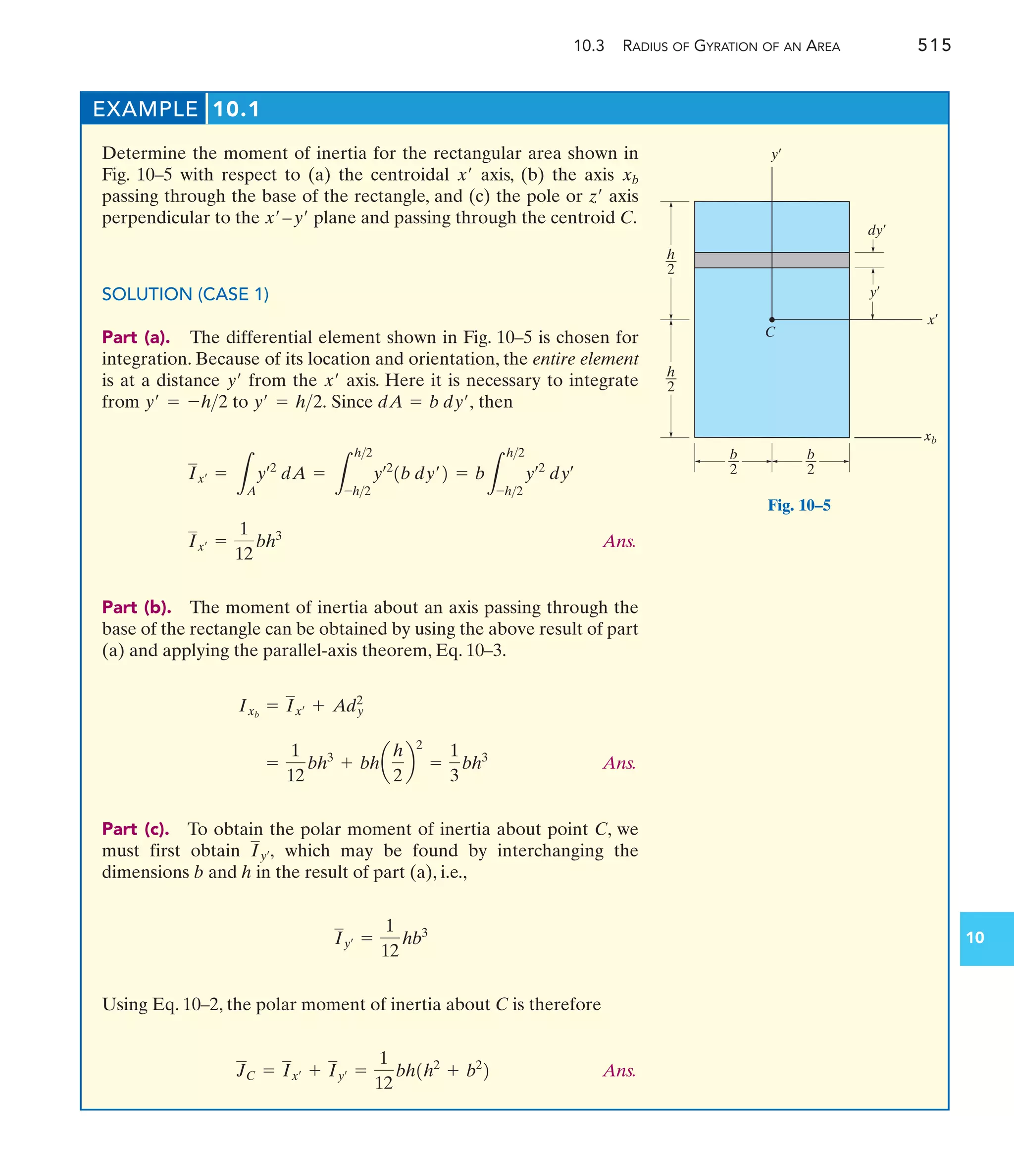 10.3 RADIUS OF GYRATION OF AN AREA 515
10
EXAMPLE 10.1
Determine the moment of inertia for the rectangular area shown in
Fig. 10–5 with respect to (a) the centroidal axis, (b) the axis
passing through the base of the rectangle, and (c) the pole or axis
perpendicular to the plane and passing through the centroid C.
SOLUTION (CASE 1)
Part (a). The differential element shown in Fig. 10–5 is chosen for
integration. Because of its location and orientation, the entire element
is at a distance from the axis. Here it is necessary to integrate
from to Since then
Ans.
Part (b). The moment of inertia about an axis passing through the
base of the rectangle can be obtained by using the above result of part
(a) and applying the parallel-axis theorem, Eq. 10–3.
Ans.
Part (c). To obtain the polar moment of inertia about point C, we
must first obtain which may be found by interchanging the
dimensions b and h in the result of part (a), i.e.,
Using Eq. 10–2, the polar moment of inertia about C is therefore
Ans.
JC = Ix¿ + Iy¿ =
1
12
bh1h2
+ b2
2
Iy¿ =
1
12
hb3
Iy¿,
=
1
12
bh3
+ bha
h
2
b
2
=
1
3
bh3
Ixb
= Ix¿ + Ady
2
Ix¿ =
1
12
bh3
Ix¿ =
L
A
yœ2
dA =
L
h2
-h2
yœ2
1b dy¿2 = b
L
h2
-h2
yœ2
dyœ
dA = b dy¿,
y¿ = h2.
y¿ = -h2
x¿
y¿
x¿–y¿
z¿
xb
x¿
x¿
y¿
y¿
xb
C
dy¿
b
2
b
2
h
2
h
2
Fig. 10–5
 