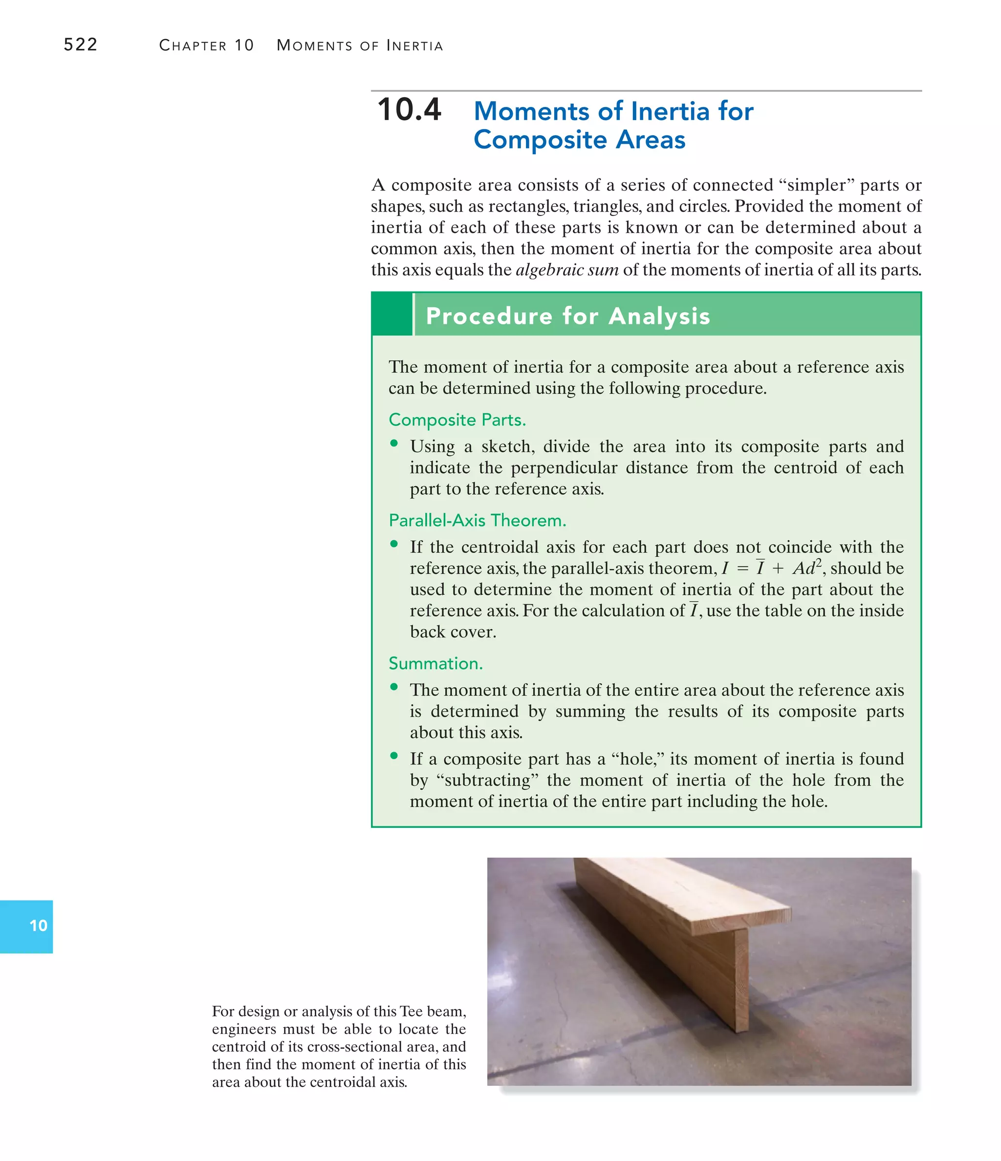 For design or analysis of this Tee beam,
engineers must be able to locate the
centroid of its cross-sectional area, and
then find the moment of inertia of this
area about the centroidal axis.
522 CHAPTER 10 MOMENTS OF INERTIA
10
10.4 Moments of Inertia for
Composite Areas
A composite area consists of a series of connected “simpler” parts or
shapes, such as rectangles, triangles, and circles. Provided the moment of
inertia of each of these parts is known or can be determined about a
common axis, then the moment of inertia for the composite area about
this axis equals the algebraic sum of the moments of inertia of all its parts.
Procedure for Analysis
The moment of inertia for a composite area about a reference axis
can be determined using the following procedure.
Composite Parts.
• Using a sketch, divide the area into its composite parts and
indicate the perpendicular distance from the centroid of each
part to the reference axis.
Parallel-Axis Theorem.
• If the centroidal axis for each part does not coincide with the
reference axis, the parallel-axis theorem, should be
used to determine the moment of inertia of the part about the
reference axis. For the calculation of , use the table on the inside
back cover.
Summation.
• The moment of inertia of the entire area about the reference axis
is determined by summing the results of its composite parts
about this axis.
• If a composite part has a “hole,” its moment of inertia is found
by “subtracting” the moment of inertia of the hole from the
moment of inertia of the entire part including the hole.
I
I = I + Ad2
,
 