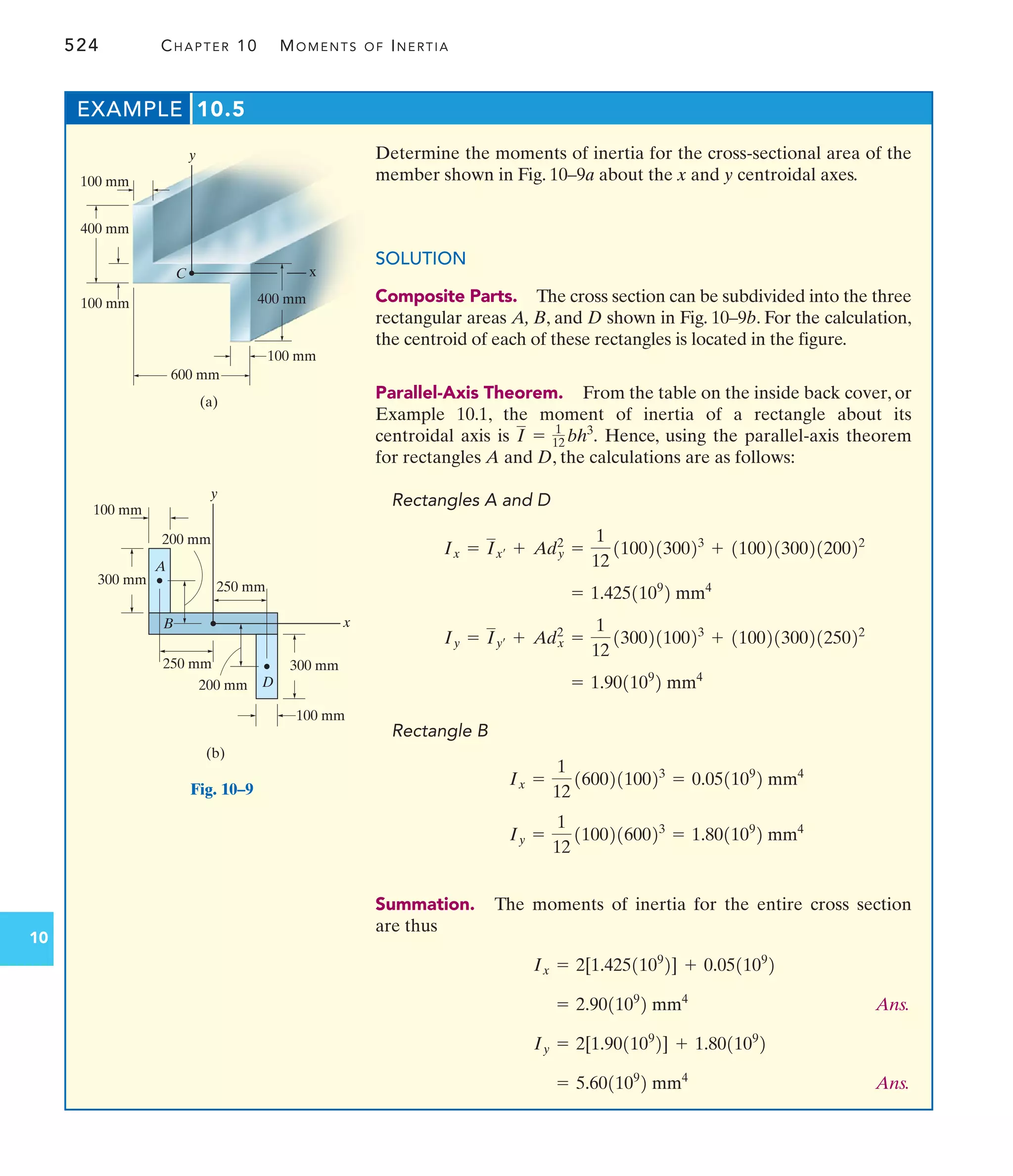 524 CHAPTER 10 MOMENTS OF INERTIA
10
Determine the moments of inertia for the cross-sectional area of the
member shown in Fig. 10–9a about the x and y centroidal axes.
SOLUTION
Composite Parts. The cross section can be subdivided into the three
rectangular areas A, B, and D shown in Fig. 10–9b. For the calculation,
the centroid of each of these rectangles is located in the figure.
Parallel-Axis Theorem. From the table on the inside back cover, or
Example 10.1, the moment of inertia of a rectangle about its
centroidal axis is Hence, using the parallel-axis theorem
for rectangles A and D, the calculations are as follows:
Rectangles A and D
Rectangle B
Summation. The moments of inertia for the entire cross section
are thus
Ans.
Ans.
= 5.601109
2 mm4
Iy = 2[1.901109
2] + 1.801109
2
= 2.901109
2 mm4
Ix = 2[1.4251109
2] + 0.051109
2
Iy =
1
12
11002160023
= 1.801109
2 mm4
Ix =
1
12
16002110023
= 0.051109
2 mm4
= 1.901109
2 mm4
Iy = Iy¿ + Adx
2
=
1
12
13002110023
+ 1100213002125022
= 1.4251109
2 mm4
Ix = Ix¿ + Ady
2
=
1
12
11002130023
+ 1100213002120022
I = 1
12 bh3
.
EXAMPLE 10.5
100 mm
400 mm
100 mm
100 mm
600 mm
400 mm
x
y
(a)
C
100 mm
100 mm
x
y
300 mm
300 mm
200 mm
250 mm
200 mm
(b)
A
B
D
250 mm
Fig. 10–9
 