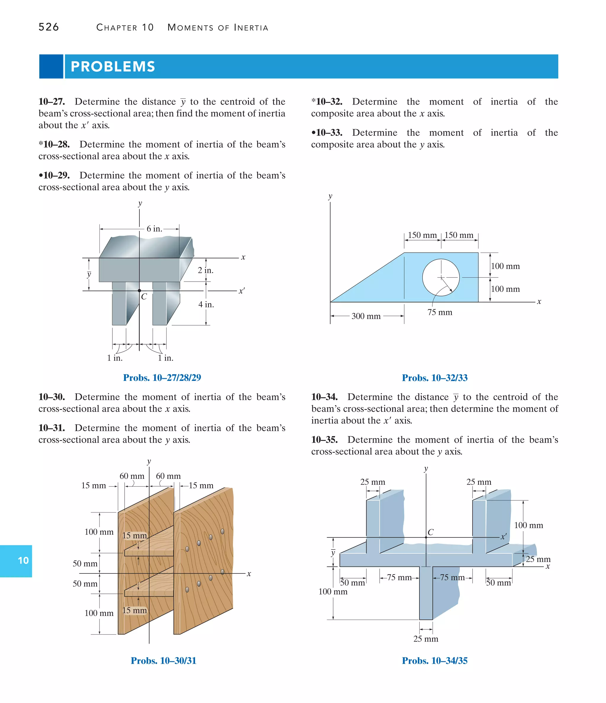 526 CHAPTER 10 MOMENTS OF INERTIA
10
2 in.
4 in.
1 in.
1 in.
C
x¿
x
y
y
6 in.
Probs. 10–27/28/29
PROBLEMS
*10–32. Determine the moment of inertia of the
composite area about the axis.
•10–33. Determine the moment of inertia of the
composite area about the axis.
y
x
10–30. Determine the moment of inertia of the beam’s
cross-sectional area about the axis.
10–31. Determine the moment of inertia of the beam’s
cross-sectional area about the axis.
y
x
10–27. Determine the distance to the centroid of the
beam’s cross-sectional area; then find the moment of inertia
about the axis.
*10–28. Determine the moment of inertia of the beam’s
cross-sectional area about the x axis.
•10–29. Determine the moment of inertia of the beam’s
cross-sectional area about the y axis.
x¿
y
10–34. Determine the distance to the centroid of the
beam’s cross-sectional area; then determine the moment of
inertia about the axis.
10–35. Determine the moment of inertia of the beam’s
cross-sectional area about the y axis.
x¿
y
y
x
15 mm
15 mm
60 mm
60 mm
100 mm
100 mm
50 mm
50 mm
15 mm
15 mm
Probs. 10–30/31
y
x
150 mm
300 mm
150 mm
100 mm
100 mm
75 mm
Probs. 10–32/33
x
x¿
C
y
50 mm 50 mm
75 mm
25 mm
25 mm
75 mm
100 mm
_
y
25 mm
25 mm
100 mm
Probs. 10–34/35
 