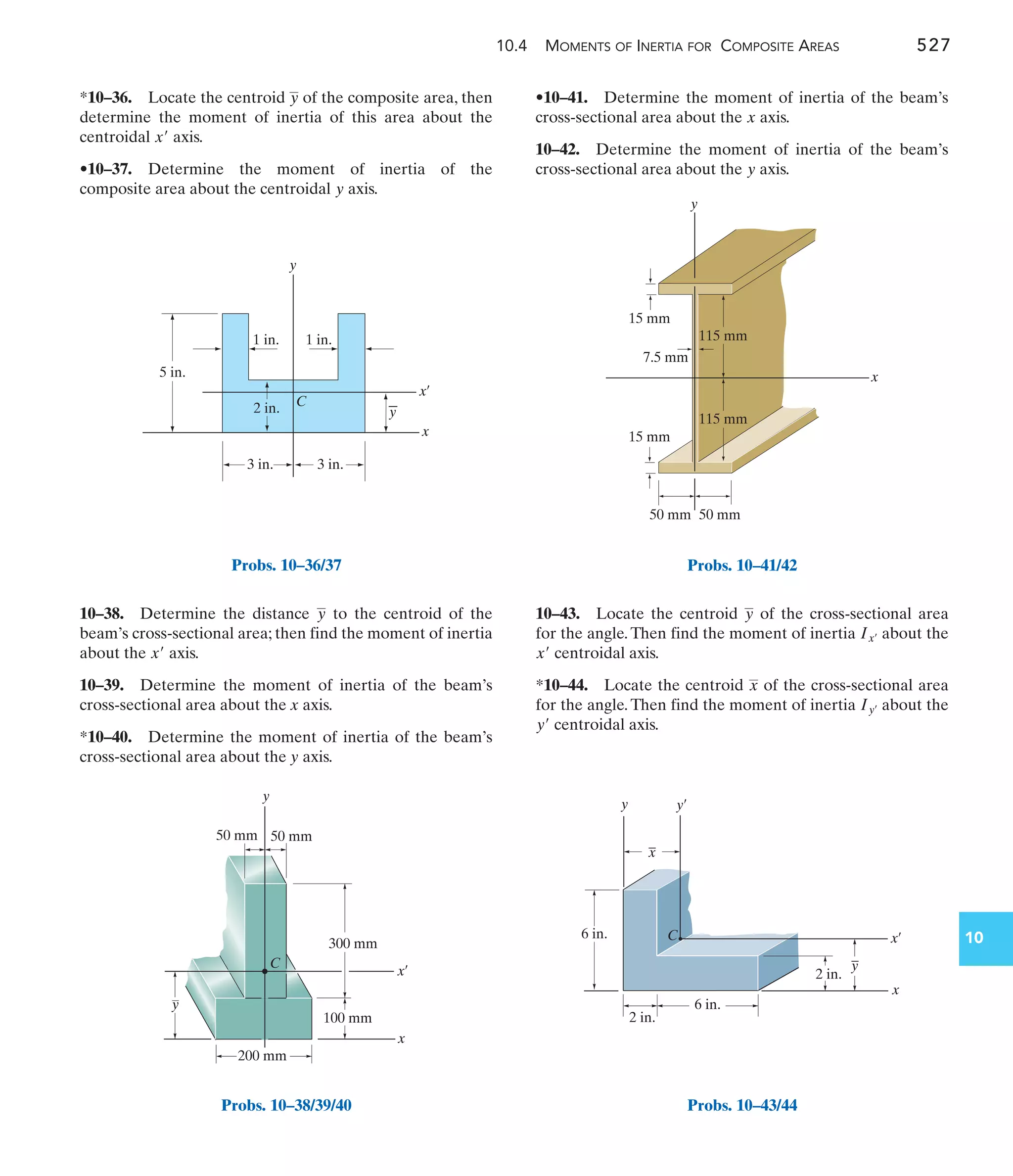 10.4 MOMENTS OF INERTIA FOR COMPOSITE AREAS 527
10
•10–41. Determine the moment of inertia of the beam’s
cross-sectional area about the axis.
10–42. Determine the moment of inertia of the beam’s
cross-sectional area about the axis.
y
x
10–38. Determine the distance to the centroid of the
beam’s cross-sectional area; then find the moment of inertia
about the axis.
10–39. Determine the moment of inertia of the beam’s
cross-sectional area about the x axis.
*10–40. Determine the moment of inertia of the beam’s
cross-sectional area about the y axis.
x¿
y
*10–36. Locate the centroid of the composite area, then
determine the moment of inertia of this area about the
centroidal axis.
•10–37. Determine the moment of inertia of the
composite area about the centroidal axis.
y
x¿
y
10–43. Locate the centroid of the cross-sectional area
for the angle. Then find the moment of inertia about the
centroidal axis.
*10–44. Locate the centroid of the cross-sectional area
for the angle. Then find the moment of inertia about the
centroidal axis.
y¿
Iy¿
x
x¿
Ix¿
y
y
1 in.
1 in.
2 in.
3 in.
5 in.
x¿
x
y
3 in.
C
Probs. 10–36/37
300 mm
100 mm
200 mm
50 mm 50 mm
y
C
x
y
x¿
Probs. 10–38/39/40
y
50 mm 50 mm
15 mm
115 mm
115 mm
7.5 mm
x
15 mm
Probs. 10–41/42
6 in.
2 in.
6 in.
x
2 in.
C x¿
y¿
y
–
x
–
y
Probs. 10–43/44
 