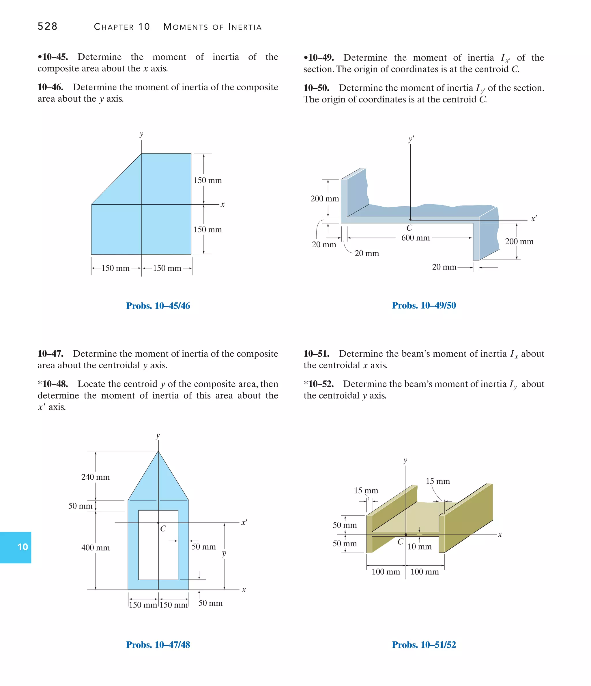 528 CHAPTER 10 MOMENTS OF INERTIA
10
•10–49. Determine the moment of inertia of the
section.The origin of coordinates is at the centroid C.
10–50. Determine the moment of inertia of the section.
The origin of coordinates is at the centroid C.
Iy¿
Ix¿
10–47. Determine the moment of inertia of the composite
area about the centroidal axis.
*10–48. Locate the centroid of the composite area, then
determine the moment of inertia of this area about the
axis.
x¿
y
y
•10–45. Determine the moment of inertia of the
composite area about the axis.
10–46. Determine the moment of inertia of the composite
area about the axis.
y
x
10–51. Determine the beam’s moment of inertia about
the centroidal axis.
*10–52. Determine the beam’s moment of inertia about
the centroidal axis.
y
Iy
x
Ix
y
x
150 mm 150 mm
150 mm
150 mm
Probs. 10–45/46
x
x¿
y
C
400 mm
240 mm
50 mm
150 mm 150 mm
50 mm
50 mm
y
Probs. 10–47/48
200 mm
600 mm
20 mm
C
y¿
x¿
200 mm
20 mm
20 mm
Probs. 10–49/50
y
x
50 mm
50 mm
100 mm
15 mm
15 mm
10 mm
100 mm
C
Probs. 10–51/52
 