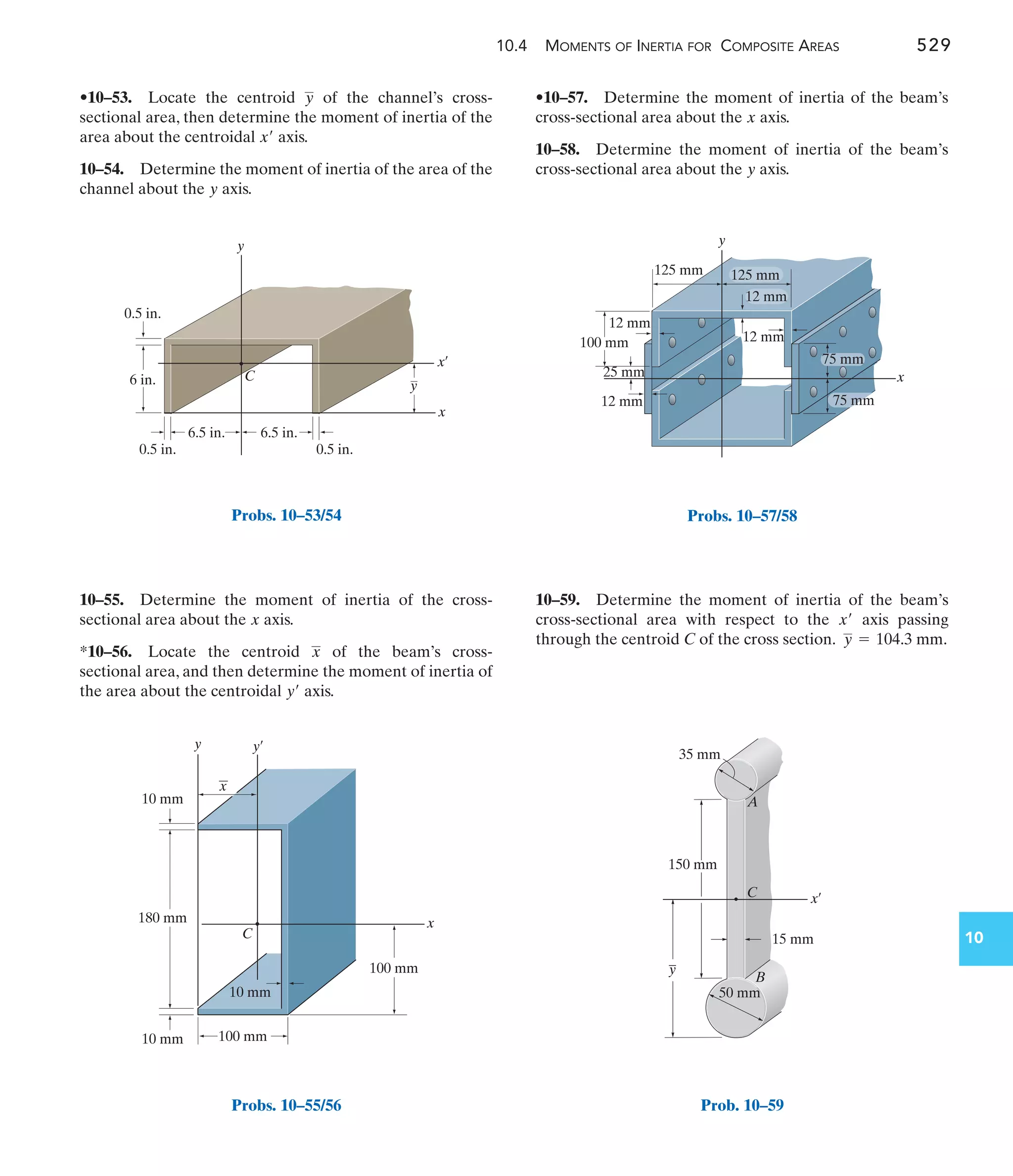 10.4 MOMENTS OF INERTIA FOR COMPOSITE AREAS 529
10
•10–57. Determine the moment of inertia of the beam’s
cross-sectional area about the axis.
10–58. Determine the moment of inertia of the beam’s
cross-sectional area about the axis.
y
x
10–55. Determine the moment of inertia of the cross-
sectional area about the axis.
*10–56. Locate the centroid of the beam’s cross-
sectional area, and then determine the moment of inertia of
the area about the centroidal axis.
y¿
x
x
•10–53. Locate the centroid of the channel’s cross-
sectional area, then determine the moment of inertia of the
area about the centroidal axis.
10–54. Determine the moment of inertia of the area of the
channel about the axis.
y
x¿
y
10–59. Determine the moment of inertia of the beam’s
cross-sectional area with respect to the axis passing
through the centroid C of the cross section. .
y = 104.3 mm
x¿
6 in.
0.5 in.
0.5 in.
0.5 in.
6.5 in. 6.5 in.
y
C
x¿
x
y
Probs. 10–53/54
100 mm
10 mm
10 mm
180 mm x
y¿
y
C
100 mm
10 mm
x
Probs. 10–55/56
y
100 mm
12 mm
125 mm
75 mm
12 mm
75 mm
x
12 mm
25 mm
125 mm
12 mm
Probs. 10–57/58
x¿
C
A
B
–
y
150 mm
15 mm
35 mm
50 mm
Prob. 10–59
 
