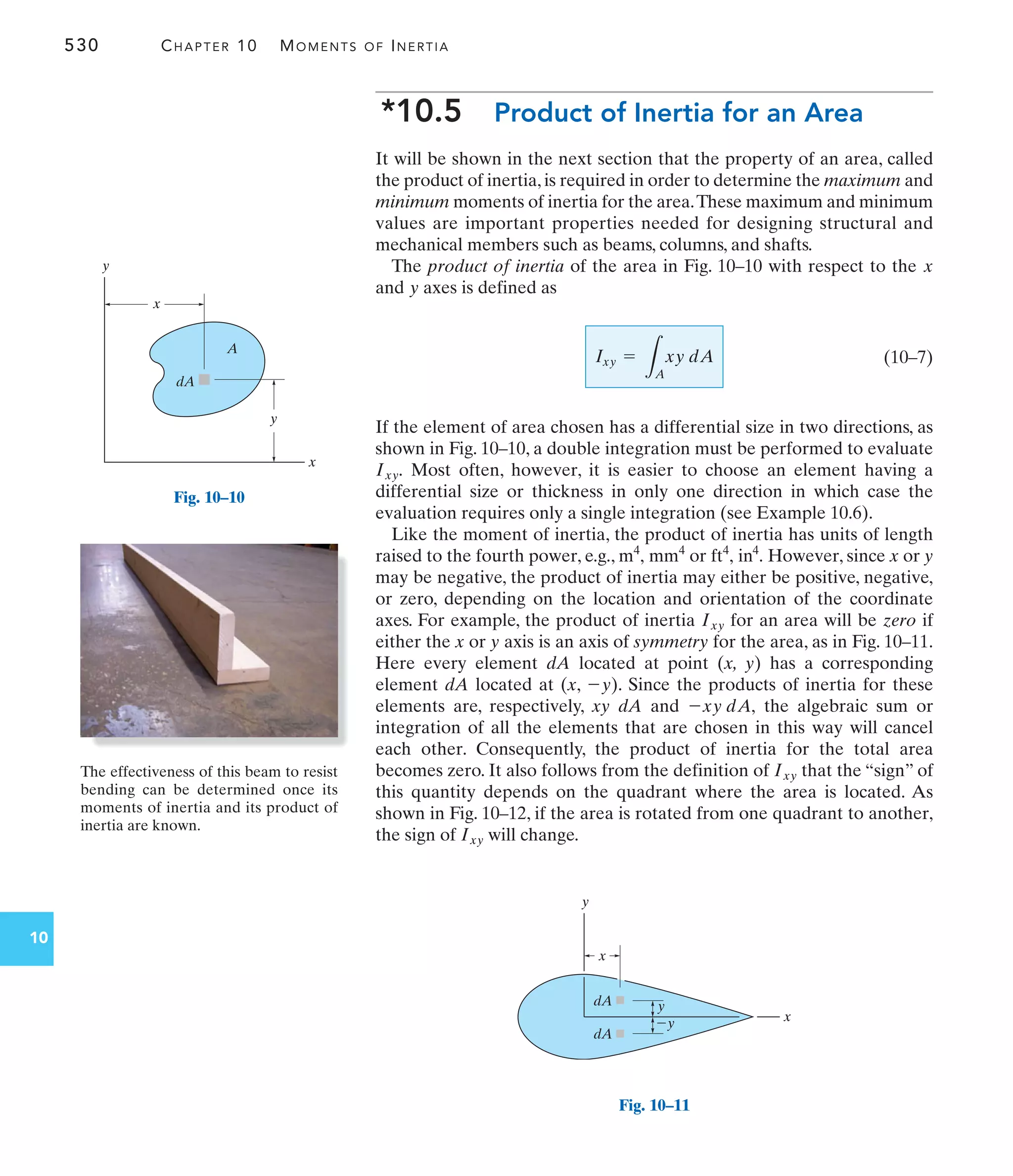 530 CHAPTER 10 MOMENTS OF INERTIA
10
*10.5 Product of Inertia for an Area
It will be shown in the next section that the property of an area, called
the product of inertia, is required in order to determine the maximum and
minimum moments of inertia for the area.These maximum and minimum
values are important properties needed for designing structural and
mechanical members such as beams, columns, and shafts.
The product of inertia of the area in Fig. 10–10 with respect to the
and axes is defined as
(10–7)
If the element of area chosen has a differential size in two directions, as
shown in Fig. 10–10, a double integration must be performed to evaluate
Most often, however, it is easier to choose an element having a
differential size or thickness in only one direction in which case the
evaluation requires only a single integration (see Example 10.6).
Like the moment of inertia, the product of inertia has units of length
raised to the fourth power, e.g., or However, since x or y
may be negative, the product of inertia may either be positive, negative,
or zero, depending on the location and orientation of the coordinate
axes. For example, the product of inertia for an area will be zero if
either the x or y axis is an axis of symmetry for the area, as in Fig. 10–11.
Here every element dA located at point (x, y) has a corresponding
element dA located at (x, ). Since the products of inertia for these
elements are, respectively, xy dA and the algebraic sum or
integration of all the elements that are chosen in this way will cancel
each other. Consequently, the product of inertia for the total area
becomes zero. It also follows from the definition of that the “sign” of
this quantity depends on the quadrant where the area is located. As
shown in Fig. 10–12, if the area is rotated from one quadrant to another,
the sign of will change.
Ixy
Ixy
-xy dA,
-y
Ixy
in4
.
ft4
,
mm4
m4
,
Ixy.
Ixy =
L
A
xy dA
y
x
x
y
x
y
A
dA
Fig. 10–10
x
y
x
y
y
dA
dA
Fig. 10–11
The effectiveness of this beam to resist
bending can be determined once its
moments of inertia and its product of
inertia are known.
 
