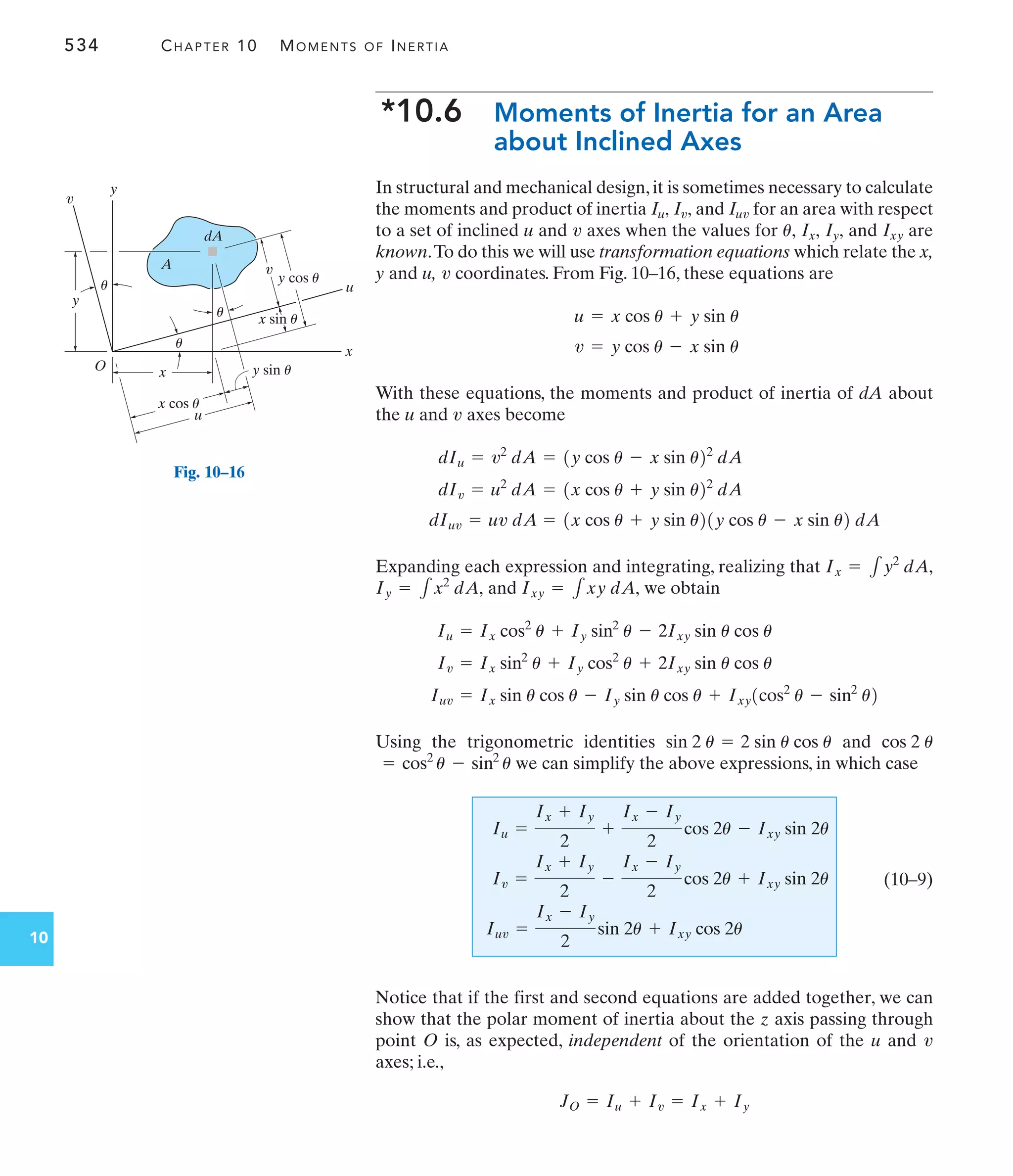 534 CHAPTER 10 MOMENTS OF INERTIA
10
*10.6 Moments of Inertia for an Area
about Inclined Axes
In structural and mechanical design, it is sometimes necessary to calculate
the moments and product of inertia and for an area with respect
to a set of inclined u and axes when the values for and are
known.To do this we will use transformation equations which relate the x,
y and u, coordinates. From Fig. 10–16, these equations are
With these equations, the moments and product of inertia of dA about
the u and axes become
Expanding each expression and integrating, realizing that
and we obtain
Using the trigonometric identities and
we can simplify the above expressions, in which case
(10–9)
Notice that if the first and second equations are added together, we can
show that the polar moment of inertia about the z axis passing through
point O is, as expected, independent of the orientation of the u and
axes; i.e.,
JO = Iu + Iv = Ix + Iy
v
Iu =
Ix + Iy
2
+
Ix - Iy
2
cos 2u - Ixy sin 2u
Iv =
Ix + Iy
2
-
Ix - Iy
2
cos 2u + Ixy sin 2u
Iuv =
Ix - Iy
2
sin 2u + Ixy cos 2u
= cos2
u - sin2
u
cos 2 u
sin 2 u = 2 sin u cos u
Iuv = Ix sin u cos u - Iy sin u cos u + Ixy1cos2
u - sin2
u2
Iv = Ix sin2
u + Iy cos2
u + 2Ixy sin u cos u
Iu = Ix cos2
u + Iy sin2
u - 2Ixy sin u cos u
Ixy = 1xy dA,
Iy = 1x2
dA,
Ix = 1y2
dA,
dIuv = uv dA = 1x cos u + y sin u21y cos u - x sin u2 dA
dIv = u2
dA = 1x cos u + y sin u22
dA
dIu = v2
dA = 1y cos u - x sin u22
dA
v
v = y cos u - x sin u
u = x cos u + y sin u
v
Ixy
Iy,
Ix,
u,
v
Iuv
Iv,
Iu,
x
y
O
u
v
A
dA
x
y
x cos u
u
v
y cos u
y sin u
x sin u
u
u
u
Fig. 10–16
 