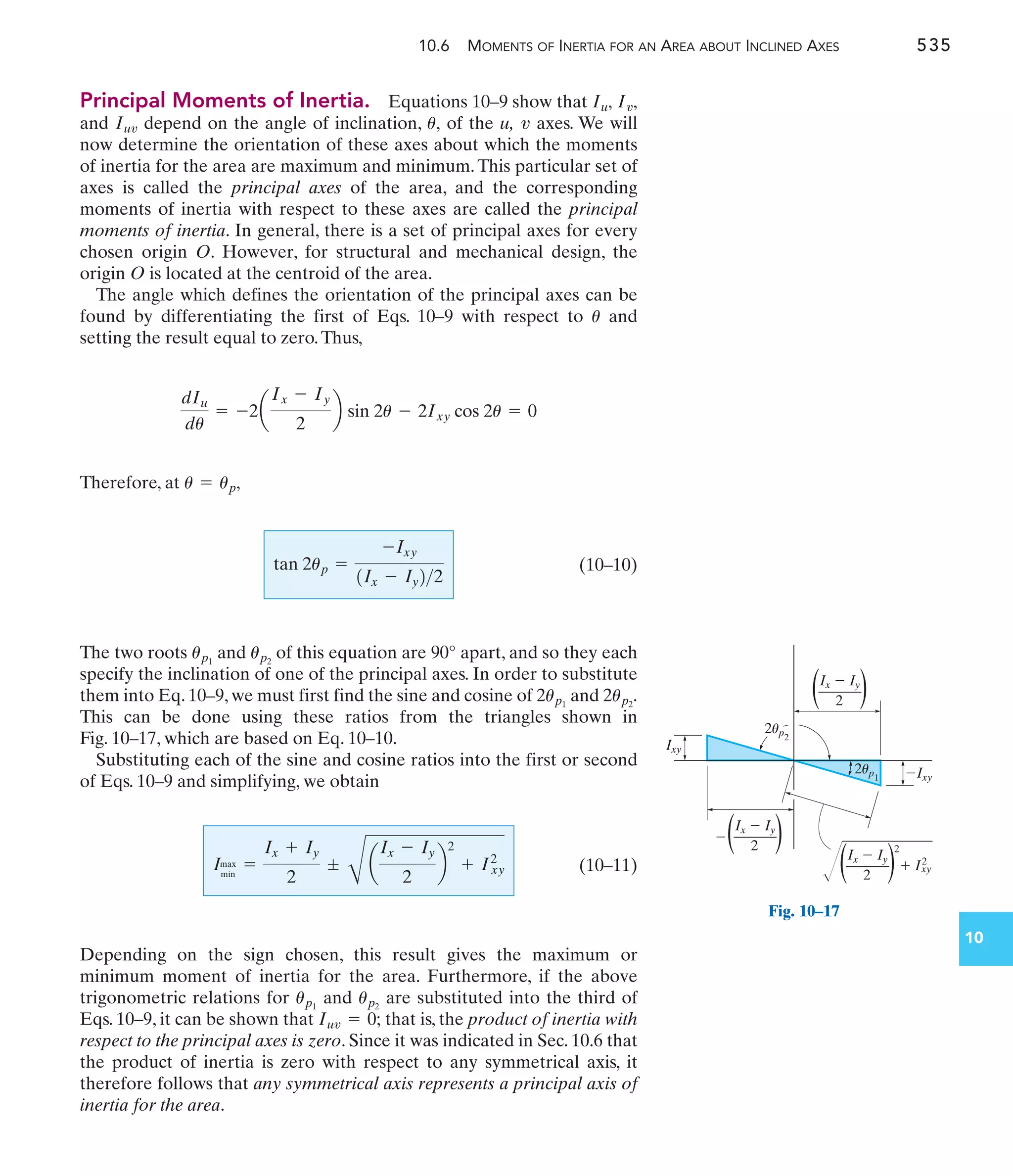 10.6 MOMENTS OF INERTIA FOR AN AREA ABOUT INCLINED AXES 535
10
Principal Moments of Inertia. Equations 10–9 show that
and depend on the angle of inclination, of the u, axes. We will
now determine the orientation of these axes about which the moments
of inertia for the area are maximum and minimum.This particular set of
axes is called the principal axes of the area, and the corresponding
moments of inertia with respect to these axes are called the principal
moments of inertia. In general, there is a set of principal axes for every
chosen origin O. However, for structural and mechanical design, the
origin O is located at the centroid of the area.
The angle which defines the orientation of the principal axes can be
found by differentiating the first of Eqs. 10–9 with respect to and
setting the result equal to zero.Thus,
Therefore, at
(10–10)
The two roots and of this equation are 90° apart, and so they each
specify the inclination of one of the principal axes. In order to substitute
them into Eq. 10–9, we must first find the sine and cosine of and
This can be done using these ratios from the triangles shown in
Fig. 10–17, which are based on Eq. 10–10.
Substituting each of the sine and cosine ratios into the first or second
of Eqs. 10–9 and simplifying, we obtain
(10–11)
Depending on the sign chosen, this result gives the maximum or
minimum moment of inertia for the area. Furthermore, if the above
trigonometric relations for and are substituted into the third of
Eqs. 10–9, it can be shown that that is, the product of inertia with
respect to the principal axes is zero. Since it was indicated in Sec. 10.6 that
the product of inertia is zero with respect to any symmetrical axis, it
therefore follows that any symmetrical axis represents a principal axis of
inertia for the area.
Iuv = 0;
up2
up1
Imax
min
=
Ix + Iy
2
;
C
a
Ix - Iy
2
b
2
+ Ixy
2
2up2
.
2up1
up2
up1
tan 2up =
-Ixy
1Ix - Iy22
u = up,
dIu
du
= -2a
Ix - Iy
2
b sin 2u - 2Ixy cos 2u = 0
u
v
u,
Iuv
Iv,
Iu,
2up2
2up1
Ix  Iy
2
( )
Ix  Iy
2
( )

Ixy
Ixy
Ix  Iy
2
( )
2
 I2
xy
Fig. 10–17
 