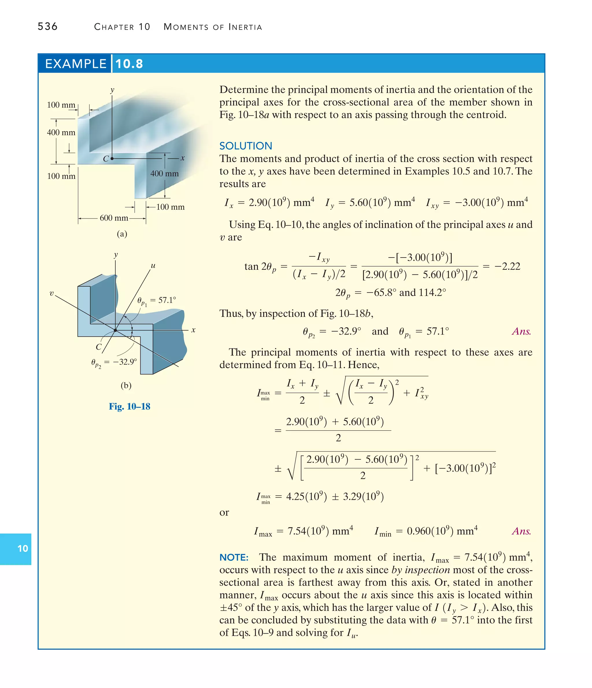 536 CHAPTER 10 MOMENTS OF INERTIA
10
Determine the principal moments of inertia and the orientation of the
principal axes for the cross-sectional area of the member shown in
Fig. 10–18a with respect to an axis passing through the centroid.
SOLUTION
The moments and product of inertia of the cross section with respect
to the x, y axes have been determined in Examples 10.5 and 10.7. The
results are
Using Eq. 10–10, the angles of inclination of the principal axes u and
are
Thus, by inspection of Fig. 10–18b,
Ans.
The principal moments of inertia with respect to these axes are
determined from Eq. 10–11. Hence,
or
Ans.
NOTE: The maximum moment of inertia,
occurs with respect to the u axis since by inspection most of the cross-
sectional area is farthest away from this axis. Or, stated in another
manner, occurs about the u axis since this axis is located within
of the y axis, which has the larger value of Also, this
can be concluded by substituting the data with into the first
of Eqs. 10–9 and solving for .
Iu
u = 57.1°
I 1Iy 7 Ix2.
;45°
Imax
Imax = 7.541109
2 mm4
,
Imax = 7.541109
2 mm4
Imin = 0.9601109
2 mm4
Imax
min
= 4.251109
2 ; 3.291109
2
;
C
c
2.901109
2 - 5.601109
2
2
d
2
+ [-3.001109
2]2
=
2.901109
2 + 5.601109
2
2
Imax
min
=
Ix + Iy
2
;
C
a
Ix - Iy
2
b
2
+ Ixy
2
up2
= -32.9° and up1
= 57.1°
2up = -65.8° and 114.2°
tan 2up =
-Ixy
1Ix - Iy22
=
-[-3.001109
2]
[2.901109
2 - 5.601109
2]2
= -2.22
v
Ix = 2.901109
2 mm4
Iy = 5.601109
2 mm4
Ixy = -3.001109
2 mm4
EXAMPLE 10.8
100 mm
400 mm
100 mm
100 mm
600 mm
400 mm
x
y
(a)
C
x
y
(b)
C
u
v
up1
 57.1
up2
 32.9
Fig. 10–18
 