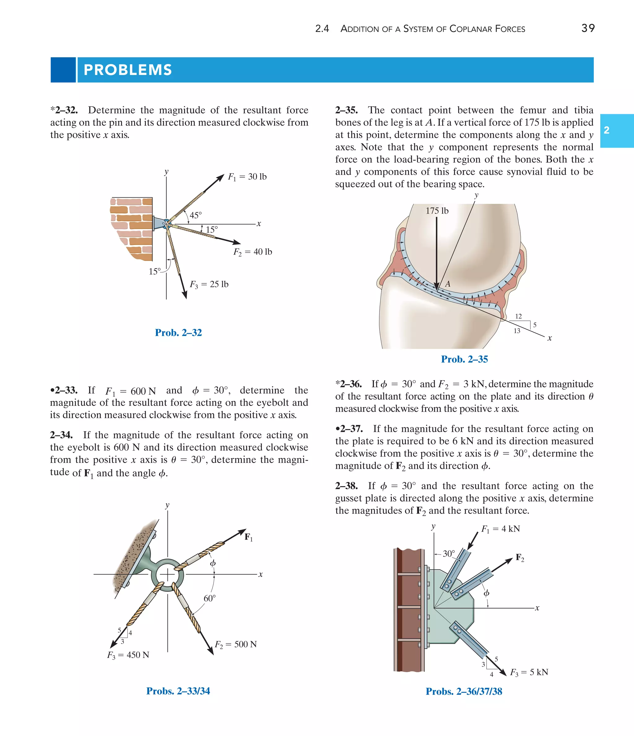 2.4 ADDITION OF A SYSTEM OF COPLANAR FORCES 39
2
•2–33. If and , determine the
magnitude of the resultant force acting on the eyebolt and
its direction measured clockwise from the positive x axis.
2–34. If the magnitude of the resultant force acting on
the eyebolt is 600 N and its direction measured clockwise
from the positive x axis is , determine the magni-
tude of F1 and the angle .
f
u = 30°
f = 30°
F1 = 600 N
PROBLEMS
x
A
175 lb
12
5
13
y
Prob. 2–35
x
y
F2
5
4
3
F1  4 kN
F3  5 kN
f
30
Probs. 2–36/37/38
x
y
F1  30 lb
F2  40 lb
F3  25 lb
15
15
45
Prob. 2–32
y
x
3
4
5
F2  500 N
F1
F3  450 N
f
60
Probs. 2–33/34
*2–32. Determine the magnitude of the resultant force
acting on the pin and its direction measured clockwise from
the positive x axis.
2–35. The contact point between the femur and tibia
bones of the leg is at A. If a vertical force of 175 lb is applied
at this point, determine the components along the x and y
axes. Note that the y component represents the normal
force on the load-bearing region of the bones. Both the x
and y components of this force cause synovial fluid to be
squeezed out of the bearing space.
*2–36. If and ,determine the magnitude
of the resultant force acting on the plate and its direction
measured clockwise from the positive x axis.
•2–37. If the magnitude for the resultant force acting on
the plate is required to be 6 kN and its direction measured
clockwise from the positive x axis is , determine the
magnitude of F2 and its direction .
2–38. If and the resultant force acting on the
gusset plate is directed along the positive x axis, determine
the magnitudes of F2 and the resultant force.
f = 30°
f
u = 30°
u
F2 = 3 kN
f = 30°
 