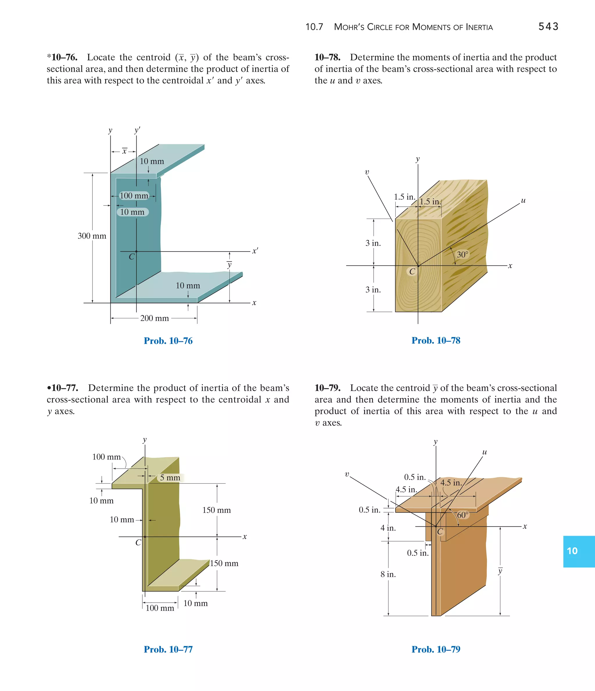 10.7 MOHR’S CIRCLE FOR MOMENTS OF INERTIA 543
10
10–78. Determine the moments of inertia and the product
of inertia of the beam’s cross-sectional area with respect to
the and axes.
v
u
•10–77. Determine the product of inertia of the beam’s
cross-sectional area with respect to the centroidal and
axes.
y
x
*10–76. Locate the centroid ( , ) of the beam’s cross-
sectional area, and then determine the product of inertia of
this area with respect to the centroidal and axes.
y¿
x¿
y
x
10–79. Locate the centroid of the beam’s cross-sectional
area and then determine the moments of inertia and the
product of inertia of this area with respect to the and
axes.
v
u
y
x¿
y¿
x
y
300 mm
200 mm
10 mm
10 mm
C
y
x
10 mm
100 mm
Prob. 10–76
x
C
150 mm
100 mm
100 mm
10 mm
10 mm
10 mm
y
150 mm
5 mm
Prob. 10–77
3 in.
1.5 in.
3 in.
y
u
x
1.5 in.
C
v
30
Prob. 10–78
y
x
u
8 in.
4 in.
0.5 in.
0.5 in.
4.5 in.
0.5 in.
y
4.5 in.
C
v
60
Prob. 10–79
 