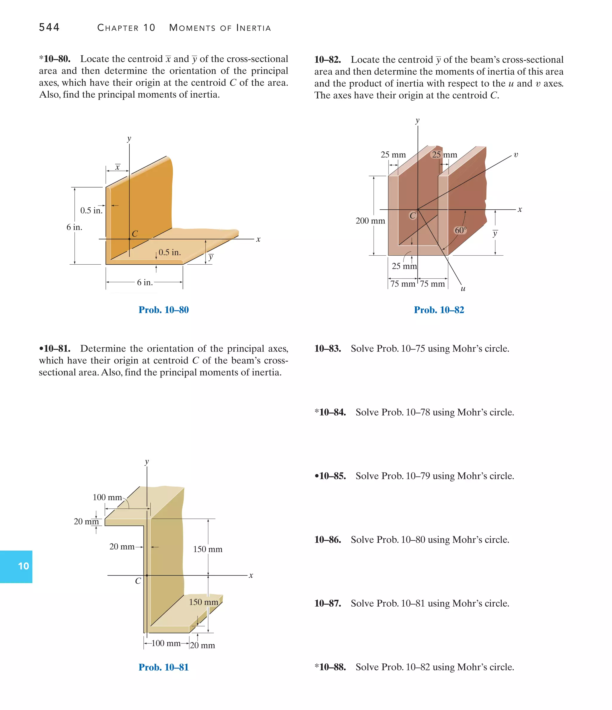 544 CHAPTER 10 MOMENTS OF INERTIA
10
10–82. Locate the centroid of the beam’s cross-sectional
area and then determine the moments of inertia of this area
and the product of inertia with respect to the and axes.
The axes have their origin at the centroid C.
v
u
y
•10–81. Determine the orientation of the principal axes,
which have their origin at centroid C of the beam’s cross-
sectional area.Also, find the principal moments of inertia.
*10–80. Locate the centroid and of the cross-sectional
area and then determine the orientation of the principal
axes, which have their origin at the centroid C of the area.
Also, find the principal moments of inertia.
y
x
10–83. Solve Prob. 10–75 using Mohr’s circle.
*10–84. Solve Prob. 10–78 using Mohr’s circle.
•10–85. Solve Prob. 10–79 using Mohr’s circle.
10–86. Solve Prob. 10–80 using Mohr’s circle.
10–87. Solve Prob. 10–81 using Mohr’s circle.
*10–88. Solve Prob. 10–82 using Mohr’s circle.
y
x
6 in.
0.5 in.
6 in.
y
x
0.5 in.
C
Prob. 10–80
y
C
x
100 mm
100 mm
20 mm
20 mm
20 mm
150 mm
150 mm
Prob. 10–81
200 mm
25 mm
y
u
C
x
y
60
75 mm
75 mm
25 mm
25 mm v
Prob. 10–82
 
