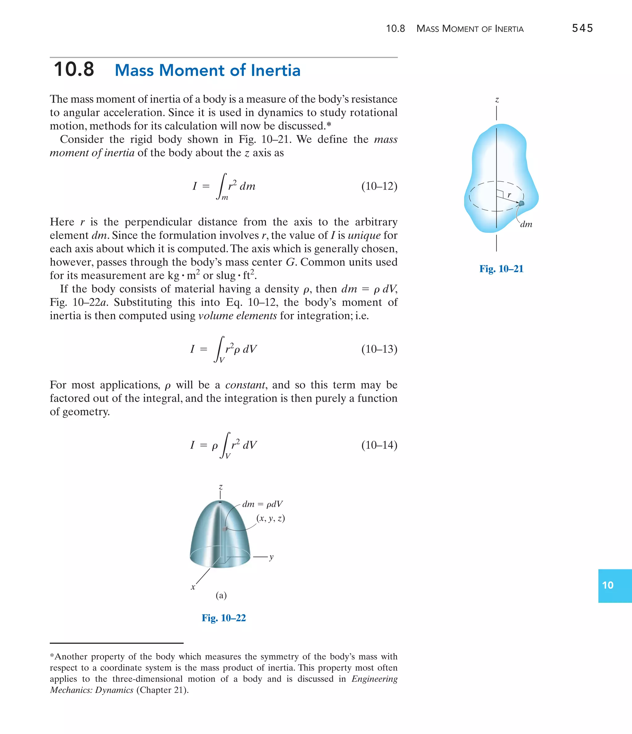 10.8 MASS MOMENT OF INERTIA 545
10
10.8 Mass Moment of Inertia
The mass moment of inertia of a body is a measure of the body’s resistance
to angular acceleration. Since it is used in dynamics to study rotational
motion, methods for its calculation will now be discussed.*
Consider the rigid body shown in Fig. 10–21. We define the mass
moment of inertia of the body about the z axis as
(10–12)
Here r is the perpendicular distance from the axis to the arbitrary
element dm. Since the formulation involves r, the value of I is unique for
each axis about which it is computed.The axis which is generally chosen,
however, passes through the body’s mass center G. Common units used
for its measurement are or
If the body consists of material having a density , then
Fig. 10–22a. Substituting this into Eq. 10–12, the body’s moment of
inertia is then computed using volume elements for integration; i.e.
(10–13)
For most applications, will be a constant, and so this term may be
factored out of the integral, and the integration is then purely a function
of geometry.
(10–14)
I = r
L
V
r2
dV
r
I =
L
V
r2
r dV
dm = r dV
,
r
slug # ft2
.
kg # m2
I =
L
m
r2
dm
*Another property of the body which measures the symmetry of the body’s mass with
respect to a coordinate system is the mass product of inertia. This property most often
applies to the three-dimensional motion of a body and is discussed in Engineering
Mechanics: Dynamics (Chapter 21).
r
dm
z
Fig. 10–21
z
y
x
dm  rdV
(x, y, z)
(a)
Fig. 10–22
 