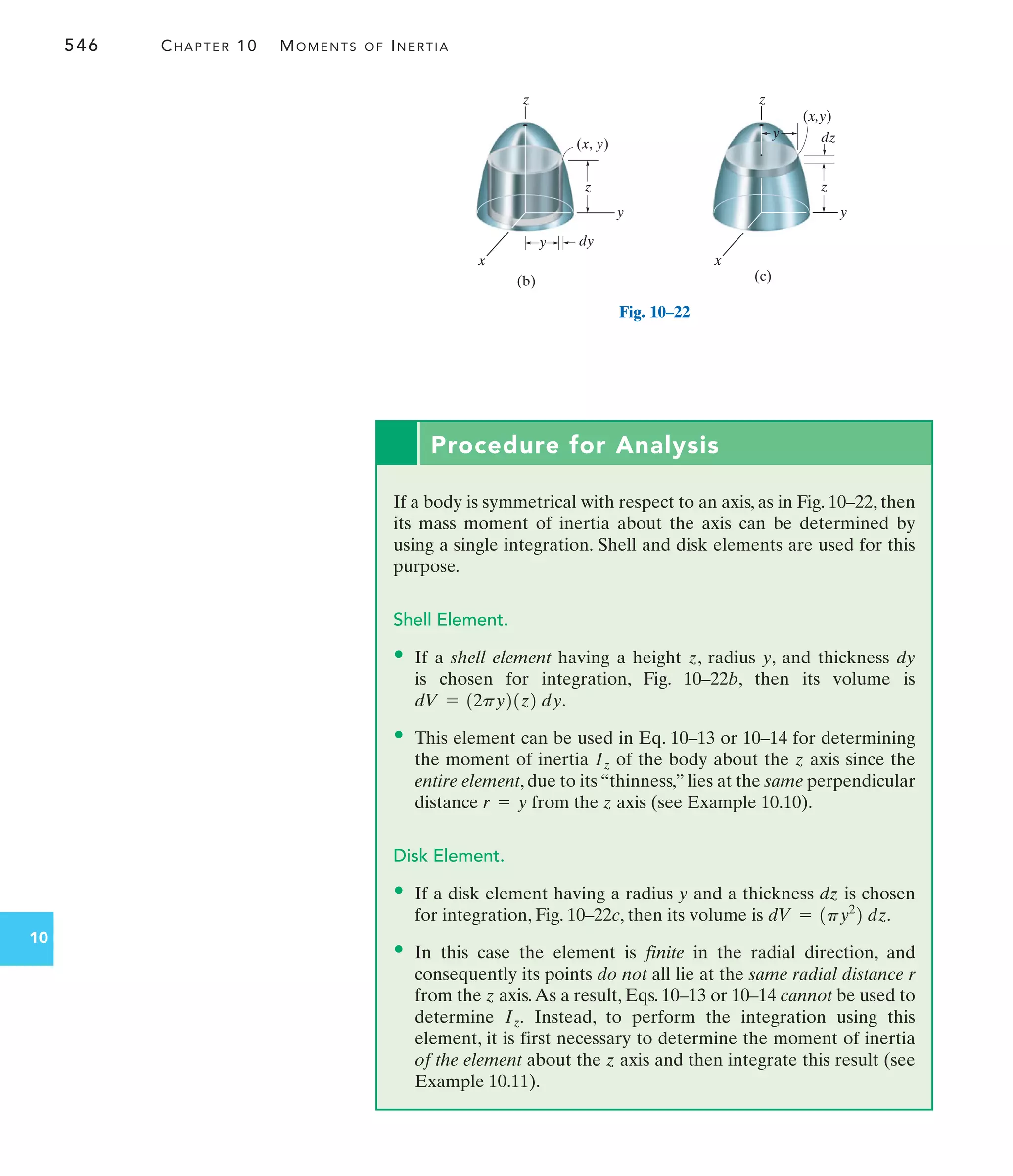546 CHAPTER 10 MOMENTS OF INERTIA
10
y
z
(x, y)
(b)
z
x
y dy
(c)
z
y
x
z
(x,y)
dz
y
Fig. 10–22
Procedure for Analysis
If a body is symmetrical with respect to an axis, as in Fig. 10–22, then
its mass moment of inertia about the axis can be determined by
using a single integration. Shell and disk elements are used for this
purpose.
Shell Element.
• If a shell element having a height z, radius y, and thickness dy
is chosen for integration, Fig. 10–22b, then its volume is
• This element can be used in Eq. 10–13 or 10–14 for determining
the moment of inertia of the body about the z axis since the
entire element, due to its “thinness,” lies at the same perpendicular
distance from the z axis (see Example 10.10).
Disk Element.
• If a disk element having a radius y and a thickness dz is chosen
for integration, Fig. 10–22c, then its volume is
• In this case the element is finite in the radial direction, and
consequently its points do not all lie at the same radial distance r
from the z axis.As a result, Eqs. 10–13 or 10–14 cannot be used to
determine Instead, to perform the integration using this
element, it is first necessary to determine the moment of inertia
of the element about the z axis and then integrate this result (see
Example 10.11).
Iz.
dV = 1py2
2 dz.
r = y
Iz
dV = 12py21z2 dy.
 
