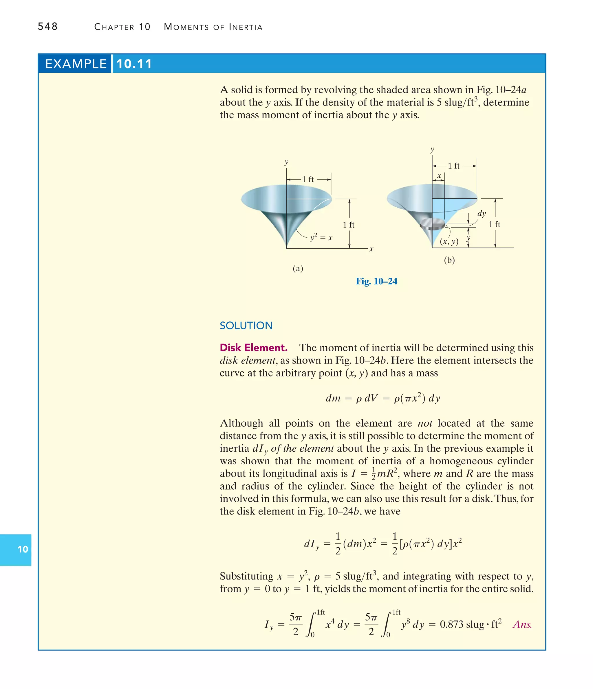 548 CHAPTER 10 MOMENTS OF INERTIA
10
A solid is formed by revolving the shaded area shown in Fig. 10–24a
about the y axis. If the density of the material is determine
the mass moment of inertia about the y axis.
5 slugft3
,
EXAMPLE 10.11
SOLUTION
Disk Element. The moment of inertia will be determined using this
disk element, as shown in Fig. 10–24b. Here the element intersects the
curve at the arbitrary point (x, y) and has a mass
Although all points on the element are not located at the same
distance from the y axis, it is still possible to determine the moment of
inertia of the element about the y axis. In the previous example it
was shown that the moment of inertia of a homogeneous cylinder
about its longitudinal axis is where m and R are the mass
and radius of the cylinder. Since the height of the cylinder is not
involved in this formula, we can also use this result for a disk.Thus, for
the disk element in Fig. 10–24b, we have
Substituting and integrating with respect to y,
from to yields the moment of inertia for the entire solid.
Ans.
Iy =
5p
2 L
1ft
0
x4
dy =
5p
2 L
1ft
0
y8
dy = 0.873 slug # ft2
y = 1 ft,
y = 0
r = 5 slugft3
,
x = y2
,
dIy =
1
2
1dm2x2
=
1
2
[r1px2
2 dy]x2
I = 1
2 mR2
,
dIy
dm = r dV = r1px2
2 dy
x
1 ft
y2
 x
(a)
y
1 ft
y
1 ft
x
1 ft
y
dy
(x, y)
(b)
Fig. 10–24
 
