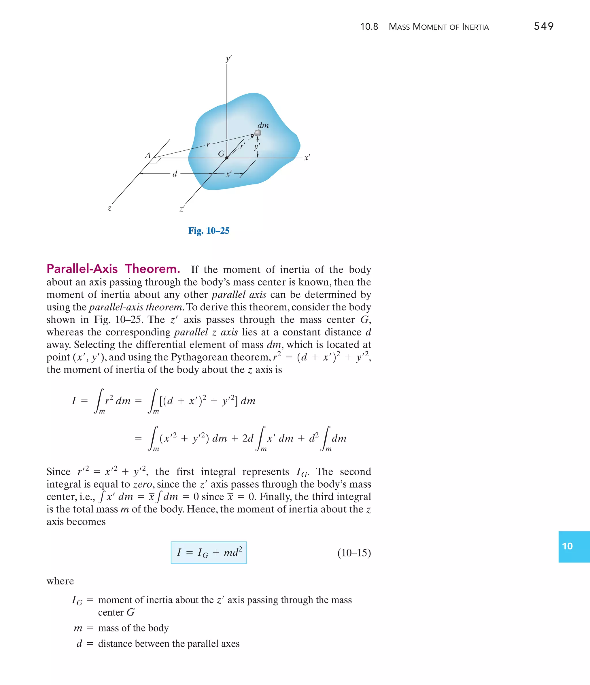 10.8 MASS MOMENT OF INERTIA 549
10
Parallel-Axis Theorem. If the moment of inertia of the body
about an axis passing through the body’s mass center is known, then the
moment of inertia about any other parallel axis can be determined by
using the parallel-axis theorem.To derive this theorem, consider the body
shown in Fig. 10–25. The axis passes through the mass center G,
whereas the corresponding parallel z axis lies at a constant distance d
away. Selecting the differential element of mass dm, which is located at
point ( ), and using the Pythagorean theorem,
the moment of inertia of the body about the z axis is
Since the first integral represents The second
integral is equal to zero, since the axis passes through the body’s mass
center, i.e., since Finally, the third integral
is the total mass m of the body. Hence, the moment of inertia about the z
axis becomes
(10–15)
where
I = IG + md2
x = 0.
1x¿ dm = x1dm = 0
z¿
IG.
r¿2
= x¿2
+ y¿2
,
=
L
m
1x¿2
+ y¿2
2 dm + 2d
L
m
x¿ dm + d2
L
m
dm
I =
L
m
r2
dm =
L
m
[1d + x¿22
+ y¿2
] dm
r2
= 1d + x¿22
+ y¿2
,
y¿
x¿,
z¿
IG = moment of inertia about the axis passing through the mass
center G
z¿
m = mass of the body
d = distance between the parallel axes
y¿
x¿
z z¿
y¿
r¿
x¿
d
r
dm
A G
Fig. 10–25
 