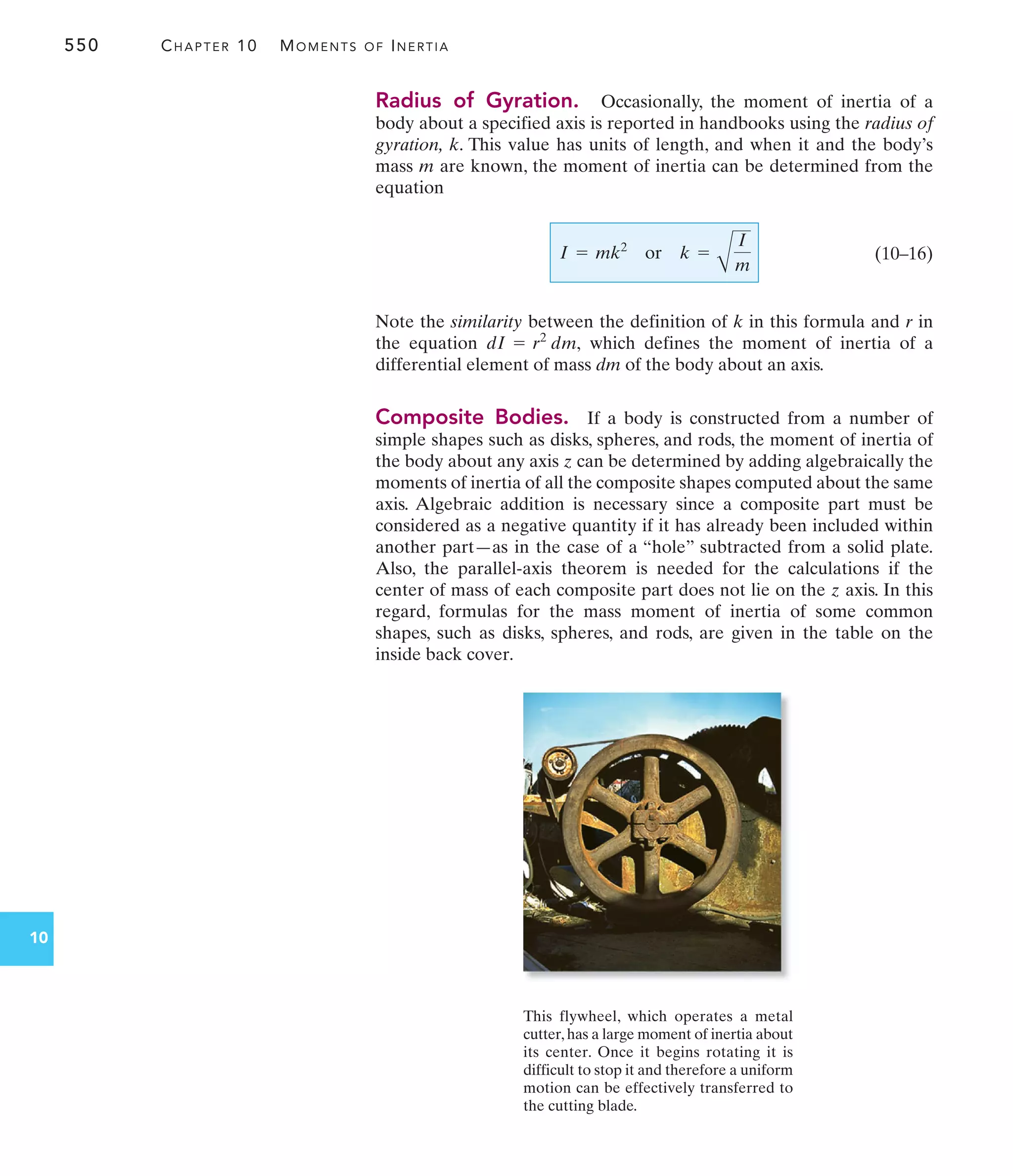 550 CHAPTER 10 MOMENTS OF INERTIA
10
Radius of Gyration. Occasionally, the moment of inertia of a
body about a specified axis is reported in handbooks using the radius of
gyration, k. This value has units of length, and when it and the body’s
mass m are known, the moment of inertia can be determined from the
equation
(10–16)
Note the similarity between the definition of k in this formula and r in
the equation which defines the moment of inertia of a
differential element of mass dm of the body about an axis.
Composite Bodies. If a body is constructed from a number of
simple shapes such as disks, spheres, and rods, the moment of inertia of
the body about any axis z can be determined by adding algebraically the
moments of inertia of all the composite shapes computed about the same
axis. Algebraic addition is necessary since a composite part must be
considered as a negative quantity if it has already been included within
another part—as in the case of a “hole” subtracted from a solid plate.
Also, the parallel-axis theorem is needed for the calculations if the
center of mass of each composite part does not lie on the z axis. In this
regard, formulas for the mass moment of inertia of some common
shapes, such as disks, spheres, and rods, are given in the table on the
inside back cover.
dI = r2
dm,
I = mk2
or k =
A
I
m
This flywheel, which operates a metal
cutter,has a large moment of inertia about
its center. Once it begins rotating it is
difficult to stop it and therefore a uniform
motion can be effectively transferred to
the cutting blade.
 