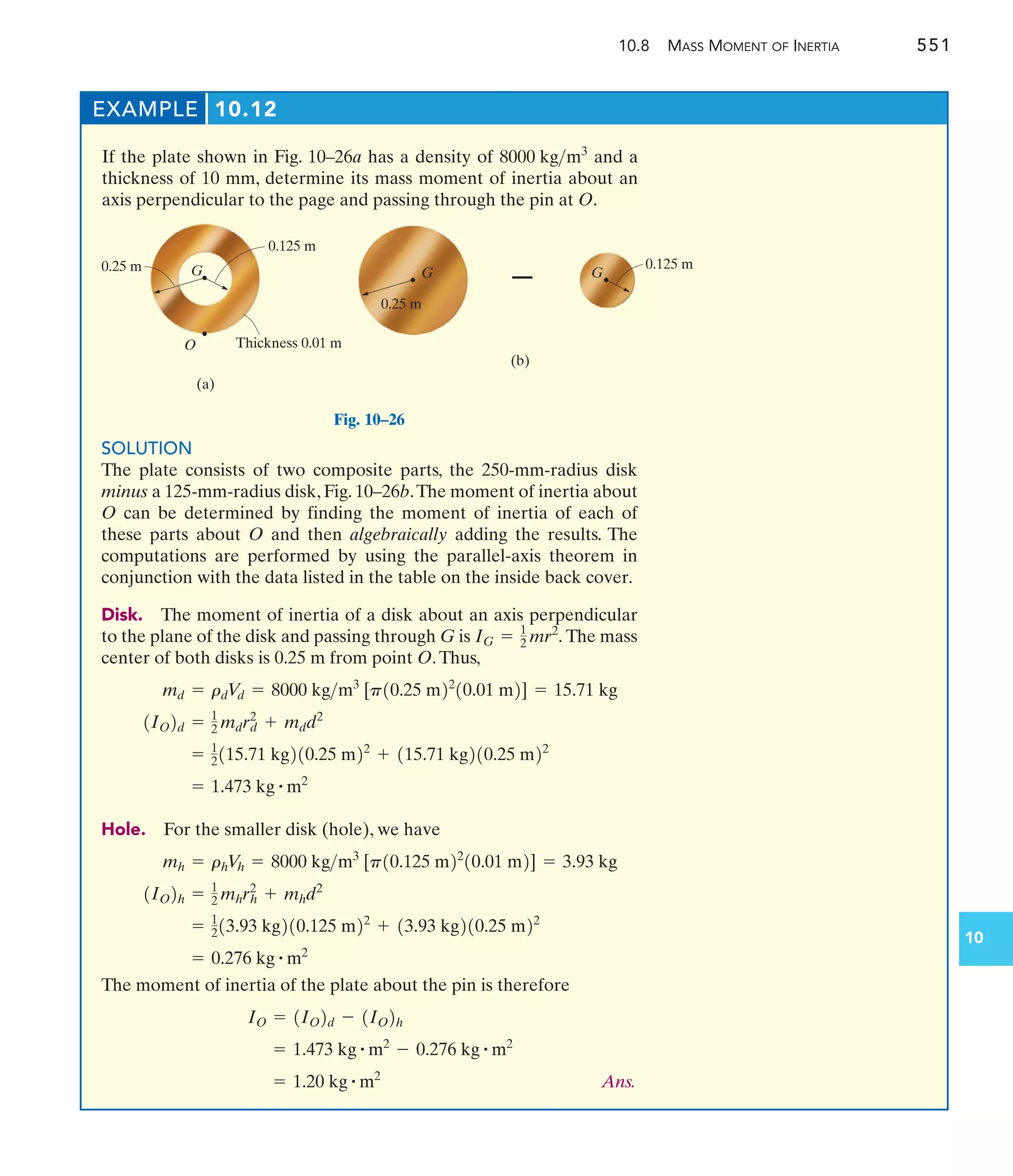 10.8 MASS MOMENT OF INERTIA 551
10
O
0.25 m
0.125 m
G
(a)
Thickness 0.01 m
0.25 m
G G
– 0.125 m
(b)
Fig. 10–26
EXAMPLE 10.12
If the plate shown in Fig. 10–26a has a density of and a
thickness of 10 mm, determine its mass moment of inertia about an
axis perpendicular to the page and passing through the pin at O.
8000 kgm3
SOLUTION
The plate consists of two composite parts, the 250-mm-radius disk
minus a 125-mm-radius disk, Fig. 10–26b.The moment of inertia about
O can be determined by finding the moment of inertia of each of
these parts about O and then algebraically adding the results. The
computations are performed by using the parallel-axis theorem in
conjunction with the data listed in the table on the inside back cover.
Disk. The moment of inertia of a disk about an axis perpendicular
to the plane of the disk and passing through G is The mass
center of both disks is 0.25 m from point O.Thus,
Hole. For the smaller disk (hole), we have
The moment of inertia of the plate about the pin is therefore
Ans.
= 1.20 kg # m2
= 1.473 kg # m2
- 0.276 kg # m2
IO = 1IO2d - 1IO2h
= 0.276 kg # m2
= 1
213.93 kg210.125 m22
+ 13.93 kg210.25 m22
1IO2h = 1
2 mhrh
2
+ mhd2
mh = rhV
h = 8000 kgm3
[p10.125 m22
10.01 m2] = 3.93 kg
= 1.473 kg # m2
= 1
2115.71 kg210.25 m22
+ 115.71 kg210.25 m22
1IO2d = 1
2 mdrd
2
+ mdd2
md = rdV
d = 8000 kgm3
[p10.25 m22
10.01 m2] = 15.71 kg
IG = 1
2 mr2
.
 