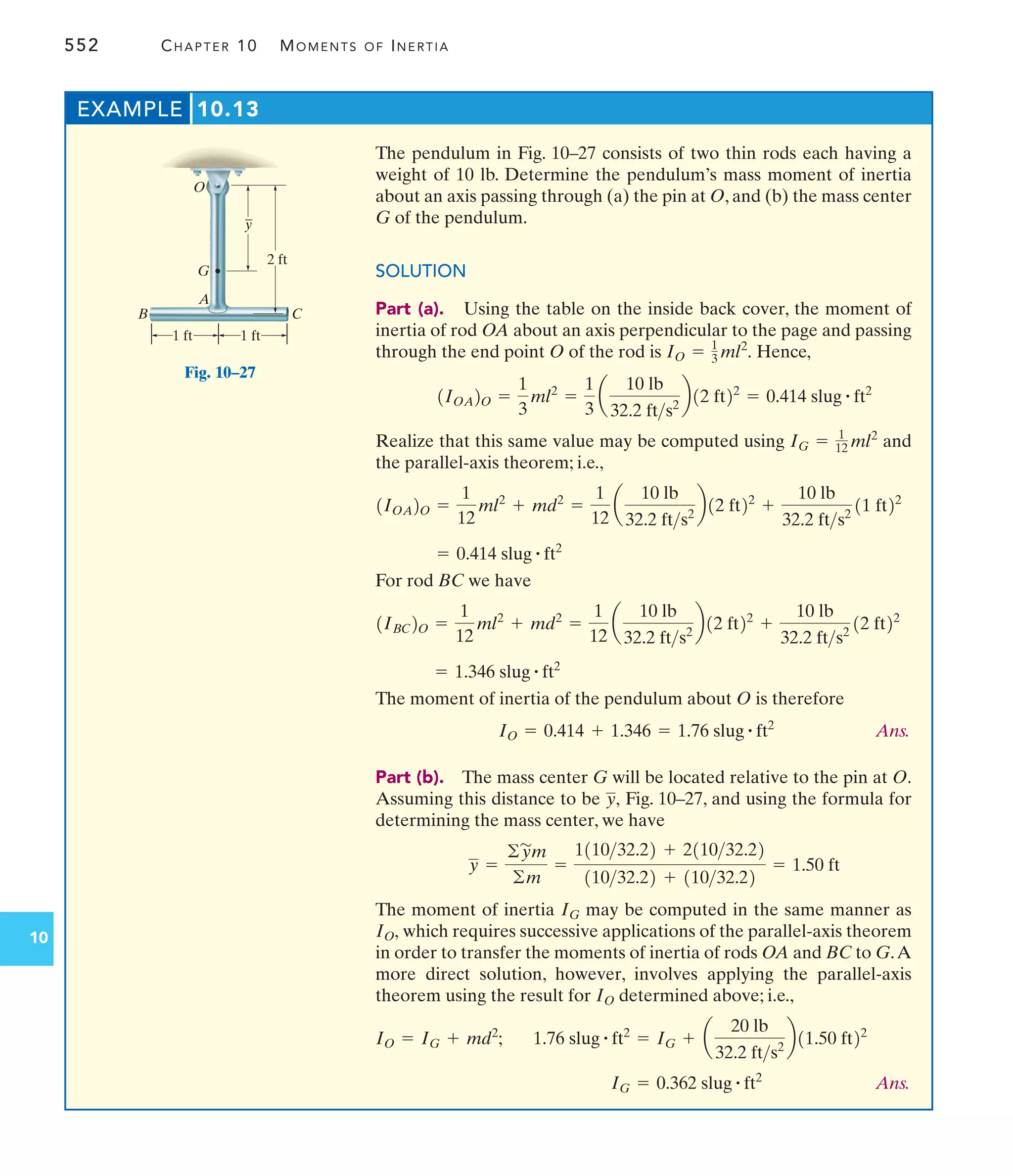 552 CHAPTER 10 MOMENTS OF INERTIA
10
The pendulum in Fig. 10–27 consists of two thin rods each having a
weight of 10 lb. Determine the pendulum’s mass moment of inertia
about an axis passing through (a) the pin at O, and (b) the mass center
G of the pendulum.
SOLUTION
Part (a). Using the table on the inside back cover, the moment of
inertia of rod OA about an axis perpendicular to the page and passing
through the end point O of the rod is Hence,
Realize that this same value may be computed using and
the parallel-axis theorem; i.e.,
For rod BC we have
The moment of inertia of the pendulum about O is therefore
Ans.
Part (b). The mass center G will be located relative to the pin at O.
Assuming this distance to be Fig. 10–27, and using the formula for
determining the mass center, we have
The moment of inertia may be computed in the same manner as
which requires successive applications of the parallel-axis theorem
in order to transfer the moments of inertia of rods OA and BC to G.A
more direct solution, however, involves applying the parallel-axis
theorem using the result for determined above; i.e.,
Ans.
IG = 0.362 slug # ft2
1.76 slug # ft2
= IG + a
20 lb
32.2 fts2
b11.50 ft22
IO = IG + md2
;
IO
IO,
IG
y =
©y
'
m
©m
=
111032.22 + 211032.22
11032.22 + 11032.22
= 1.50 ft
y,
IO = 0.414 + 1.346 = 1.76 slug # ft2
= 1.346 slug # ft2
1IBC2O =
1
12
ml2
+ md2
=
1
12
a
10 lb
32.2 fts2
b12 ft22
+
10 lb
32.2 fts2
12 ft22
= 0.414 slug # ft2
1IOA2O =
1
12
ml2
+ md2
=
1
12
a
10 lb
32.2 fts2
b12 ft22
+
10 lb
32.2 fts2
11 ft22
IG = 1
12 ml2
1IOA2O =
1
3
ml2
=
1
3
a
10 lb
32.2 fts2
b12 ft22
= 0.414 slug # ft2
IO = 1
3 ml2
.
EXAMPLE 10.13
2 ft
y
–
O
G
A
B C
1 ft 1 ft
Fig. 10–27
 