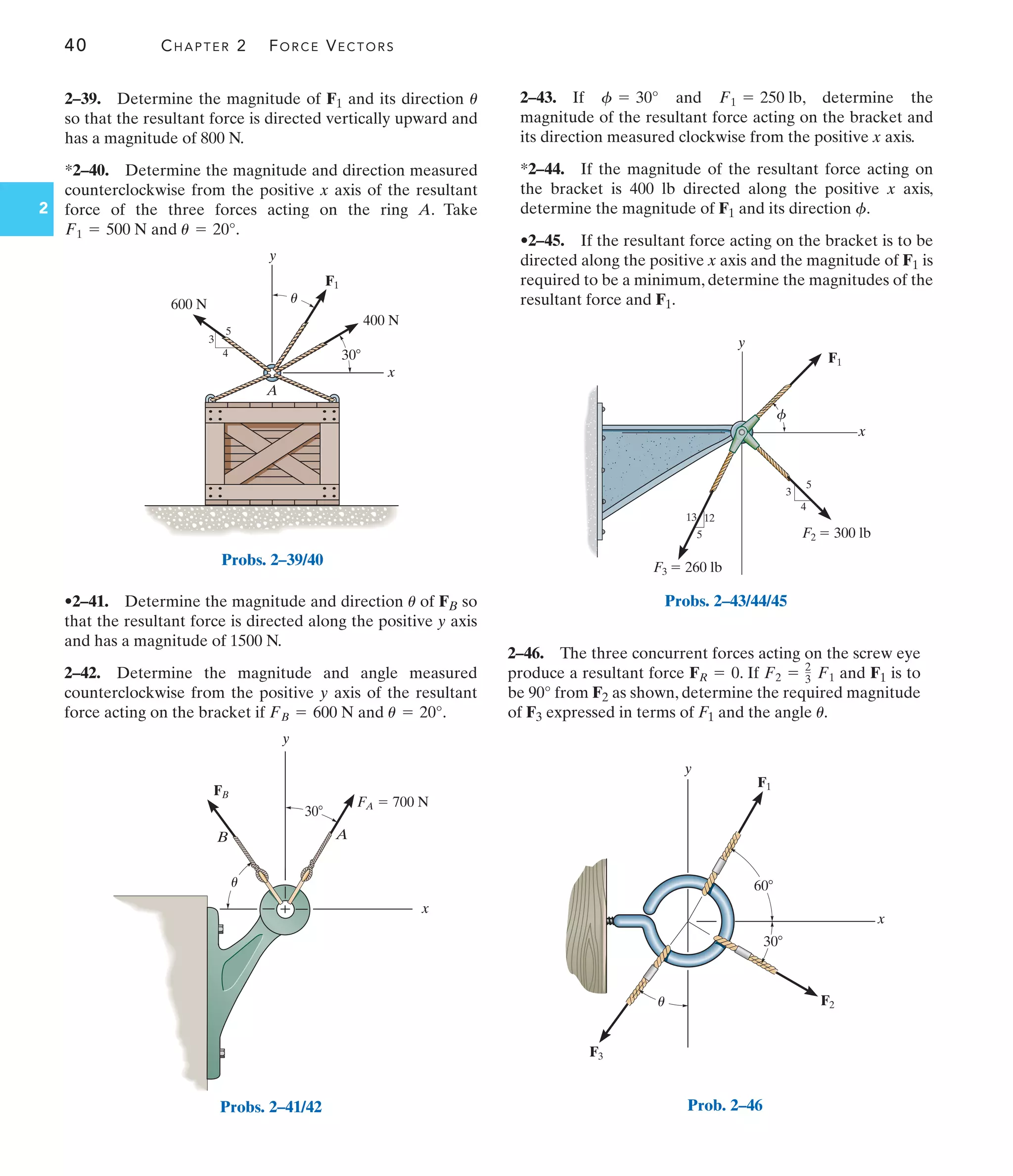 40 CHAPTER 2 FORCE VECTORS
2
2–46. The three concurrent forces acting on the screw eye
produce a resultant force . If and F1 is to
be 90° from F2 as shown, determine the required magnitude
of F3 expressed in terms of F1 and the angle .
u
F2 = 2
3 F1
FR = 0
F3  260 lb
F2  300 lb
5
12
13
3
4
5
x
y
F1
f
Probs. 2–43/44/45
y
x
60
30
F2
F3
F1
u
Prob. 2–46
A
x
y
F1
400 N
600 N
3
4
5
30
u
Probs. 2–39/40
FB
x
y
B A
30
FA  700 N
u
Probs. 2–41/42
•2–41. Determine the magnitude and direction of FB so
that the resultant force is directed along the positive y axis
and has a magnitude of 1500 N.
2–42. Determine the magnitude and angle measured
counterclockwise from the positive y axis of the resultant
force acting on the bracket if and .
u = 20°
FB = 600 N
u
2–43. If and , determine the
magnitude of the resultant force acting on the bracket and
its direction measured clockwise from the positive x axis.
*2–44. If the magnitude of the resultant force acting on
the bracket is 400 lb directed along the positive x axis,
determine the magnitude of F1 and its direction .
•2–45. If the resultant force acting on the bracket is to be
directed along the positive x axis and the magnitude of F1 is
required to be a minimum, determine the magnitudes of the
resultant force and F1.
f
F1 = 250 lb
f = 30°
2–39. Determine the magnitude of F1 and its direction
so that the resultant force is directed vertically upward and
has a magnitude of 800 N.
*2–40. Determine the magnitude and direction measured
counterclockwise from the positive x axis of the resultant
force of the three forces acting on the ring A. Take
and .
u = 20°
F1 = 500 N
u
 