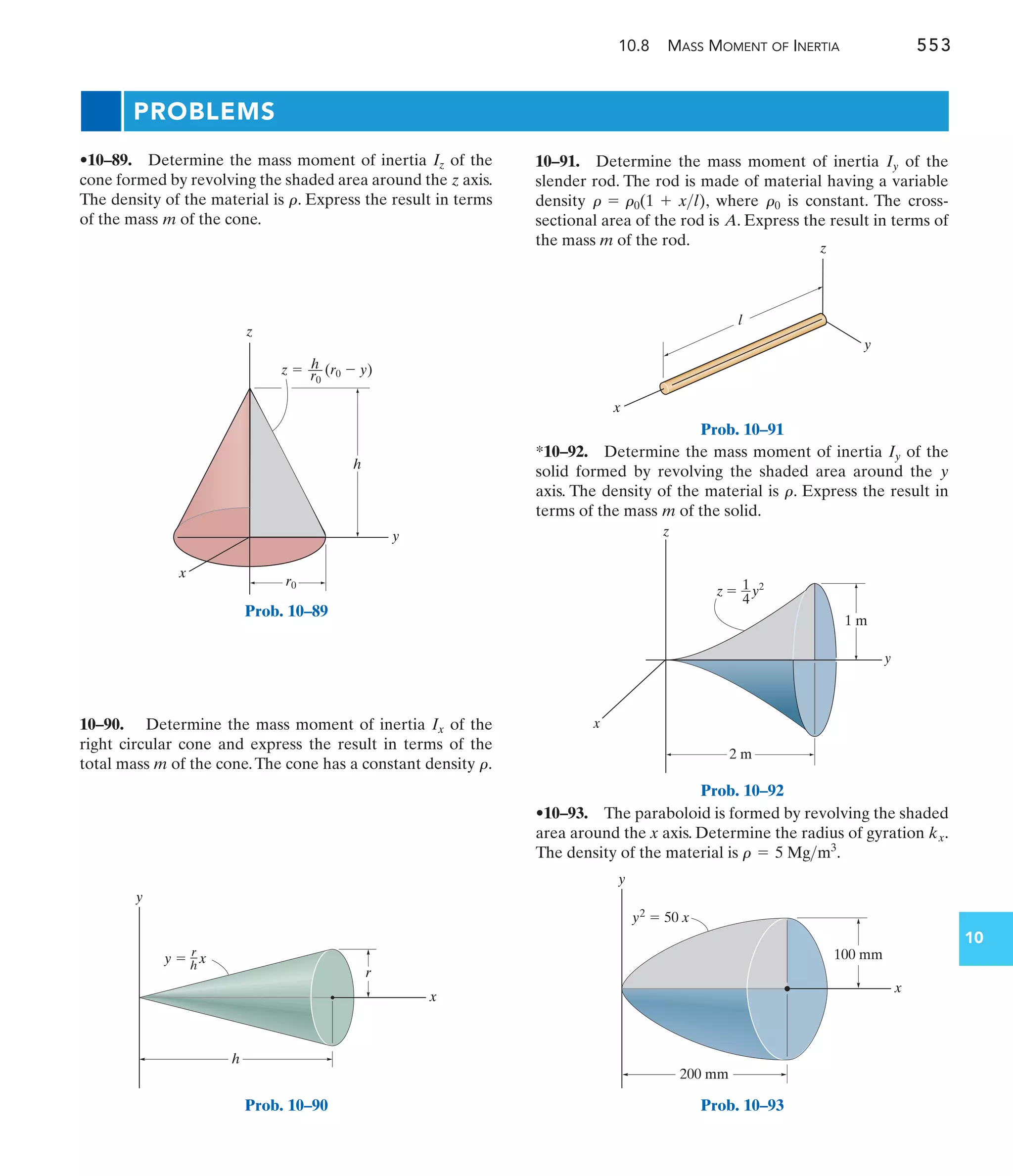 x
y
l
z
Prob. 10–91
10.8 MASS MOMENT OF INERTIA 553
10
PROBLEMS
10–91. Determine the mass moment of inertia of the
slender rod. The rod is made of material having a variable
density , where is constant. The cross-
sectional area of the rod is . Express the result in terms of
the mass m of the rod.
A
r0
r = r0(1 + xl)
Iy
10–90. Determine the mass moment of inertia of the
right circular cone and express the result in terms of the
total mass m of the cone.The cone has a constant density .
r
Ix
•10–89. Determine the mass moment of inertia of the
cone formed by revolving the shaded area around the axis.
The density of the material is . Express the result in terms
of the mass of the cone.
m
r
z
Iz
•10–93. The paraboloid is formed by revolving the shaded
area around the x axis. Determine the radius of gyration .
The density of the material is .
r = 5 Mgm3
kx
z
z  (r0  y)
h
––
y
h
x
r0
r0
Prob. 10–89
h
y
x
r
r
–
h
x
y 
Prob. 10–90
z  y2
x
y
z
1
4
2 m
1 m
Prob. 10–92
*10–92. Determine the mass moment of inertia of the
solid formed by revolving the shaded area around the
axis. The density of the material is . Express the result in
terms of the mass of the solid.
m
r
y
Iy
y
x
100 mm
y2
 50 x
200 mm
Prob. 10–93
 