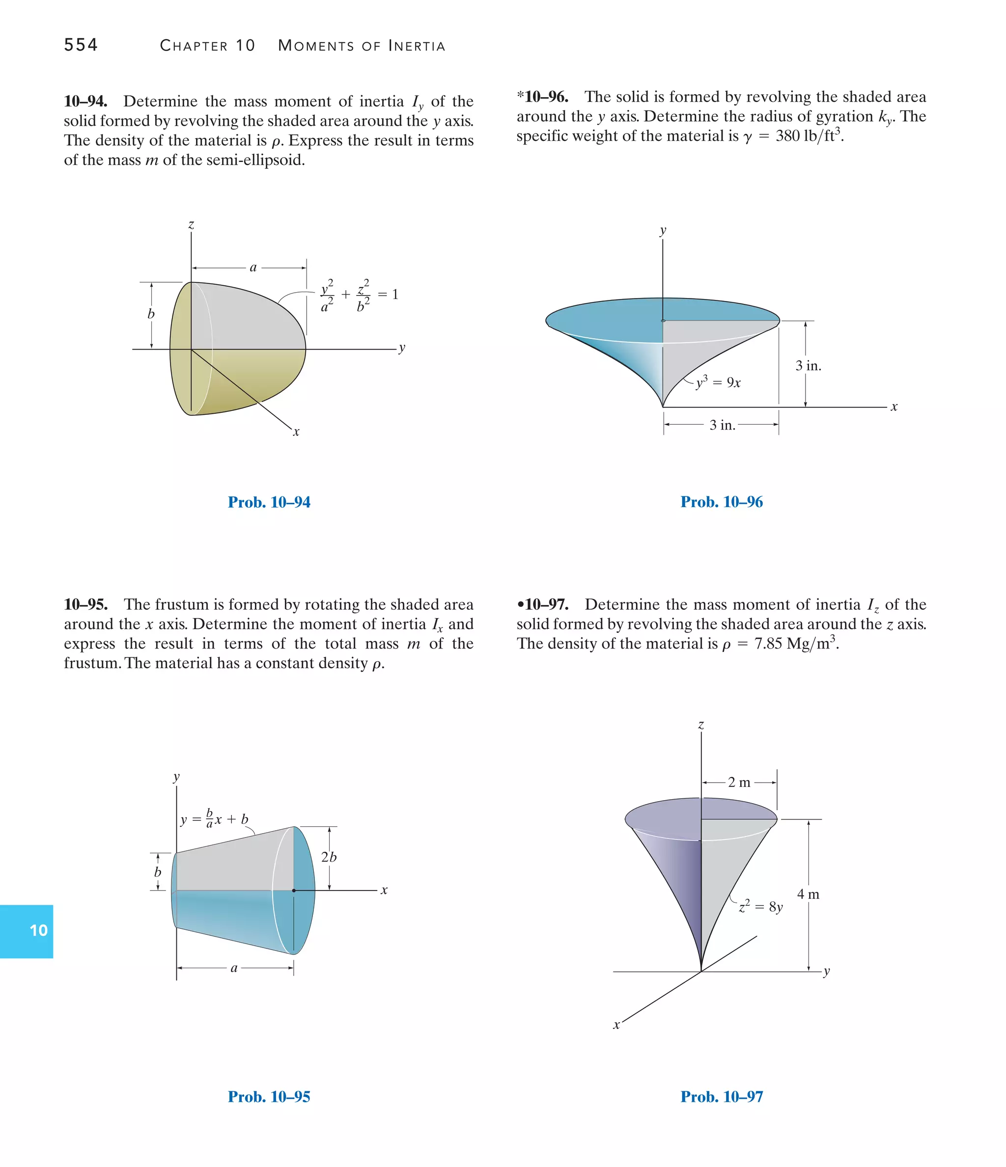 554 CHAPTER 10 MOMENTS OF INERTIA
10
y
a
b
z
x
  1
y2
––
a
2
z
2
––
b
2
Prob. 10–94
y
x
2b
b
–
a x  b
y 
a
b
Prob. 10–95
y3
 9x
3 in.
x
3 in.
y
Prob. 10–96
2 m
4 m
z2
 8y
z
y
x
Prob. 10–97
*10–96. The solid is formed by revolving the shaded area
around the y axis. Determine the radius of gyration The
specific weight of the material is g = 380 lbft3
.
ky.
10–95. The frustum is formed by rotating the shaded area
around the x axis. Determine the moment of inertia and
express the result in terms of the total mass m of the
frustum.The material has a constant density .
r
Ix
10–94. Determine the mass moment of inertia of the
solid formed by revolving the shaded area around the axis.
The density of the material is . Express the result in terms
of the mass of the semi-ellipsoid.
m
r
y
Iy
•10–97. Determine the mass moment of inertia of the
solid formed by revolving the shaded area around the axis.
The density of the material is .
r = 7.85 Mgm3
z
Iz
 