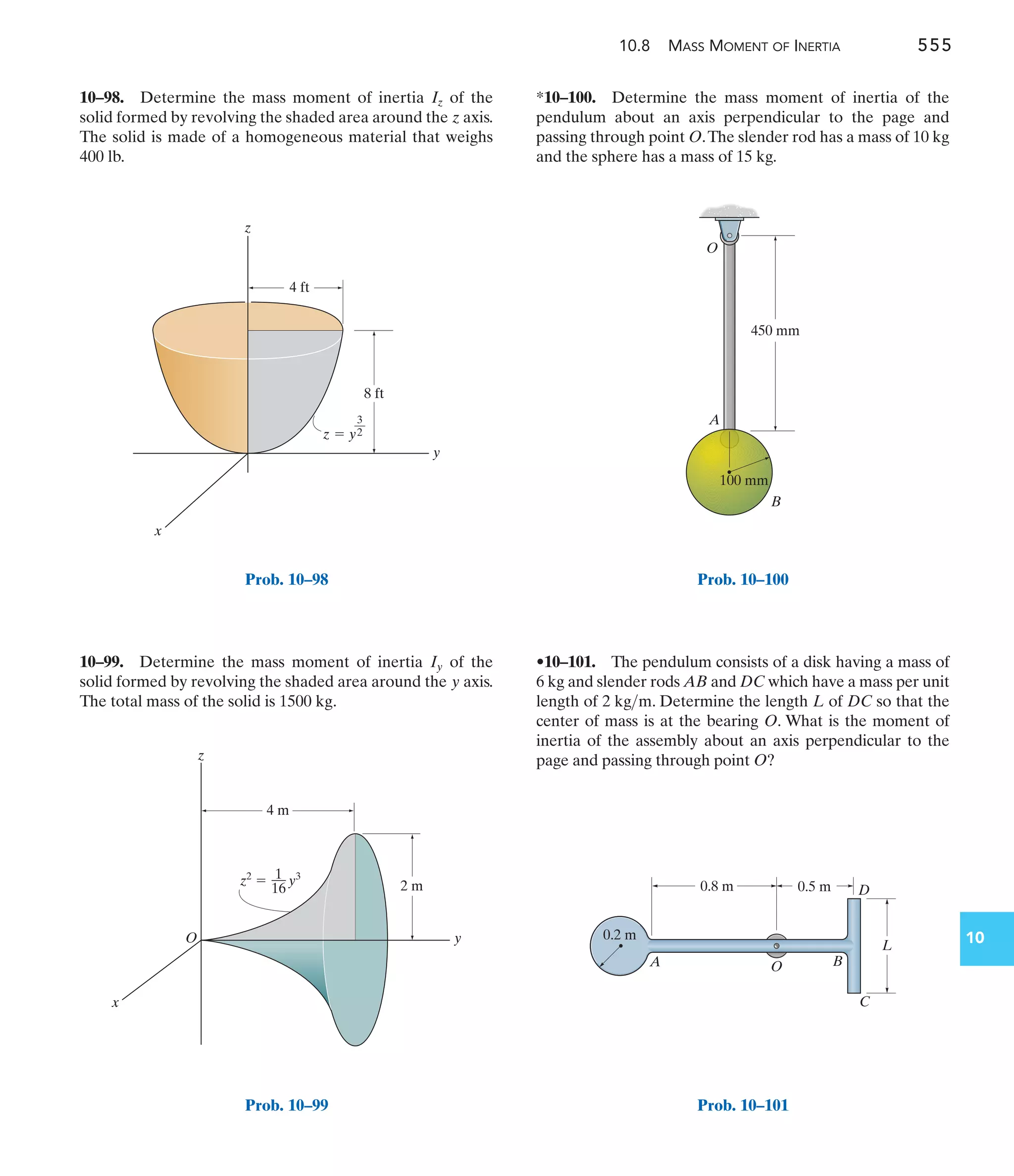 10.8 MASS MOMENT OF INERTIA 555
10
*10–100. Determine the mass moment of inertia of the
pendulum about an axis perpendicular to the page and
passing through point O.The slender rod has a mass of 10 kg
and the sphere has a mass of 15 kg.
10–99. Determine the mass moment of inertia of the
solid formed by revolving the shaded area around the axis.
The total mass of the solid is .
1500 kg
y
Iy
10–98. Determine the mass moment of inertia of the
solid formed by revolving the shaded area around the axis.
The solid is made of a homogeneous material that weighs
400 lb.
z
Iz
•10–101. The pendulum consists of a disk having a mass of
6 kg and slender rods AB and DC which have a mass per unit
length of . Determine the length L of DC so that the
center of mass is at the bearing O. What is the moment of
inertia of the assembly about an axis perpendicular to the
page and passing through point O?
2 kgm
4 ft
8 ft
y
x
z  y
3
––
2
z
Prob. 10–98
y
x
z
4 m
2 m
z2
 y3
1
––
16
O
Prob. 10–99
450 mm
A
O
B
100 mm
Prob. 10–100
O
0.2 m
L
A B
C
D
0.8 m 0.5 m
Prob. 10–101
 