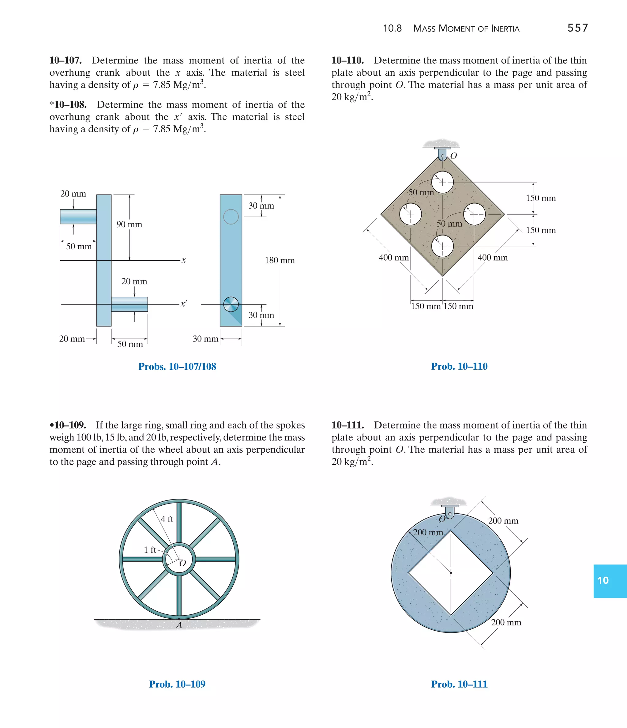 10.8 MASS MOMENT OF INERTIA 557
10
10–110. Determine the mass moment of inertia of the thin
plate about an axis perpendicular to the page and passing
through point O. The material has a mass per unit area of
.
20 kgm2
•10–109. If the large ring, small ring and each of the spokes
weigh 100 lb,15 lb,and 20 lb,respectively,determine the mass
moment of inertia of the wheel about an axis perpendicular
to the page and passing through point A.
10–107. Determine the mass moment of inertia of the
overhung crank about the x axis. The material is steel
having a density of .
*10–108. Determine the mass moment of inertia of the
overhung crank about the axis. The material is steel
having a density of .
r = 7.85 Mgm3
x¿
r = 7.85 Mgm3
10–111. Determine the mass moment of inertia of the thin
plate about an axis perpendicular to the page and passing
through point O. The material has a mass per unit area of
.
20 kgm2
90 mm
50 mm
20 mm
20 mm
20 mm
x
x¿
50 mm
30 mm
30 mm
30 mm
180 mm
Probs. 10–107/108
A
O
1 ft
4 ft
Prob. 10–109
400 mm
150 mm
400 mm
O
50 mm
50 mm
150 mm
150 mm 150 mm
Prob. 10–110
200 mm
200 mm
O
200 mm
Prob. 10–111
 